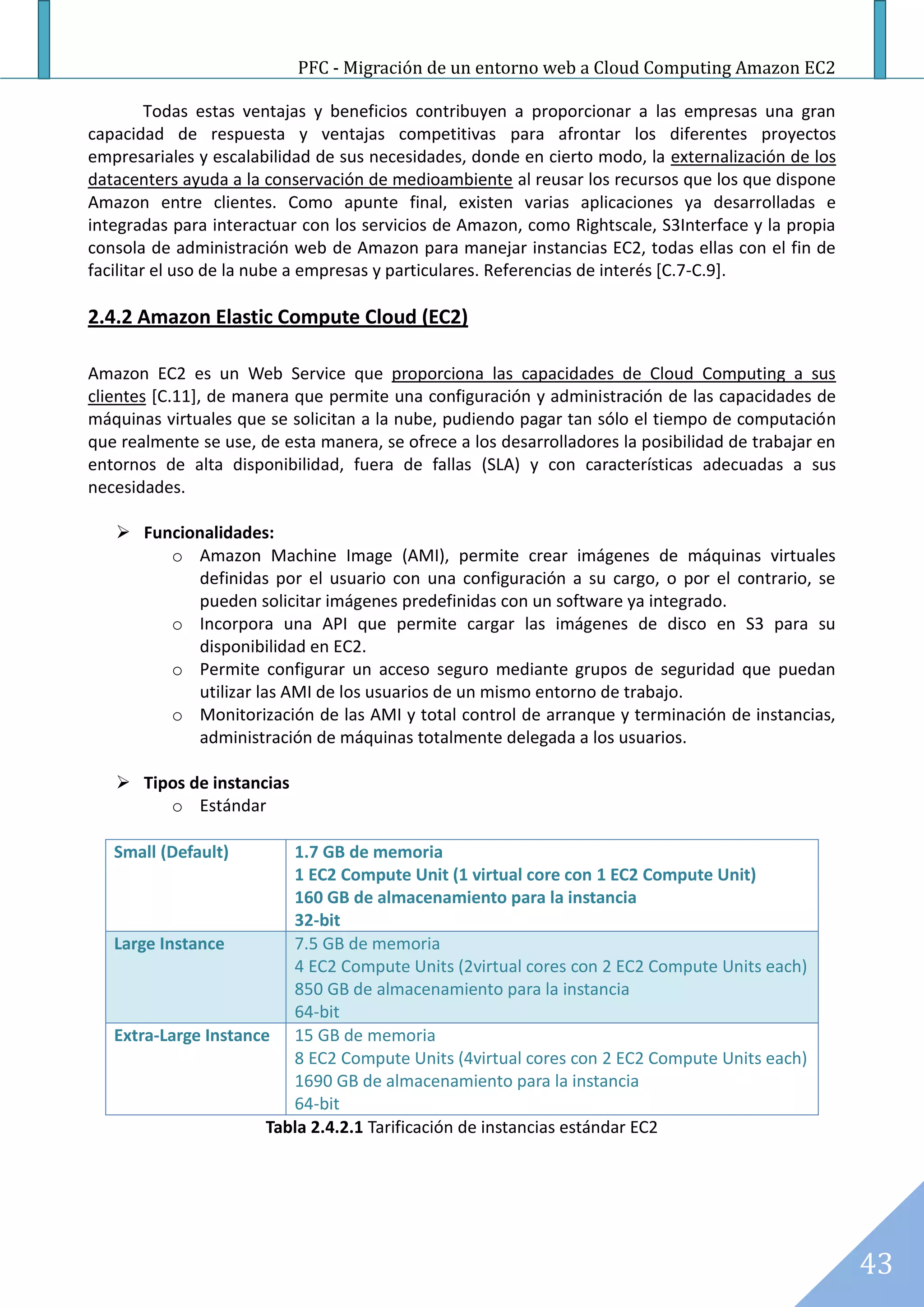 PFC - Migración de un entorno web a Cloud Computing Amazon EC2

         Todas estas ventajas y beneficios contribuyen a proporcionar a las empresas una gran
capacidad de respuesta y ventajas competitivas para afrontar los diferentes proyectos
empresariales y escalabilidad de sus necesidades, donde en cierto modo, la externalización de los
datacenters ayuda a la conservación de medioambiente al reusar los recursos que los que dispone
Amazon entre clientes. Como apunte final, existen varias aplicaciones ya desarrolladas e
integradas para interactuar con los servicios de Amazon, como Rightscale, S3Interface y la propia
consola de administración web de Amazon para manejar instancias EC2, todas ellas con el fin de
facilitar el uso de la nube a empresas y particulares. Referencias de interés [C.7-C.9].

2.4.2 Amazon Elastic Compute Cloud (EC2)

Amazon EC2 es un Web Service que proporciona las capacidades de Cloud Computing a sus
clientes [C.11], de manera que permite una configuración y administración de las capacidades de
máquinas virtuales que se solicitan a la nube, pudiendo pagar tan sólo el tiempo de computación
que realmente se use, de esta manera, se ofrece a los desarrolladores la posibilidad de trabajar en
entornos de alta disponibilidad, fuera de fallas (SLA) y con características adecuadas a sus
necesidades.

    Funcionalidades:
        o Amazon Machine Image (AMI), permite crear imágenes de máquinas virtuales
           definidas por el usuario con una configuración a su cargo, o por el contrario, se
           pueden solicitar imágenes predefinidas con un software ya integrado.
        o Incorpora una API que permite cargar las imágenes de disco en S3 para su
           disponibilidad en EC2.
        o Permite configurar un acceso seguro mediante grupos de seguridad que puedan
           utilizar las AMI de los usuarios de un mismo entorno de trabajo.
        o Monitorización de las AMI y total control de arranque y terminación de instancias,
           administración de máquinas totalmente delegada a los usuarios.

    Tipos de instancias
        o Estándar

   Small (Default)        1.7 GB de memoria
                          1 EC2 Compute Unit (1 virtual core con 1 EC2 Compute Unit)
                          160 GB de almacenamiento para la instancia
                          32-bit
   Large Instance         7.5 GB de memoria
                          4 EC2 Compute Units (2virtual cores con 2 EC2 Compute Units each)
                          850 GB de almacenamiento para la instancia
                          64-bit
   Extra-Large Instance 15 GB de memoria
                          8 EC2 Compute Units (4virtual cores con 2 EC2 Compute Units each)
                          1690 GB de almacenamiento para la instancia
                          64-bit
                       Tabla 2.4.2.1 Tarificación de instancias estándar EC2




                                                                                                      43
 