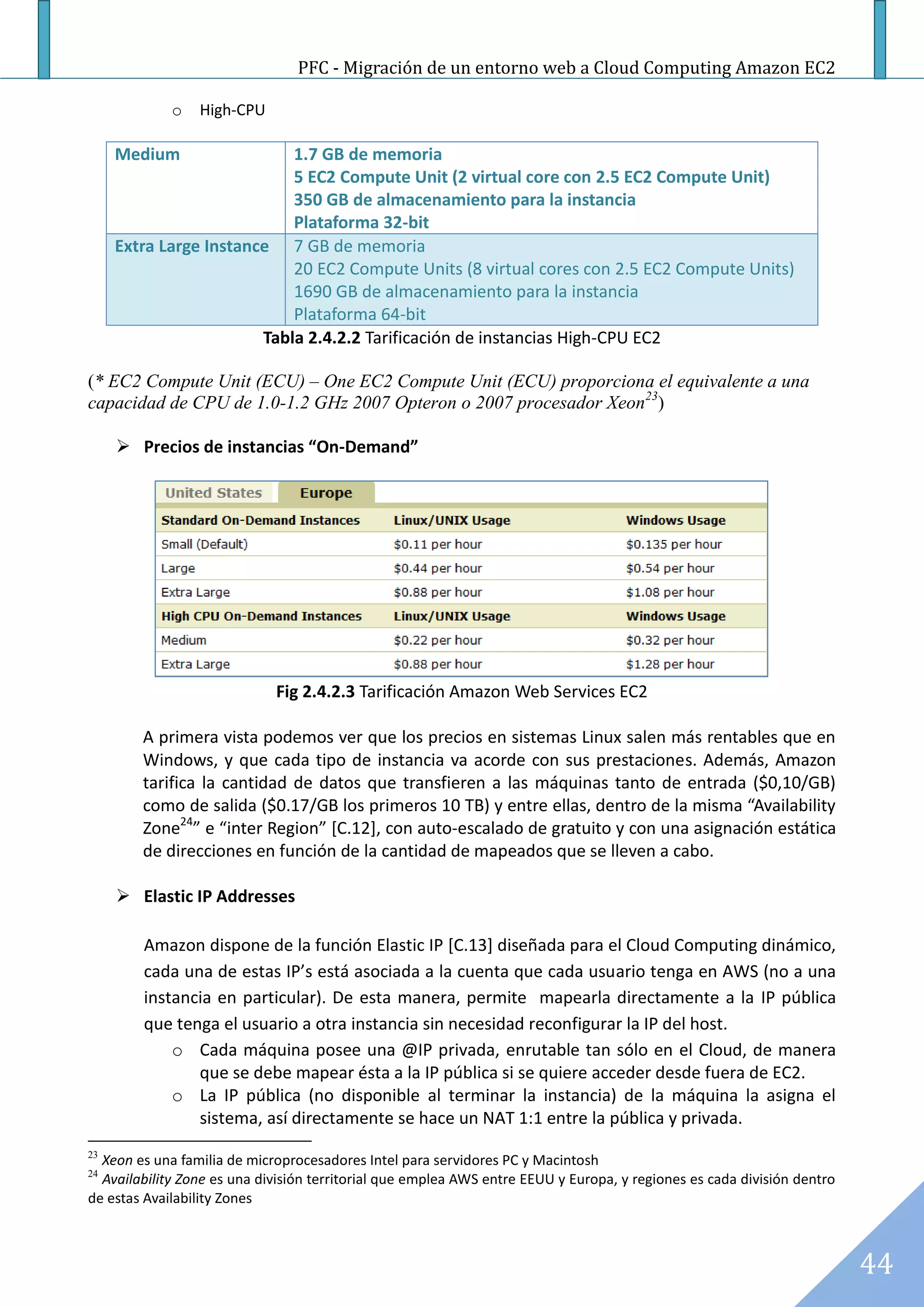 PFC - Migración de un entorno web a Cloud Computing Amazon EC2

             o   High-CPU

     Medium                 1.7 GB de memoria
                            5 EC2 Compute Unit (2 virtual core con 2.5 EC2 Compute Unit)
                            350 GB de almacenamiento para la instancia
                            Plataforma 32-bit
     Extra Large Instance 7 GB de memoria
                            20 EC2 Compute Units (8 virtual cores con 2.5 EC2 Compute Units)
                            1690 GB de almacenamiento para la instancia
                            Plataforma 64-bit
                        Tabla 2.4.2.2 Tarificación de instancias High-CPU EC2

(* EC2 Compute Unit (ECU) – One EC2 Compute Unit (ECU) proporciona el equivalente a una
capacidad de CPU de 1.0-1.2 GHz 2007 Opteron o 2007 procesador Xeon23)

      Precios de instancias “On-Demand”




                             Fig 2.4.2.3 Tarificación Amazon Web Services EC2

        A primera vista podemos ver que los precios en sistemas Linux salen más rentables que en
        Windows, y que cada tipo de instancia va acorde con sus prestaciones. Además, Amazon
        tarifica la cantidad de datos que transfieren a las máquinas tanto de entrada ($0,10/GB)
        como de salida ($0.17/GB los primeros 10 TB) y entre ellas, dentro de la misma “Availability
        Zone24” e “inter Region” [C.12], con auto-escalado de gratuito y con una asignación estática
        de direcciones en función de la cantidad de mapeados que se lleven a cabo.

      Elastic IP Addresses

        Amazon dispone de la función Elastic IP [C.13] diseñada para el Cloud Computing dinámico,
        cada una de estas IP’s está asociada a la cuenta que cada usuario tenga en AWS (no a una
        instancia en particular). De esta manera, permite mapearla directamente a la IP pública
        que tenga el usuario a otra instancia sin necesidad reconfigurar la IP del host.
            o Cada máquina posee una @IP privada, enrutable tan sólo en el Cloud, de manera
               que se debe mapear ésta a la IP pública si se quiere acceder desde fuera de EC2.
            o La IP pública (no disponible al terminar la instancia) de la máquina la asigna el
               sistema, así directamente se hace un NAT 1:1 entre la pública y privada.
23
  Xeon es una familia de microprocesadores Intel para servidores PC y Macintosh
24
  Availability Zone es una división territorial que emplea AWS entre EEUU y Europa, y regiones es cada división dentro
de estas Availability Zones



                                                                                                                         44
 