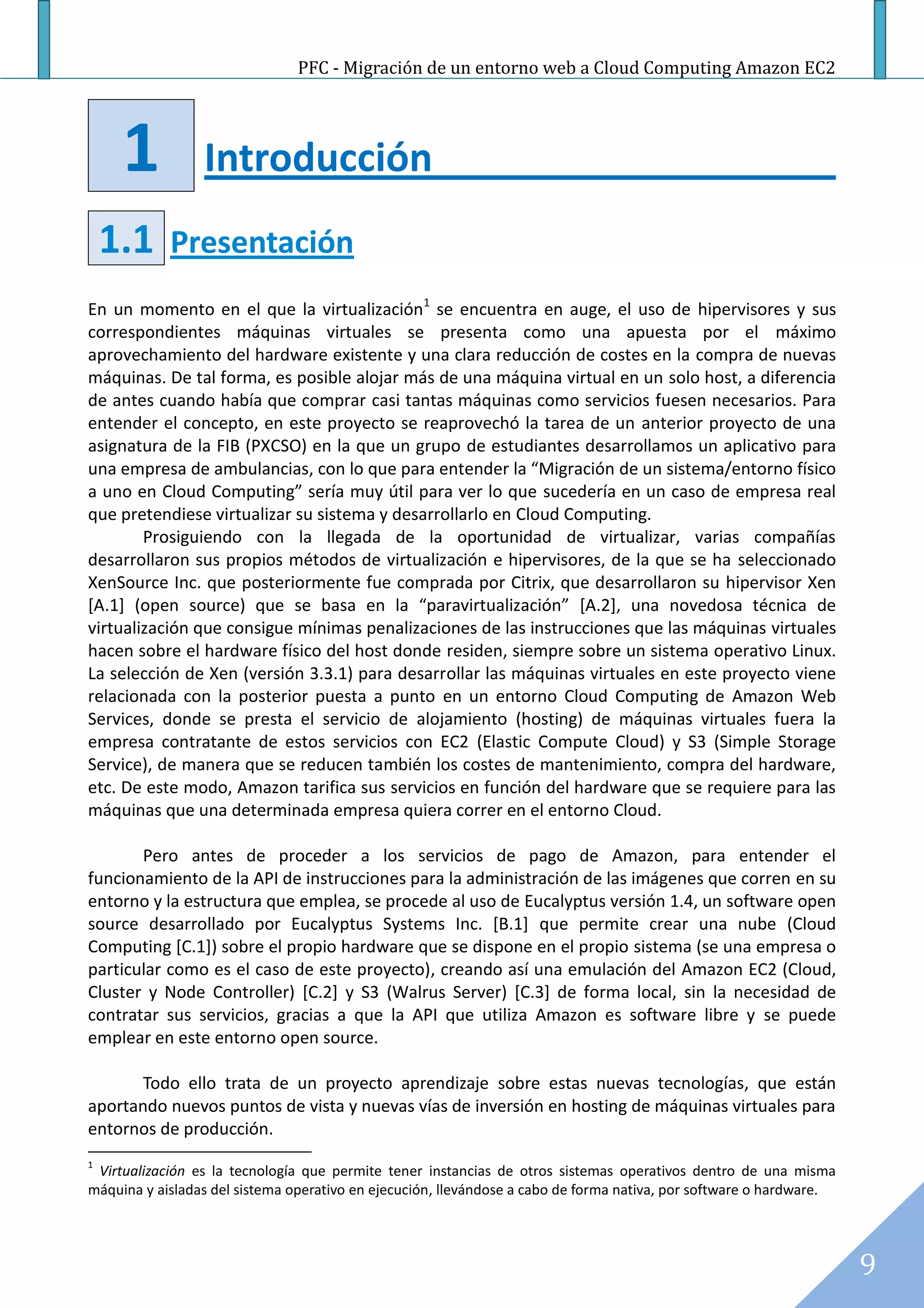 PFC - Migración de un entorno web a Cloud Computing Amazon EC2




     1           Introducción
    1.1     Presentación
En un momento en el que la virtualización1 se encuentra en auge, el uso de hipervisores y sus
correspondientes máquinas virtuales se presenta como una apuesta por el máximo
aprovechamiento del hardware existente y una clara reducción de costes en la compra de nuevas
máquinas. De tal forma, es posible alojar más de una máquina virtual en un solo host, a diferencia
de antes cuando había que comprar casi tantas máquinas como servicios fuesen necesarios. Para
entender el concepto, en este proyecto se reaprovechó la tarea de un anterior proyecto de una
asignatura de la FIB (PXCSO) en la que un grupo de estudiantes desarrollamos un aplicativo para
una empresa de ambulancias, con lo que para entender la “Migración de un sistema/entorno físico
a uno en Cloud Computing” sería muy útil para ver lo que sucedería en un caso de empresa real
que pretendiese virtualizar su sistema y desarrollarlo en Cloud Computing.
        Prosiguiendo con la llegada de la oportunidad de virtualizar, varias compañías
desarrollaron sus propios métodos de virtualización e hipervisores, de la que se ha seleccionado
XenSource Inc. que posteriormente fue comprada por Citrix, que desarrollaron su hipervisor Xen
[A.1] (open source) que se basa en la “paravirtualización” [A.2], una novedosa técnica de
virtualización que consigue mínimas penalizaciones de las instrucciones que las máquinas virtuales
hacen sobre el hardware físico del host donde residen, siempre sobre un sistema operativo Linux.
La selección de Xen (versión 3.3.1) para desarrollar las máquinas virtuales en este proyecto viene
relacionada con la posterior puesta a punto en un entorno Cloud Computing de Amazon Web
Services, donde se presta el servicio de alojamiento (hosting) de máquinas virtuales fuera la
empresa contratante de estos servicios con EC2 (Elastic Compute Cloud) y S3 (Simple Storage
Service), de manera que se reducen también los costes de mantenimiento, compra del hardware,
etc. De este modo, Amazon tarifica sus servicios en función del hardware que se requiere para las
máquinas que una determinada empresa quiera correr en el entorno Cloud.

       Pero antes de proceder a los servicios de pago de Amazon, para entender el
funcionamiento de la API de instrucciones para la administración de las imágenes que corren en su
entorno y la estructura que emplea, se procede al uso de Eucalyptus versión 1.4, un software open
source desarrollado por Eucalyptus Systems Inc. [B.1] que permite crear una nube (Cloud
Computing [C.1]) sobre el propio hardware que se dispone en el propio sistema (se una empresa o
particular como es el caso de este proyecto), creando así una emulación del Amazon EC2 (Cloud,
Cluster y Node Controller) [C.2] y S3 (Walrus Server) [C.3] de forma local, sin la necesidad de
contratar sus servicios, gracias a que la API que utiliza Amazon es software libre y se puede
emplear en este entorno open source.

       Todo ello trata de un proyecto aprendizaje sobre estas nuevas tecnologías, que están
aportando nuevos puntos de vista y nuevas vías de inversión en hosting de máquinas virtuales para
entornos de producción.
1
 Virtualización es la tecnología que permite tener instancias de otros sistemas operativos dentro de una misma
máquina y aisladas del sistema operativo en ejecución, llevándose a cabo de forma nativa, por software o hardware.




                                                                                                                     9
 
