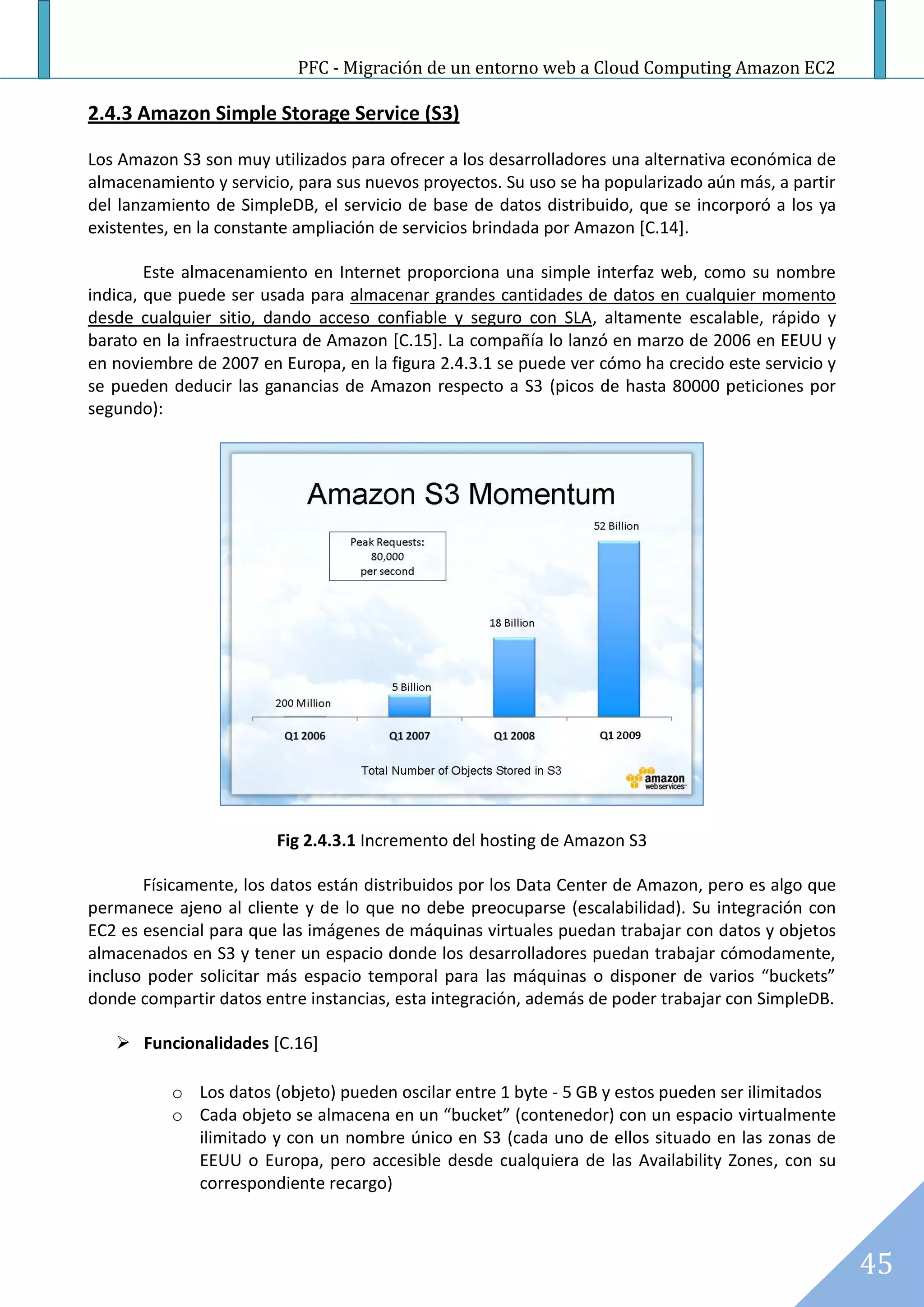 PFC - Migración de un entorno web a Cloud Computing Amazon EC2

2.4.3 Amazon Simple Storage Service (S3)

Los Amazon S3 son muy utilizados para ofrecer a los desarrolladores una alternativa económica de
almacenamiento y servicio, para sus nuevos proyectos. Su uso se ha popularizado aún más, a partir
del lanzamiento de SimpleDB, el servicio de base de datos distribuido, que se incorporó a los ya
existentes, en la constante ampliación de servicios brindada por Amazon [C.14].

        Este almacenamiento en Internet proporciona una simple interfaz web, como su nombre
indica, que puede ser usada para almacenar grandes cantidades de datos en cualquier momento
desde cualquier sitio, dando acceso confiable y seguro con SLA, altamente escalable, rápido y
barato en la infraestructura de Amazon [C.15]. La compañía lo lanzó en marzo de 2006 en EEUU y
en noviembre de 2007 en Europa, en la figura 2.4.3.1 se puede ver cómo ha crecido este servicio y
se pueden deducir las ganancias de Amazon respecto a S3 (picos de hasta 80000 peticiones por
segundo):




                        Fig 2.4.3.1 Incremento del hosting de Amazon S3

       Físicamente, los datos están distribuidos por los Data Center de Amazon, pero es algo que
permanece ajeno al cliente y de lo que no debe preocuparse (escalabilidad). Su integración con
EC2 es esencial para que las imágenes de máquinas virtuales puedan trabajar con datos y objetos
almacenados en S3 y tener un espacio donde los desarrolladores puedan trabajar cómodamente,
incluso poder solicitar más espacio temporal para las máquinas o disponer de varios “buckets”
donde compartir datos entre instancias, esta integración, además de poder trabajar con SimpleDB.

    Funcionalidades [C.16]

          o Los datos (objeto) pueden oscilar entre 1 byte - 5 GB y estos pueden ser ilimitados
          o Cada objeto se almacena en un “bucket” (contenedor) con un espacio virtualmente
            ilimitado y con un nombre único en S3 (cada uno de ellos situado en las zonas de
            EEUU o Europa, pero accesible desde cualquiera de las Availability Zones, con su
            correspondiente recargo)



                                                                                                    45
 