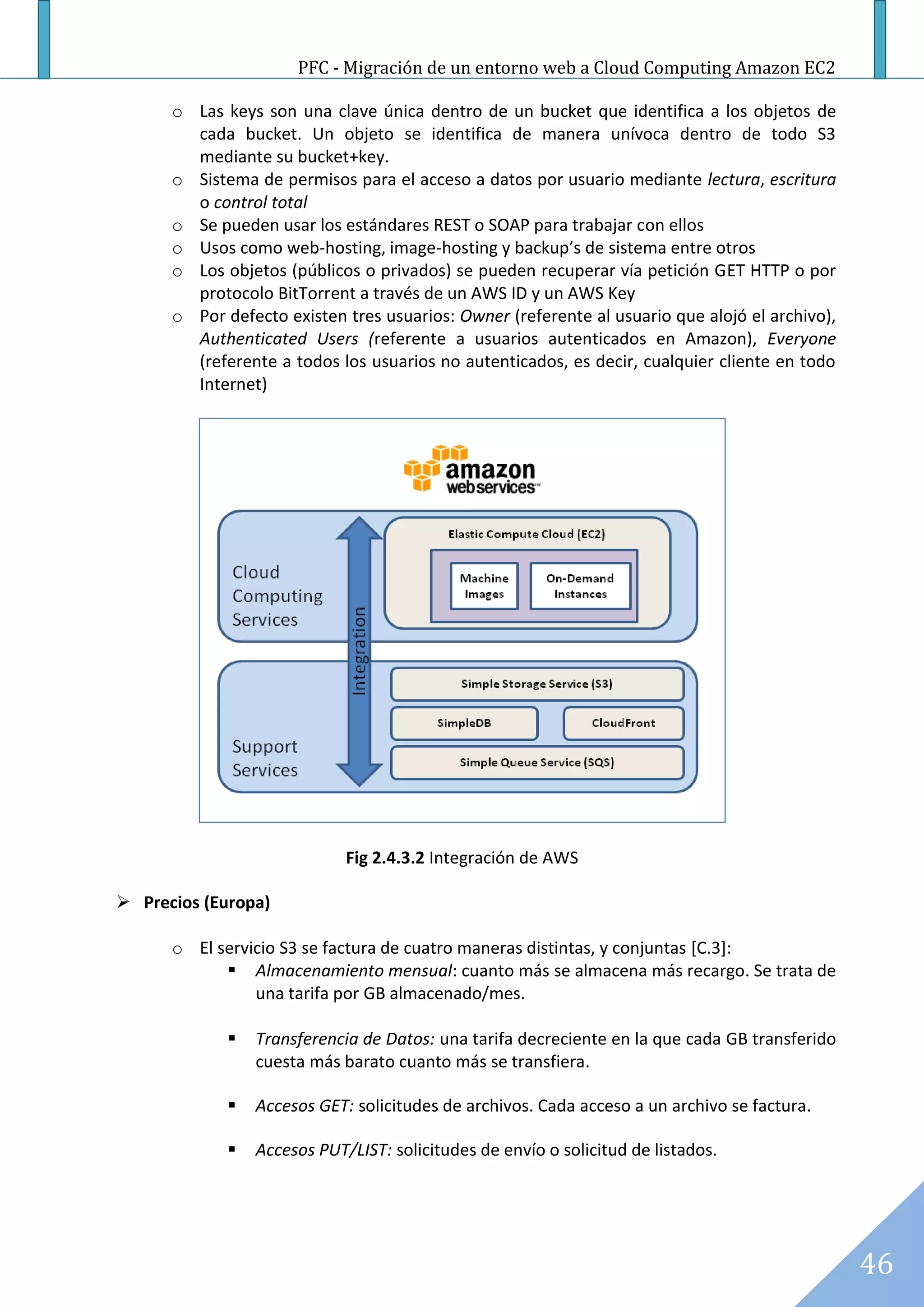 PFC - Migración de un entorno web a Cloud Computing Amazon EC2

      o Las keys son una clave única dentro de un bucket que identifica a los objetos de
        cada bucket. Un objeto se identifica de manera unívoca dentro de todo S3
        mediante su bucket+key.
      o Sistema de permisos para el acceso a datos por usuario mediante lectura, escritura
        o control total
      o Se pueden usar los estándares REST o SOAP para trabajar con ellos
      o Usos como web-hosting, image-hosting y backup’s de sistema entre otros
      o Los objetos (públicos o privados) se pueden recuperar vía petición GET HTTP o por
        protocolo BitTorrent a través de un AWS ID y un AWS Key
      o Por defecto existen tres usuarios: Owner (referente al usuario que alojó el archivo),
        Authenticated Users (referente a usuarios autenticados en Amazon), Everyone
        (referente a todos los usuarios no autenticados, es decir, cualquier cliente en todo
        Internet)




                             Fig 2.4.3.2 Integración de AWS

 Precios (Europa)

      o El servicio S3 se factura de cuatro maneras distintas, y conjuntas [C.3]:
             Almacenamiento mensual: cuanto más se almacena más recargo. Se trata de
                una tarifa por GB almacenado/mes.

                Transferencia de Datos: una tarifa decreciente en la que cada GB transferido
                 cuesta más barato cuanto más se transfiera.

                Accesos GET: solicitudes de archivos. Cada acceso a un archivo se factura.

                Accesos PUT/LIST: solicitudes de envío o solicitud de listados.




                                                                                                46
 