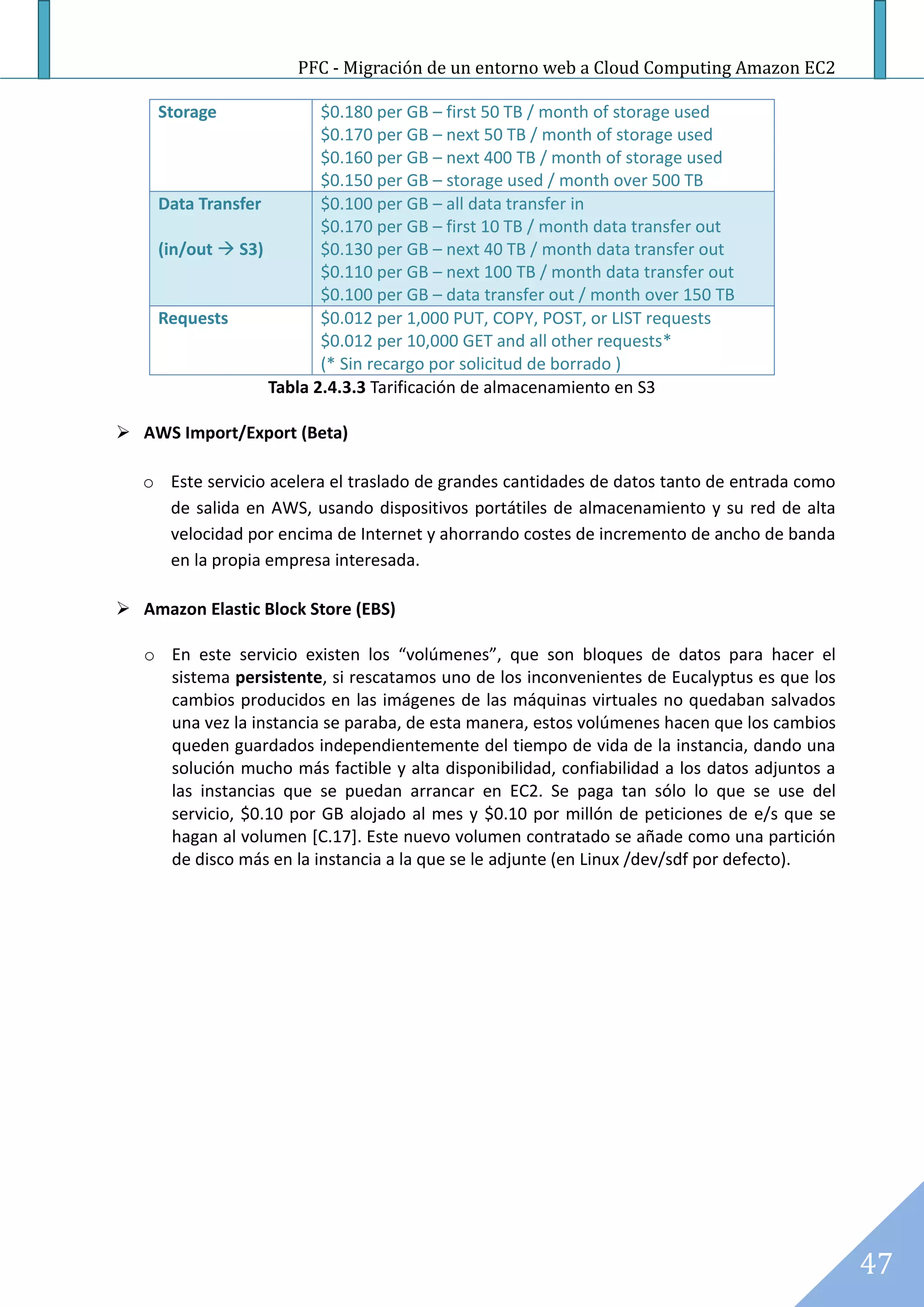 PFC - Migración de un entorno web a Cloud Computing Amazon EC2

     Storage              $0.180 per GB – first 50 TB / month of storage used
                          $0.170 per GB – next 50 TB / month of storage used
                          $0.160 per GB – next 400 TB / month of storage used
                          $0.150 per GB – storage used / month over 500 TB
     Data Transfer        $0.100 per GB – all data transfer in
                          $0.170 per GB – first 10 TB / month data transfer out
     (in/out  S3)        $0.130 per GB – next 40 TB / month data transfer out
                          $0.110 per GB – next 100 TB / month data transfer out
                          $0.100 per GB – data transfer out / month over 150 TB
     Requests             $0.012 per 1,000 PUT, COPY, POST, or LIST requests
                          $0.012 per 10,000 GET and all other requests*
                          (* Sin recargo por solicitud de borrado )
                   Tabla 2.4.3.3 Tarificación de almacenamiento en S3

 AWS Import/Export (Beta)

   o Este servicio acelera el traslado de grandes cantidades de datos tanto de entrada como
     de salida en AWS, usando dispositivos portátiles de almacenamiento y su red de alta
     velocidad por encima de Internet y ahorrando costes de incremento de ancho de banda
     en la propia empresa interesada.

 Amazon Elastic Block Store (EBS)

   o En este servicio existen los “volúmenes”, que son bloques de datos para hacer el
     sistema persistente, si rescatamos uno de los inconvenientes de Eucalyptus es que los
     cambios producidos en las imágenes de las máquinas virtuales no quedaban salvados
     una vez la instancia se paraba, de esta manera, estos volúmenes hacen que los cambios
     queden guardados independientemente del tiempo de vida de la instancia, dando una
     solución mucho más factible y alta disponibilidad, confiabilidad a los datos adjuntos a
     las instancias que se puedan arrancar en EC2. Se paga tan sólo lo que se use del
     servicio, $0.10 por GB alojado al mes y $0.10 por millón de peticiones de e/s que se
     hagan al volumen [C.17]. Este nuevo volumen contratado se añade como una partición
     de disco más en la instancia a la que se le adjunte (en Linux /dev/sdf por defecto).




                                                                                               47
 