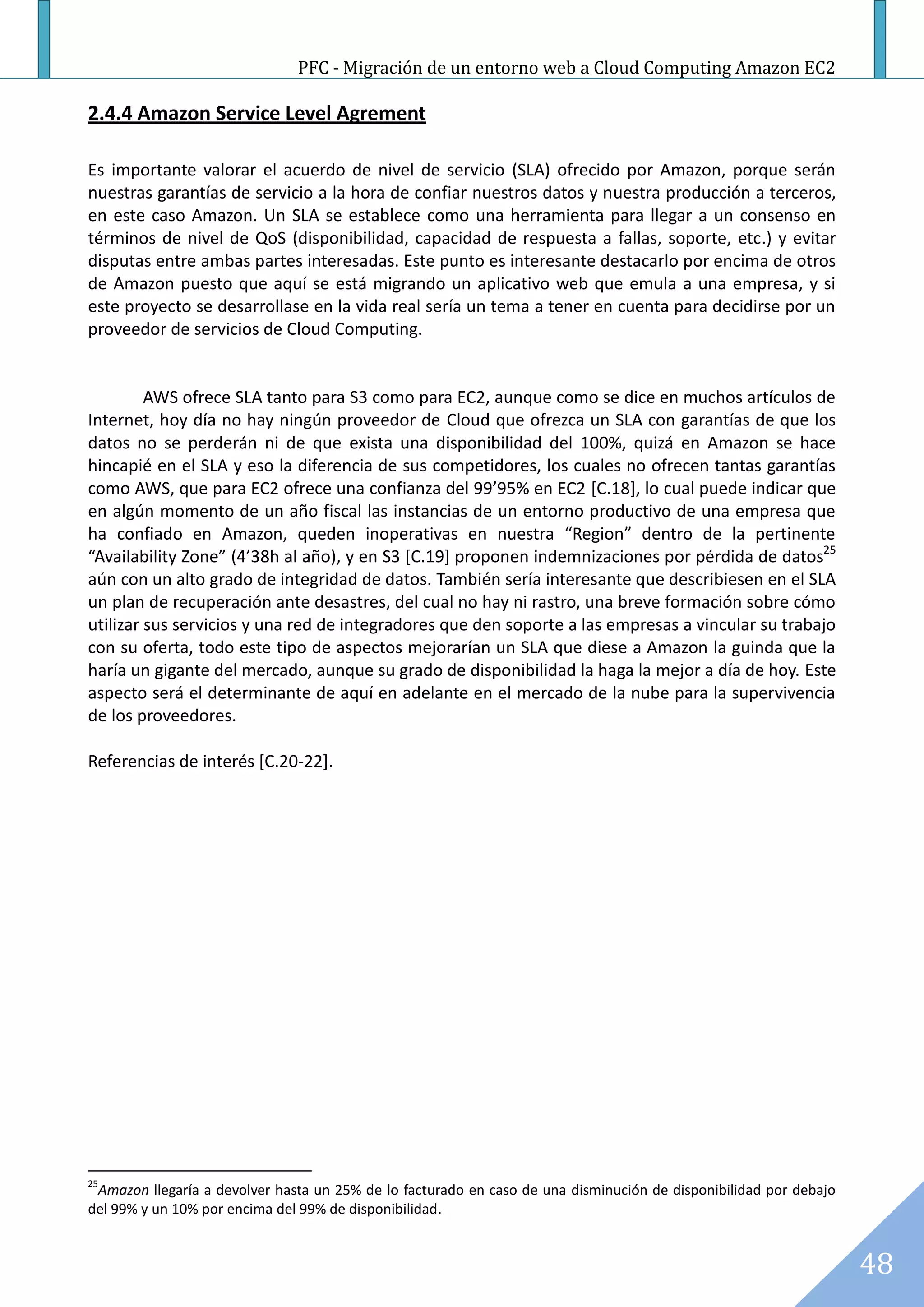 PFC - Migración de un entorno web a Cloud Computing Amazon EC2

2.4.4 Amazon Service Level Agrement

Es importante valorar el acuerdo de nivel de servicio (SLA) ofrecido por Amazon, porque serán
nuestras garantías de servicio a la hora de confiar nuestros datos y nuestra producción a terceros,
en este caso Amazon. Un SLA se establece como una herramienta para llegar a un consenso en
términos de nivel de QoS (disponibilidad, capacidad de respuesta a fallas, soporte, etc.) y evitar
disputas entre ambas partes interesadas. Este punto es interesante destacarlo por encima de otros
de Amazon puesto que aquí se está migrando un aplicativo web que emula a una empresa, y si
este proyecto se desarrollase en la vida real sería un tema a tener en cuenta para decidirse por un
proveedor de servicios de Cloud Computing.


         AWS ofrece SLA tanto para S3 como para EC2, aunque como se dice en muchos artículos de
Internet, hoy día no hay ningún proveedor de Cloud que ofrezca un SLA con garantías de que los
datos no se perderán ni de que exista una disponibilidad del 100%, quizá en Amazon se hace
hincapié en el SLA y eso la diferencia de sus competidores, los cuales no ofrecen tantas garantías
como AWS, que para EC2 ofrece una confianza del 99’95% en EC2 [C.18], lo cual puede indicar que
en algún momento de un año fiscal las instancias de un entorno productivo de una empresa que
ha confiado en Amazon, queden inoperativas en nuestra “Region” dentro de la pertinente
“Availability Zone” (4’38h al año), y en S3 [C.19] proponen indemnizaciones por pérdida de datos25
aún con un alto grado de integridad de datos. También sería interesante que describiesen en el SLA
un plan de recuperación ante desastres, del cual no hay ni rastro, una breve formación sobre cómo
utilizar sus servicios y una red de integradores que den soporte a las empresas a vincular su trabajo
con su oferta, todo este tipo de aspectos mejorarían un SLA que diese a Amazon la guinda que la
haría un gigante del mercado, aunque su grado de disponibilidad la haga la mejor a día de hoy. Este
aspecto será el determinante de aquí en adelante en el mercado de la nube para la supervivencia
de los proveedores.

Referencias de interés [C.20-22].




25
 Amazon llegaría a devolver hasta un 25% de lo facturado en caso de una disminución de disponibilidad por debajo
del 99% y un 10% por encima del 99% de disponibilidad.


                                                                                                                   48
 