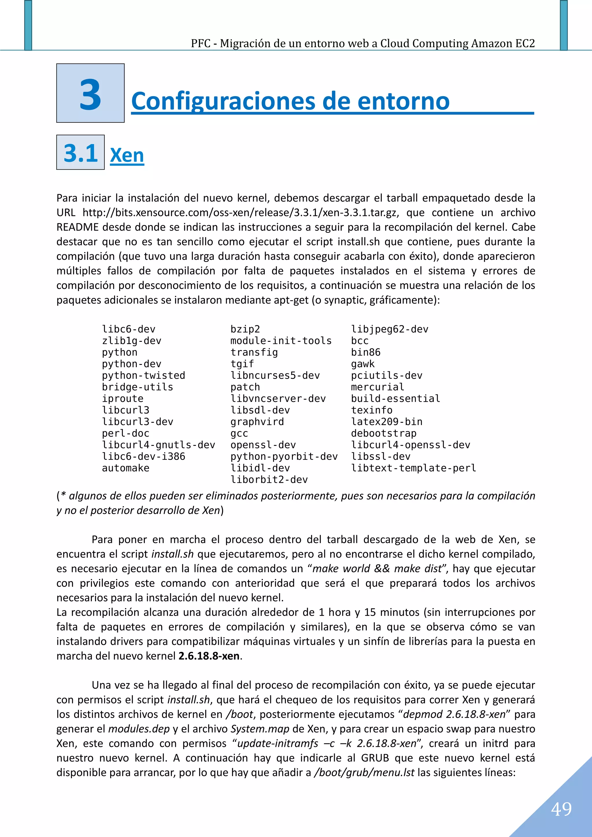 PFC - Migración de un entorno web a Cloud Computing Amazon EC2




    3          Configuraciones de entorno
 3.1       Xen
Para iniciar la instalación del nuevo kernel, debemos descargar el tarball empaquetado desde la
URL http://bits.xensource.com/oss-xen/release/3.3.1/xen-3.3.1.tar.gz, que contiene un archivo
README desde donde se indican las instrucciones a seguir para la recompilación del kernel. Cabe
destacar que no es tan sencillo como ejecutar el script install.sh que contiene, pues durante la
compilación (que tuvo una larga duración hasta conseguir acabarla con éxito), donde aparecieron
múltiples fallos de compilación por falta de paquetes instalados en el sistema y errores de
compilación por desconocimiento de los requisitos, a continuación se muestra una relación de los
paquetes adicionales se instalaron mediante apt-get (o synaptic, gráficamente):

         libc6-dev                  bzip2                    libjpeg62-dev
         zlib1g-dev                 module-init-tools        bcc
         python                     transfig                 bin86
         python-dev                 tgif                     gawk
         python-twisted             libncurses5-dev          pciutils-dev
         bridge-utils               patch                    mercurial
         iproute                    libvncserver-dev         build-essential
         libcurl3                   libsdl-dev               texinfo
         libcurl3-dev               graphvird                latex209-bin
         perl-doc                   gcc                      debootstrap
         libcurl4-gnutls-dev        openssl-dev              libcurl4-openssl-dev
         libc6-dev-i386             python-pyorbit-dev       libssl-dev
         automake                   libidl-dev               libtext-template-perl
                                    liborbit2-dev
(* algunos de ellos pueden ser eliminados posteriormente, pues son necesarios para la compilación
y no el posterior desarrollo de Xen)

        Para poner en marcha el proceso dentro del tarball descargado de la web de Xen, se
encuentra el script install.sh que ejecutaremos, pero al no encontrarse el dicho kernel compilado,
es necesario ejecutar en la línea de comandos un “make world && make dist”, hay que ejecutar
con privilegios este comando con anterioridad que será el que preparará todos los archivos
necesarios para la instalación del nuevo kernel.
La recompilación alcanza una duración alrededor de 1 hora y 15 minutos (sin interrupciones por
falta de paquetes en errores de compilación y similares), en la que se observa cómo se van
instalando drivers para compatibilizar máquinas virtuales y un sinfín de librerías para la puesta en
marcha del nuevo kernel 2.6.18.8-xen.

        Una vez se ha llegado al final del proceso de recompilación con éxito, ya se puede ejecutar
con permisos el script install.sh, que hará el chequeo de los requisitos para correr Xen y generará
los distintos archivos de kernel en /boot, posteriormente ejecutamos “depmod 2.6.18.8-xen” para
generar el modules.dep y el archivo System.map de Xen, y para crear un espacio swap para nuestro
Xen, este comando con permisos “update-initramfs –c –k 2.6.18.8-xen”, creará un initrd para
nuestro nuevo kernel. A continuación hay que indicarle al GRUB que este nuevo kernel está
disponible para arrancar, por lo que hay que añadir a /boot/grub/menu.lst las siguientes líneas:


                                                                                                       49
 