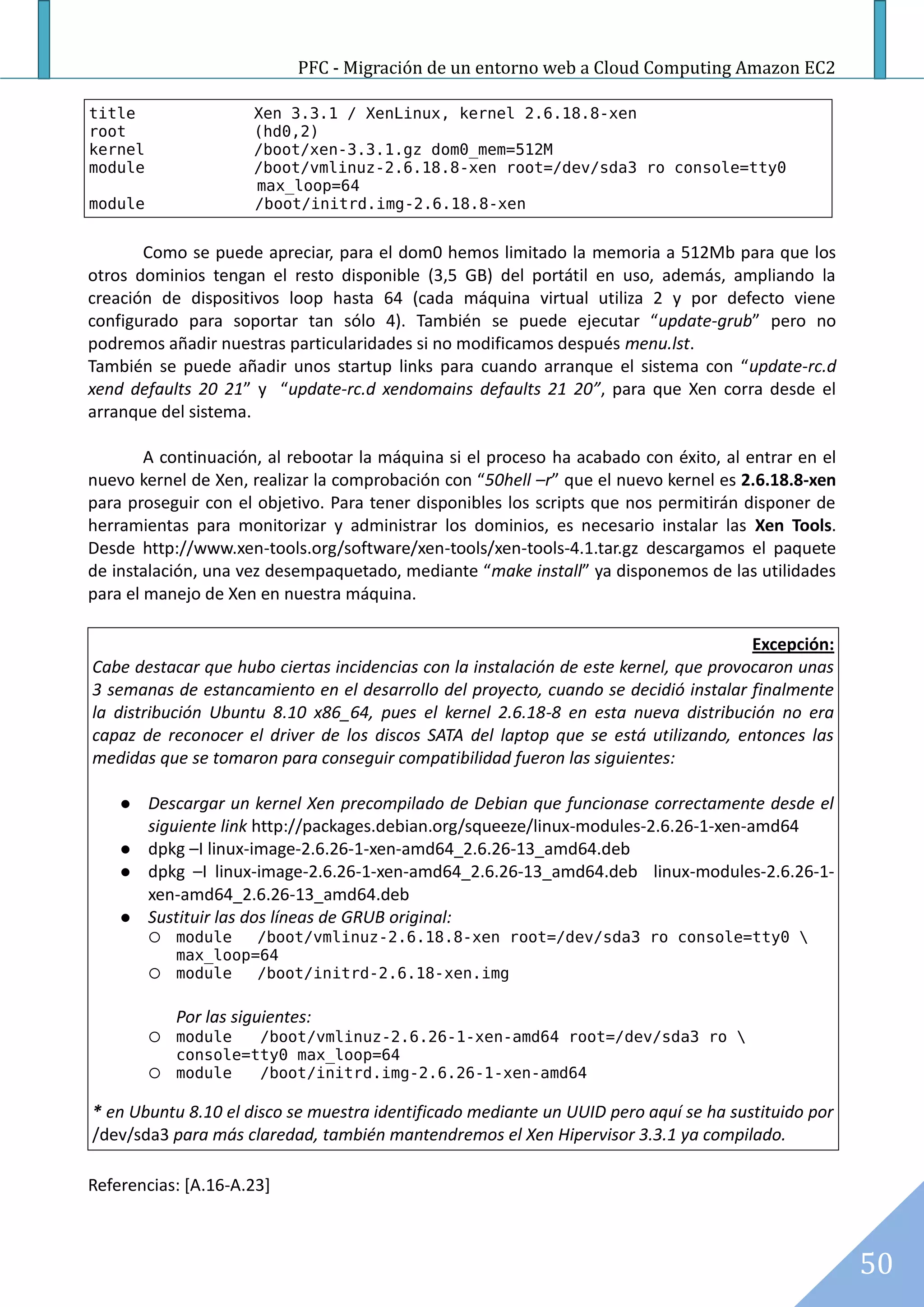 PFC - Migración de un entorno web a Cloud Computing Amazon EC2

title                  Xen 3.3.1 / XenLinux, kernel 2.6.18.8-xen
root                   (hd0,2)
kernel                 /boot/xen-3.3.1.gz dom0_mem=512M
module                 /boot/vmlinuz-2.6.18.8-xen root=/dev/sda3 ro console=tty0
k                      max_loop=64
module                 /boot/initrd.img-2.6.18.8-xen


       Como se puede apreciar, para el dom0 hemos limitado la memoria a 512Mb para que los
otros dominios tengan el resto disponible (3,5 GB) del portátil en uso, además, ampliando la
creación de dispositivos loop hasta 64 (cada máquina virtual utiliza 2 y por defecto viene
configurado para soportar tan sólo 4). También se puede ejecutar “update-grub” pero no
podremos añadir nuestras particularidades si no modificamos después menu.lst.
También se puede añadir unos startup links para cuando arranque el sistema con “update-rc.d
xend defaults 20 21” y “update-rc.d xendomains defaults 21 20”, para que Xen corra desde el
arranque del sistema.

        A continuación, al rebootar la máquina si el proceso ha acabado con éxito, al entrar en el
nuevo kernel de Xen, realizar la comprobación con “50hell –r” que el nuevo kernel es 2.6.18.8-xen
para proseguir con el objetivo. Para tener disponibles los scripts que nos permitirán disponer de
herramientas para monitorizar y administrar los dominios, es necesario instalar las Xen Tools.
Desde http://www.xen-tools.org/software/xen-tools/xen-tools-4.1.tar.gz descargamos el paquete
de instalación, una vez desempaquetado, mediante “make install” ya disponemos de las utilidades
para el manejo de Xen en nuestra máquina.

                                                                                       Excepción:
Cabe destacar que hubo ciertas incidencias con la instalación de este kernel, que provocaron unas
3 semanas de estancamiento en el desarrollo del proyecto, cuando se decidió instalar finalmente
la distribución Ubuntu 8.10 x86_64, pues el kernel 2.6.18-8 en esta nueva distribución no era
capaz de reconocer el driver de los discos SATA del laptop que se está utilizando, entonces las
medidas que se tomaron para conseguir compatibilidad fueron las siguientes:

        Descargar un kernel Xen precompilado de Debian que funcionase correctamente desde el
         siguiente link http://packages.debian.org/squeeze/linux-modules-2.6.26-1-xen-amd64
        dpkg –I linux-image-2.6.26-1-xen-amd64_2.6.26-13_amd64.deb
        dpkg –I linux-image-2.6.26-1-xen-amd64_2.6.26-13_amd64.deb linux-modules-2.6.26-1-
         xen-amd64_2.6.26-13_amd64.deb
        Sustituir las dos líneas de GRUB original:
          module   /boot/vmlinuz-2.6.18.8-xen root=/dev/sda3 ro console=tty0 
           max_loop=64
          module   /boot/initrd-2.6.18-xen.img

             Por las siguientes:
          module   /boot/vmlinuz-2.6.26-1-xen-amd64 root=/dev/sda3 ro 
           console=tty0 max_loop=64
          module   /boot/initrd.img-2.6.26-1-xen-amd64

* en Ubuntu 8.10 el disco se muestra identificado mediante un UUID pero aquí se ha sustituido por
/dev/sda3 para más claredad, también mantendremos el Xen Hipervisor 3.3.1 ya compilado.

Referencias: [A.16-A.23]



                                                                                                     50
 