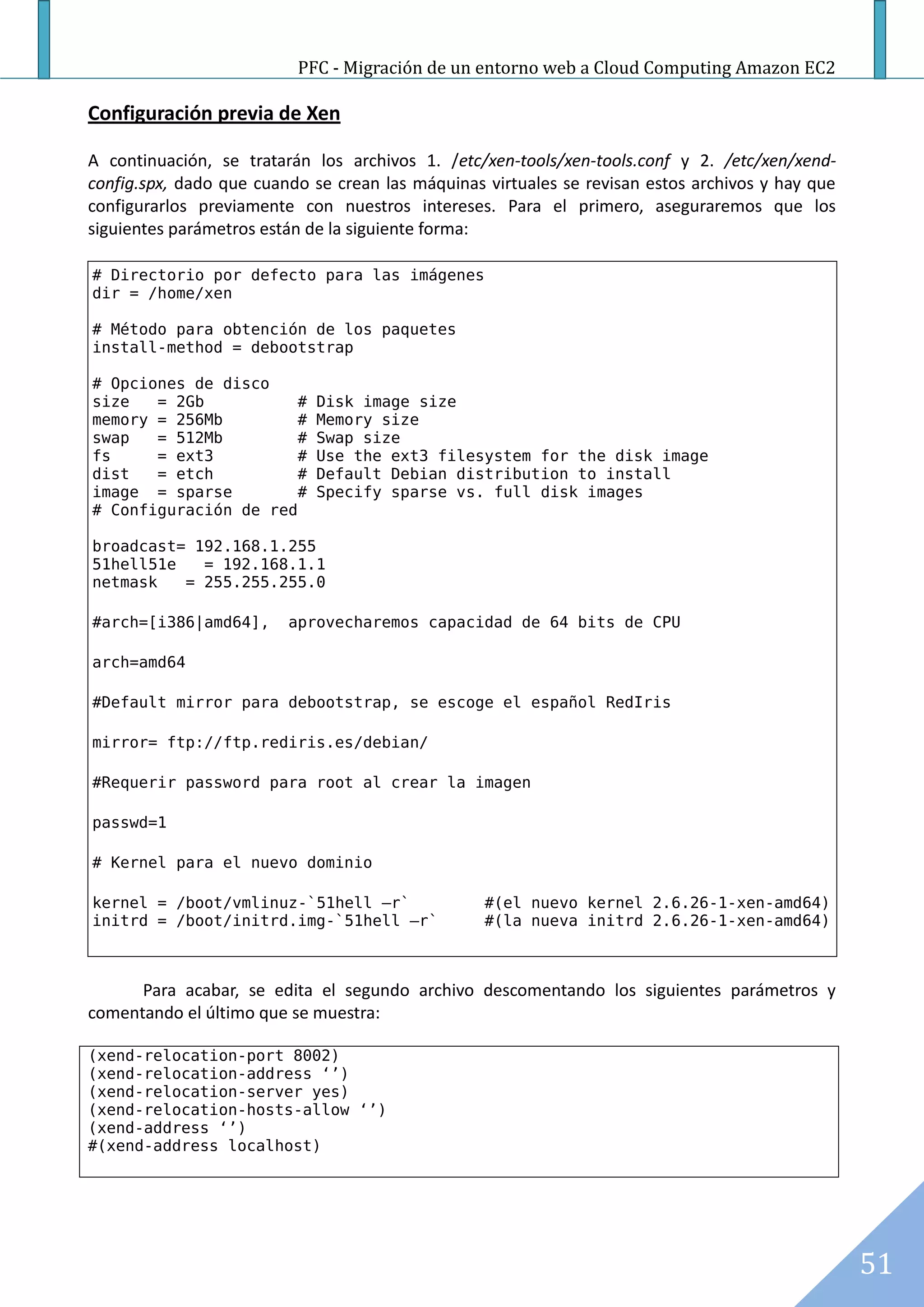 PFC - Migración de un entorno web a Cloud Computing Amazon EC2

Configuración previa de Xen

A continuación, se tratarán los archivos 1. /etc/xen-tools/xen-tools.conf y 2. /etc/xen/xend-
config.spx, dado que cuando se crean las máquinas virtuales se revisan estos archivos y hay que
configurarlos previamente con nuestros intereses. Para el primero, aseguraremos que los
siguientes parámetros están de la siguiente forma:

# Directorio por defecto para las imágenes
dir = /home/xen

# Método para obtención de los paquetes
install-method = debootstrap

# Opciones de disco
size   = 2Gb           #    Disk image size
memory = 256Mb         #    Memory size
swap   = 512Mb         #    Swap size
fs     = ext3          #    Use the ext3 filesystem for the disk image
dist   = etch          #    Default Debian distribution to install
image = sparse         #    Specify sparse vs. full disk images
# Configuración de red

broadcast= 192.168.1.255
51hell51e   = 192.168.1.1
netmask   = 255.255.255.0

#arch=[i386|amd64],      aprovecharemos capacidad de 64 bits de CPU

arch=amd64

#Default mirror para debootstrap, se escoge el español RedIris

mirror= ftp://ftp.rediris.es/debian/

#Requerir password para root al crear la imagen

passwd=1

# Kernel para el nuevo dominio

kernel = /boot/vmlinuz-`51hell –r`                #(el nuevo kernel 2.6.26-1-xen-amd64)
initrd = /boot/initrd.img-`51hell –r`             #(la nueva initrd 2.6.26-1-xen-amd64)



      Para acabar, se edita el segundo archivo descomentando los siguientes parámetros y
comentando el último que se muestra:

(xend-relocation-port 8002)
(xend-relocation-address ‘’)
(xend-relocation-server yes)
(xend-relocation-hosts-allow ‘’)
(xend-address ‘’)
#(xend-address localhost)




                                                                                                  51
 