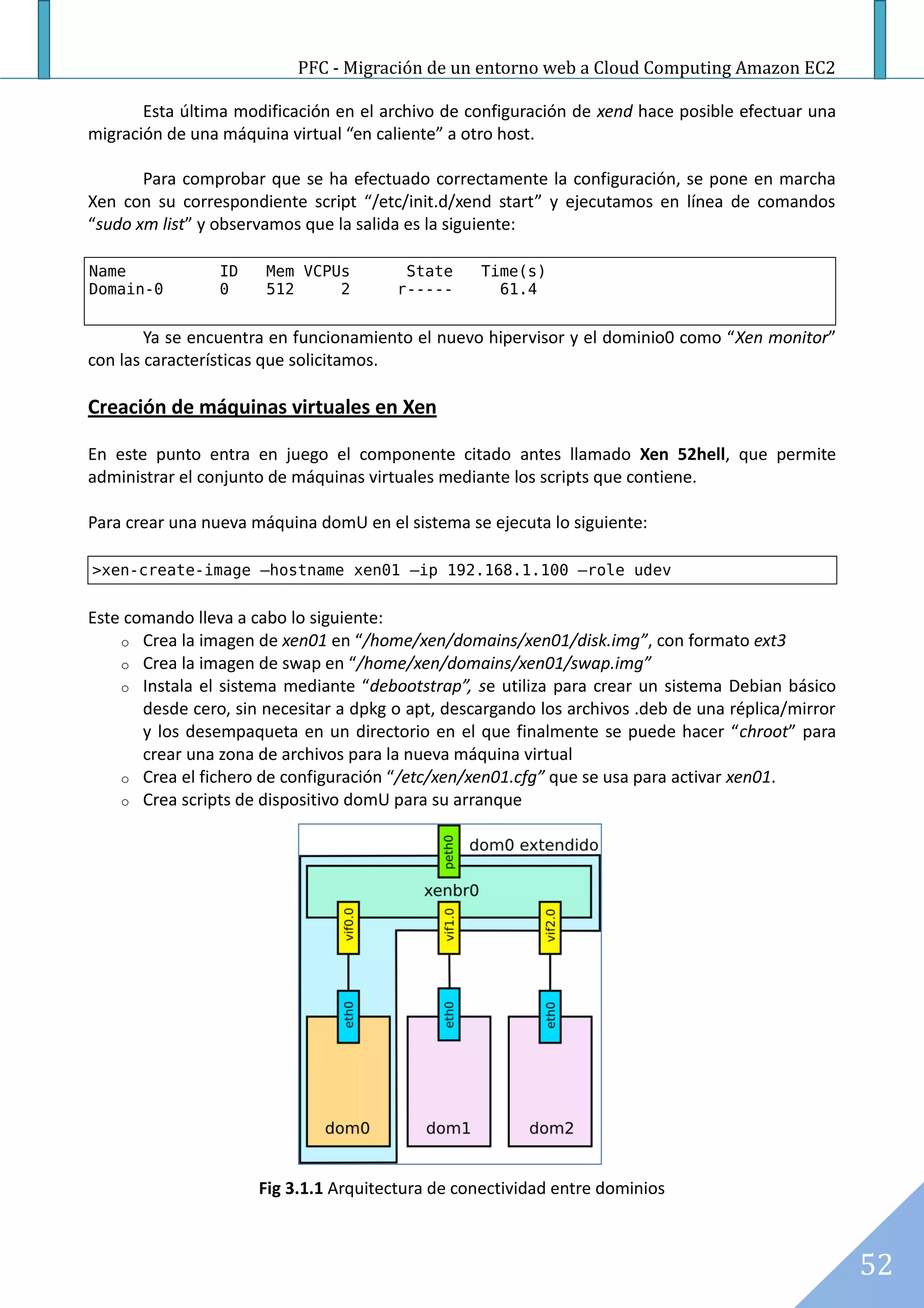 PFC - Migración de un entorno web a Cloud Computing Amazon EC2

       Esta última modificación en el archivo de configuración de xend hace posible efectuar una
migración de una máquina virtual “en caliente” a otro host.

       Para comprobar que se ha efectuado correctamente la configuración, se pone en marcha
Xen con su correspondiente script “/etc/init.d/xend start” y ejecutamos en línea de comandos
“sudo xm list” y observamos que la salida es la siguiente:

Name             ID    Mem VCPUs         State     Time(s)
Domain-0         0     512     2        r-----       61.4


        Ya se encuentra en funcionamiento el nuevo hipervisor y el dominio0 como “Xen monitor”
con las características que solicitamos.

Creación de máquinas virtuales en Xen

En este punto entra en juego el componente citado antes llamado Xen 52hell, que permite
administrar el conjunto de máquinas virtuales mediante los scripts que contiene.

Para crear una nueva máquina domU en el sistema se ejecuta lo siguiente:

>xen-create-image –hostname xen01 –ip 192.168.1.100 –role udev


Este comando lleva a cabo lo siguiente:
    o Crea la imagen de xen01 en “/home/xen/domains/xen01/disk.img”, con formato ext3
    o Crea la imagen de swap en “/home/xen/domains/xen01/swap.img”
    o Instala el sistema mediante “debootstrap”, se utiliza para crear un sistema Debian básico
       desde cero, sin necesitar a dpkg o apt, descargando los archivos .deb de una réplica/mirror
       y los desempaqueta en un directorio en el que finalmente se puede hacer “chroot” para
       crear una zona de archivos para la nueva máquina virtual
    o Crea el fichero de configuración “/etc/xen/xen01.cfg” que se usa para activar xen01.
    o Crea scripts de dispositivo domU para su arranque




                      Fig 3.1.1 Arquitectura de conectividad entre dominios



                                                                                                     52
 