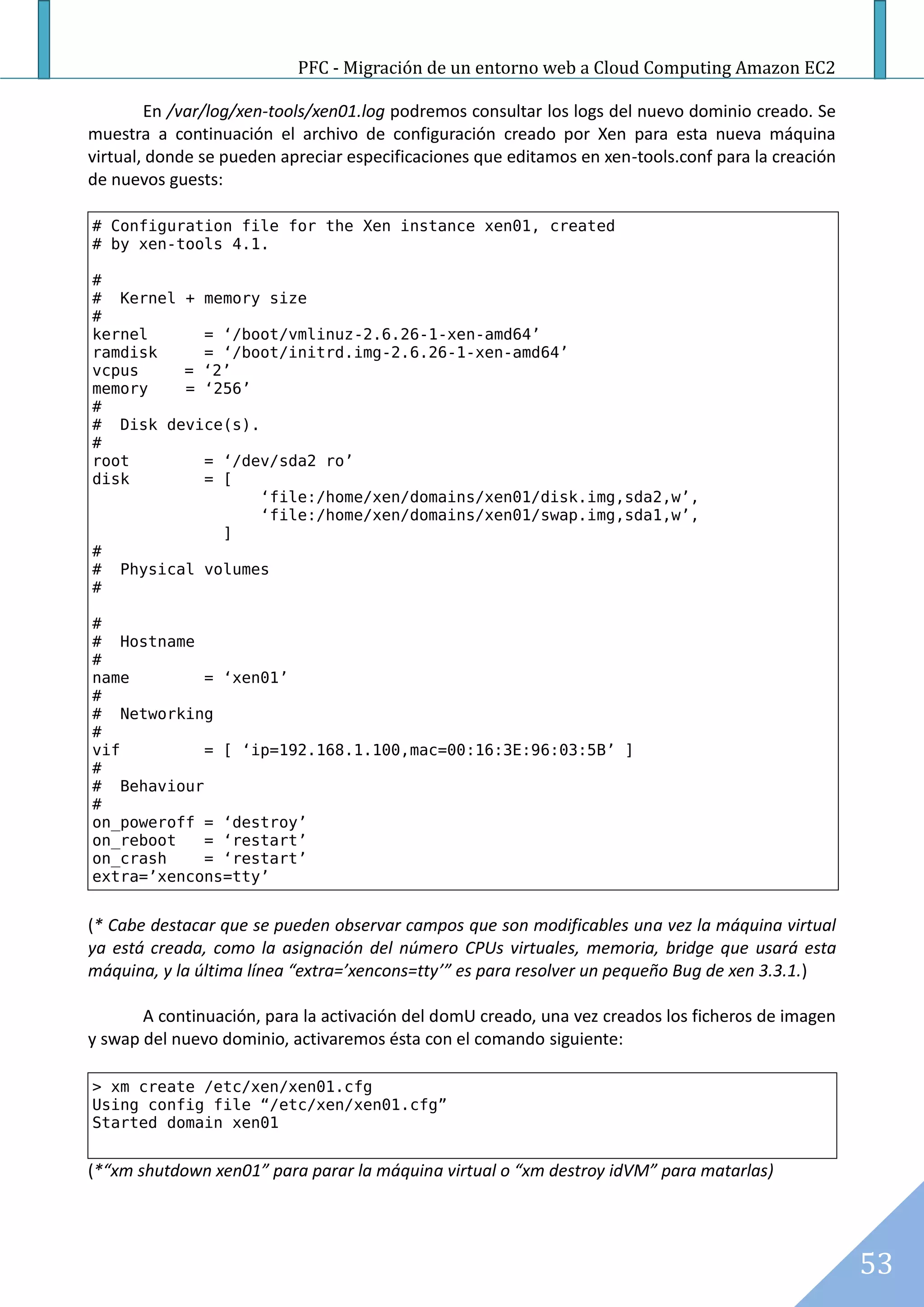 PFC - Migración de un entorno web a Cloud Computing Amazon EC2

        En /var/log/xen-tools/xen01.log podremos consultar los logs del nuevo dominio creado. Se
muestra a continuación el archivo de configuración creado por Xen para esta nueva máquina
virtual, donde se pueden apreciar especificaciones que editamos en xen-tools.conf para la creación
de nuevos guests:

# Configuration file for the Xen instance xen01, created
# by xen-tools 4.1.

#
# Kernel + memory size
#
kernel     = ‘/boot/vmlinuz-2.6.26-1-xen-amd64’
ramdisk    = ‘/boot/initrd.img-2.6.26-1-xen-amd64’
vcpus    = ‘2’
memory   = ‘256’
#
# Disk device(s).
#
root       = ‘/dev/sda2 ro’
disk       = [
                  ‘file:/home/xen/domains/xen01/disk.img,sda2,w’,
                  ‘file:/home/xen/domains/xen01/swap.img,sda1,w’,
             ]
#
# Physical volumes
#

#
# Hostname
#
name        = ‘xen01’
#
# Networking
#
vif         = [ ‘ip=192.168.1.100,mac=00:16:3E:96:03:5B’ ]
#
# Behaviour
#
on_poweroff = ‘destroy’
on_reboot   = ‘restart’
on_crash    = ‘restart’
extra=’xencons=tty’


(* Cabe destacar que se pueden observar campos que son modificables una vez la máquina virtual
ya está creada, como la asignación del número CPUs virtuales, memoria, bridge que usará esta
máquina, y la última línea “extra=’xencons=tty’” es para resolver un pequeño Bug de xen 3.3.1.)

       A continuación, para la activación del domU creado, una vez creados los ficheros de imagen
y swap del nuevo dominio, activaremos ésta con el comando siguiente:

> xm create /etc/xen/xen01.cfg
Using config file “/etc/xen/xen01.cfg”
Started domain xen01


(*“xm shutdown xen01” para parar la máquina virtual o “xm destroy idVM” para matarlas)




                                                                                                     53
 