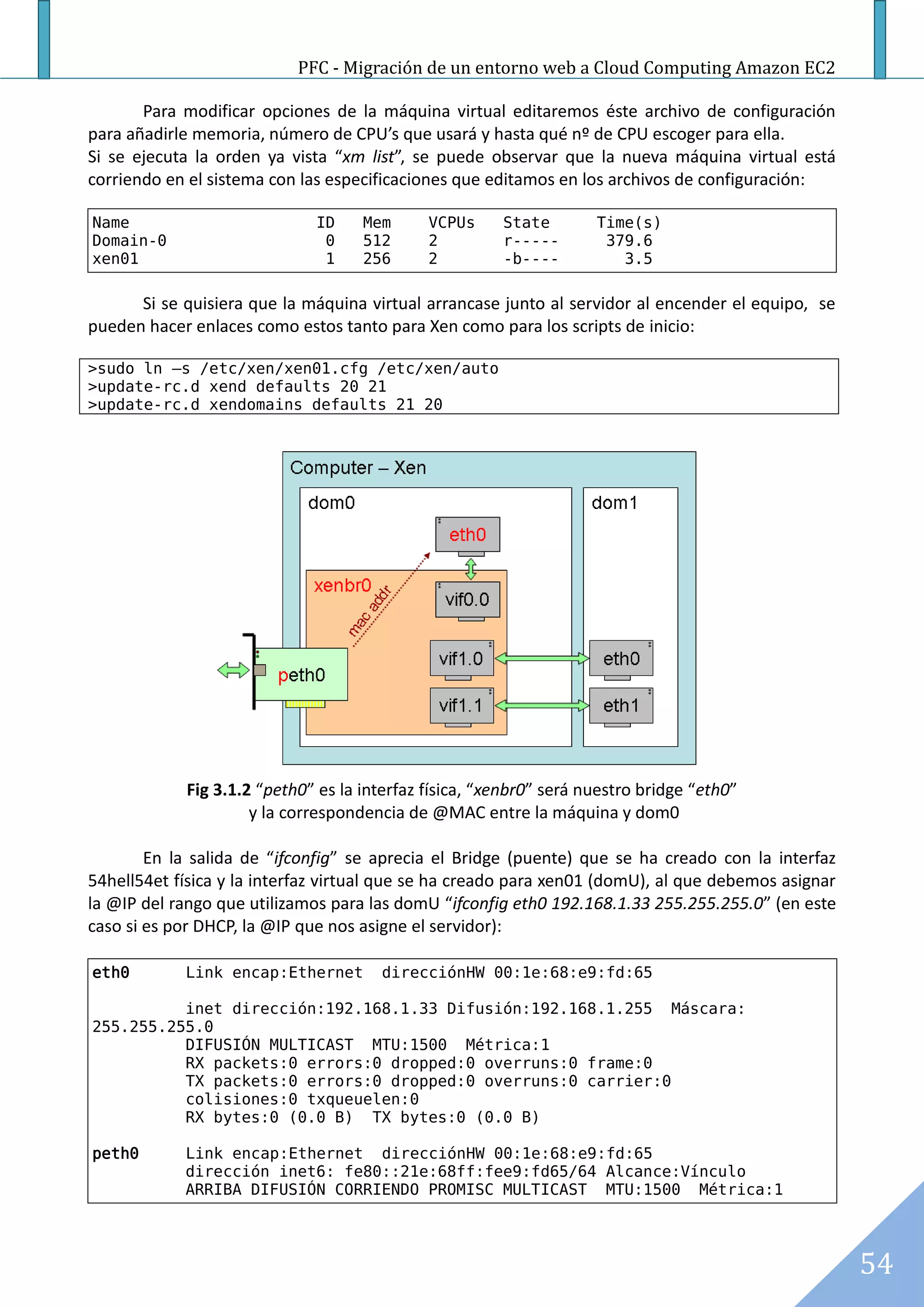 PFC - Migración de un entorno web a Cloud Computing Amazon EC2

       Para modificar opciones de la máquina virtual editaremos éste archivo de configuración
para añadirle memoria, número de CPU’s que usará y hasta qué nº de CPU escoger para ella.
Si se ejecuta la orden ya vista “xm list”, se puede observar que la nueva máquina virtual está
corriendo en el sistema con las especificaciones que editamos en los archivos de configuración:

Name                         ID     Mem      VCPUs     State        Time(s)
Domain-0                      0     512      2         r-----        379.6
xen01                         1     256      2         -b----          3.5

      Si se quisiera que la máquina virtual arrancase junto al servidor al encender el equipo, se
pueden hacer enlaces como estos tanto para Xen como para los scripts de inicio:

>sudo ln –s /etc/xen/xen01.cfg /etc/xen/auto
>update-rc.d xend defaults 20 21
>update-rc.d xendomains defaults 21 20




            Fig 3.1.2 “peth0” es la interfaz física, “xenbr0” será nuestro bridge “eth0”
                     y la correspondencia de @MAC entre la máquina y dom0

        En la salida de “ifconfig” se aprecia el Bridge (puente) que se ha creado con la interfaz
54hell54et física y la interfaz virtual que se ha creado para xen01 (domU), al que debemos asignar
la @IP del rango que utilizamos para las domU “ifconfig eth0 192.168.1.33 255.255.255.0” (en este
caso si es por DHCP, la @IP que nos asigne el servidor):

eth0        Link encap:Ethernet       direcciónHW 00:1e:68:e9:fd:65

          inet dirección:192.168.1.33 Difusión:192.168.1.255 Máscara:
255.255.255.0
          DIFUSIÓN MULTICAST MTU:1500 Métrica:1
          RX packets:0 errors:0 dropped:0 overruns:0 frame:0
          TX packets:0 errors:0 dropped:0 overruns:0 carrier:0
          colisiones:0 txqueuelen:0
          RX bytes:0 (0.0 B) TX bytes:0 (0.0 B)

peth0       Link encap:Ethernet direcciónHW 00:1e:68:e9:fd:65
            dirección inet6: fe80::21e:68ff:fee9:fd65/64 Alcance:Vínculo
            ARRIBA DIFUSIÓN CORRIENDO PROMISC MULTICAST MTU:1500 Métrica:1




                                                                                                     54
 