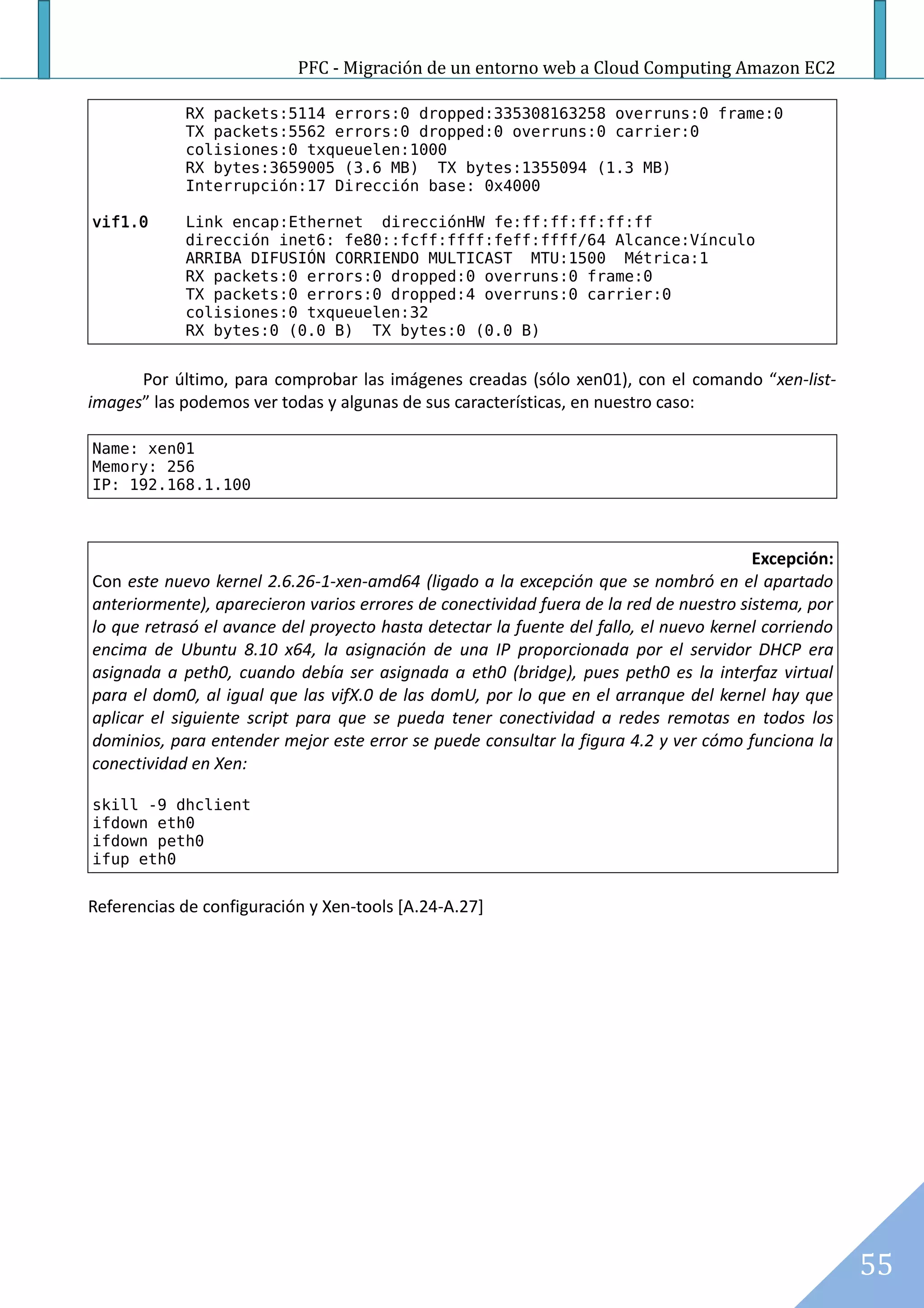 PFC - Migración de un entorno web a Cloud Computing Amazon EC2

            RX packets:5114 errors:0 dropped:335308163258 overruns:0 frame:0
            TX packets:5562 errors:0 dropped:0 overruns:0 carrier:0
            colisiones:0 txqueuelen:1000
            RX bytes:3659005 (3.6 MB) TX bytes:1355094 (1.3 MB)
            Interrupción:17 Dirección base: 0x4000

vif1.0      Link encap:Ethernet direcciónHW fe:ff:ff:ff:ff:ff
            dirección inet6: fe80::fcff:ffff:feff:ffff/64 Alcance:Vínculo
            ARRIBA DIFUSIÓN CORRIENDO MULTICAST MTU:1500 Métrica:1
            RX packets:0 errors:0 dropped:0 overruns:0 frame:0
            TX packets:0 errors:0 dropped:4 overruns:0 carrier:0
            colisiones:0 txqueuelen:32
            RX bytes:0 (0.0 B) TX bytes:0 (0.0 B)


      Por último, para comprobar las imágenes creadas (sólo xen01), con el comando “xen-list-
images” las podemos ver todas y algunas de sus características, en nuestro caso:

Name: xen01
Memory: 256
IP: 192.168.1.100



                                                                                        Excepción:
Con este nuevo kernel 2.6.26-1-xen-amd64 (ligado a la excepción que se nombró en el apartado
anteriormente), aparecieron varios errores de conectividad fuera de la red de nuestro sistema, por
lo que retrasó el avance del proyecto hasta detectar la fuente del fallo, el nuevo kernel corriendo
encima de Ubuntu 8.10 x64, la asignación de una IP proporcionada por el servidor DHCP era
asignada a peth0, cuando debía ser asignada a eth0 (bridge), pues peth0 es la interfaz virtual
para el dom0, al igual que las vifX.0 de las domU, por lo que en el arranque del kernel hay que
aplicar el siguiente script para que se pueda tener conectividad a redes remotas en todos los
dominios, para entender mejor este error se puede consultar la figura 4.2 y ver cómo funciona la
conectividad en Xen:

skill -9 dhclient
ifdown eth0
ifdown peth0
ifup eth0


Referencias de configuración y Xen-tools [A.24-A.27]




                                                                                                      55
 