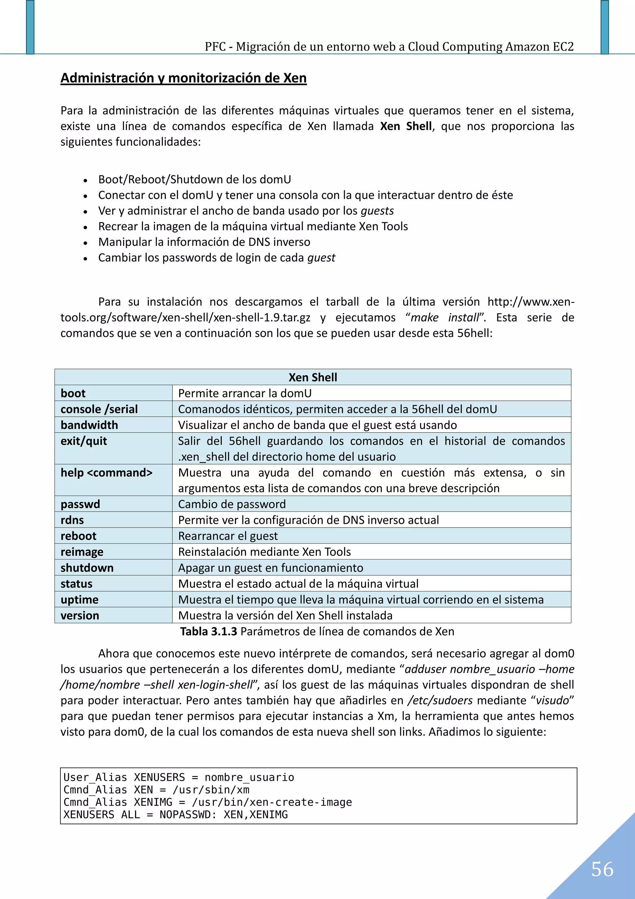 PFC - Migración de un entorno web a Cloud Computing Amazon EC2

Administración y monitorización de Xen

Para la administración de las diferentes máquinas virtuales que queramos tener en el sistema,
existe una línea de comandos específica de Xen llamada Xen Shell, que nos proporciona las
siguientes funcionalidades:

       Boot/Reboot/Shutdown de los domU
       Conectar con el domU y tener una consola con la que interactuar dentro de éste
       Ver y administrar el ancho de banda usado por los guests
       Recrear la imagen de la máquina virtual mediante Xen Tools
       Manipular la información de DNS inverso
       Cambiar los passwords de login de cada guest


       Para su instalación nos descargamos el tarball de la última versión http://www.xen-
tools.org/software/xen-shell/xen-shell-1.9.tar.gz y ejecutamos “make install”. Esta serie de
comandos que se ven a continuación son los que se pueden usar desde esta 56hell:


                                             Xen Shell
boot                   Permite arrancar la domU
console /serial        Comanodos idénticos, permiten acceder a la 56hell del domU
bandwidth              Visualizar el ancho de banda que el guest está usando
exit/quit              Salir del 56hell guardando los comandos en el historial de comandos
                       .xen_shell del directorio home del usuario
help <command>         Muestra una ayuda del comando en cuestión más extensa, o sin
                       argumentos esta lista de comandos con una breve descripción
passwd                 Cambio de password
rdns                   Permite ver la configuración de DNS inverso actual
reboot                 Rearrancar el guest
reimage                Reinstalación mediante Xen Tools
shutdown               Apagar un guest en funcionamiento
status                 Muestra el estado actual de la máquina virtual
uptime                 Muestra el tiempo que lleva la máquina virtual corriendo en el sistema
version                Muestra la versión del Xen Shell instalada
                        Tabla 3.1.3 Parámetros de línea de comandos de Xen
        Ahora que conocemos este nuevo intérprete de comandos, será necesario agregar al dom0
los usuarios que pertenecerán a los diferentes domU, mediante “adduser nombre_usuario –home
/home/nombre –shell xen-login-shell”, así los guest de las máquinas virtuales dispondran de shell
para poder interactuar. Pero antes también hay que añadirles en /etc/sudoers mediante “visudo”
para que puedan tener permisos para ejecutar instancias a Xm, la herramienta que antes hemos
visto para dom0, de la cual los comandos de esta nueva shell son links. Añadimos lo siguiente:


User_Alias XENUSERS = nombre_usuario
Cmnd_Alias XEN = /usr/sbin/xm
Cmnd_Alias XENIMG = /usr/bin/xen-create-image
XENUSERS ALL = NOPASSWD: XEN,XENIMG




                                                                                                    56
 