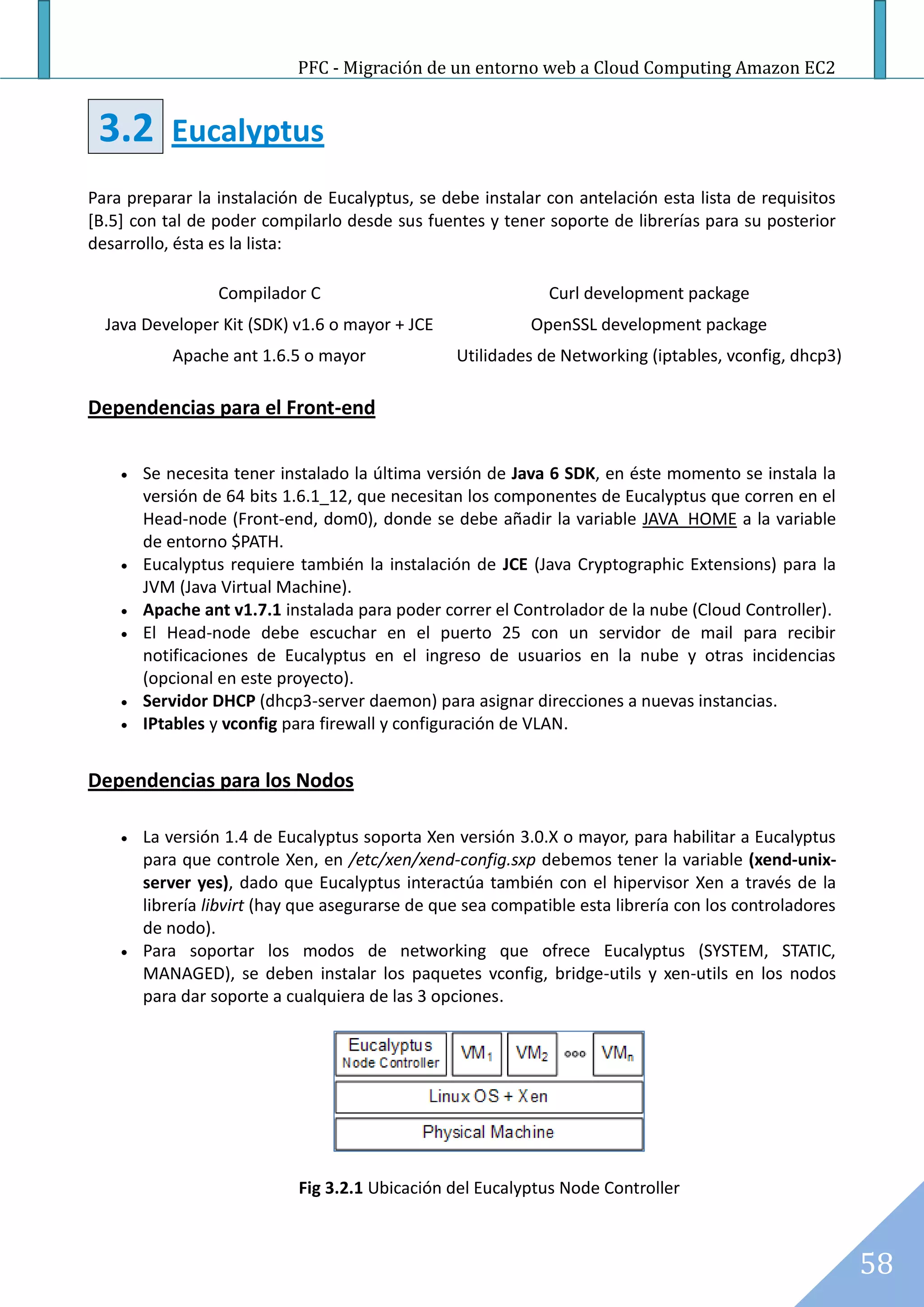 PFC - Migración de un entorno web a Cloud Computing Amazon EC2


 3.2       Eucalyptus
Para preparar la instalación de Eucalyptus, se debe instalar con antelación esta lista de requisitos
[B.5] con tal de poder compilarlo desde sus fuentes y tener soporte de librerías para su posterior
desarrollo, ésta es la lista:

                  Compilador C                                 Curl development package
  Java Developer Kit (SDK) v1.6 o mayor + JCE               OpenSSL development package
            Apache ant 1.6.5 o mayor              Utilidades de Networking (iptables, vconfig, dhcp3)

Dependencias para el Front-end

       Se necesita tener instalado la última versión de Java 6 SDK, en éste momento se instala la
        versión de 64 bits 1.6.1_12, que necesitan los componentes de Eucalyptus que corren en el
        Head-node (Front-end, dom0), donde se debe añadir la variable JAVA_HOME a la variable
        de entorno $PATH.
       Eucalyptus requiere también la instalación de JCE (Java Cryptographic Extensions) para la
        JVM (Java Virtual Machine).
       Apache ant v1.7.1 instalada para poder correr el Controlador de la nube (Cloud Controller).
       El Head-node debe escuchar en el puerto 25 con un servidor de mail para recibir
        notificaciones de Eucalyptus en el ingreso de usuarios en la nube y otras incidencias
        (opcional en este proyecto).
       Servidor DHCP (dhcp3-server daemon) para asignar direcciones a nuevas instancias.
       IPtables y vconfig para firewall y configuración de VLAN.


Dependencias para los Nodos

       La versión 1.4 de Eucalyptus soporta Xen versión 3.0.X o mayor, para habilitar a Eucalyptus
        para que controle Xen, en /etc/xen/xend-config.sxp debemos tener la variable (xend-unix-
        server yes), dado que Eucalyptus interactúa también con el hipervisor Xen a través de la
        librería libvirt (hay que asegurarse de que sea compatible esta librería con los controladores
        de nodo).
       Para soportar los modos de networking que ofrece Eucalyptus (SYSTEM, STATIC,
        MANAGED), se deben instalar los paquetes vconfig, bridge-utils y xen-utils en los nodos
        para dar soporte a cualquiera de las 3 opciones.




                             Fig 3.2.1 Ubicación del Eucalyptus Node Controller



                                                                                                         58
 