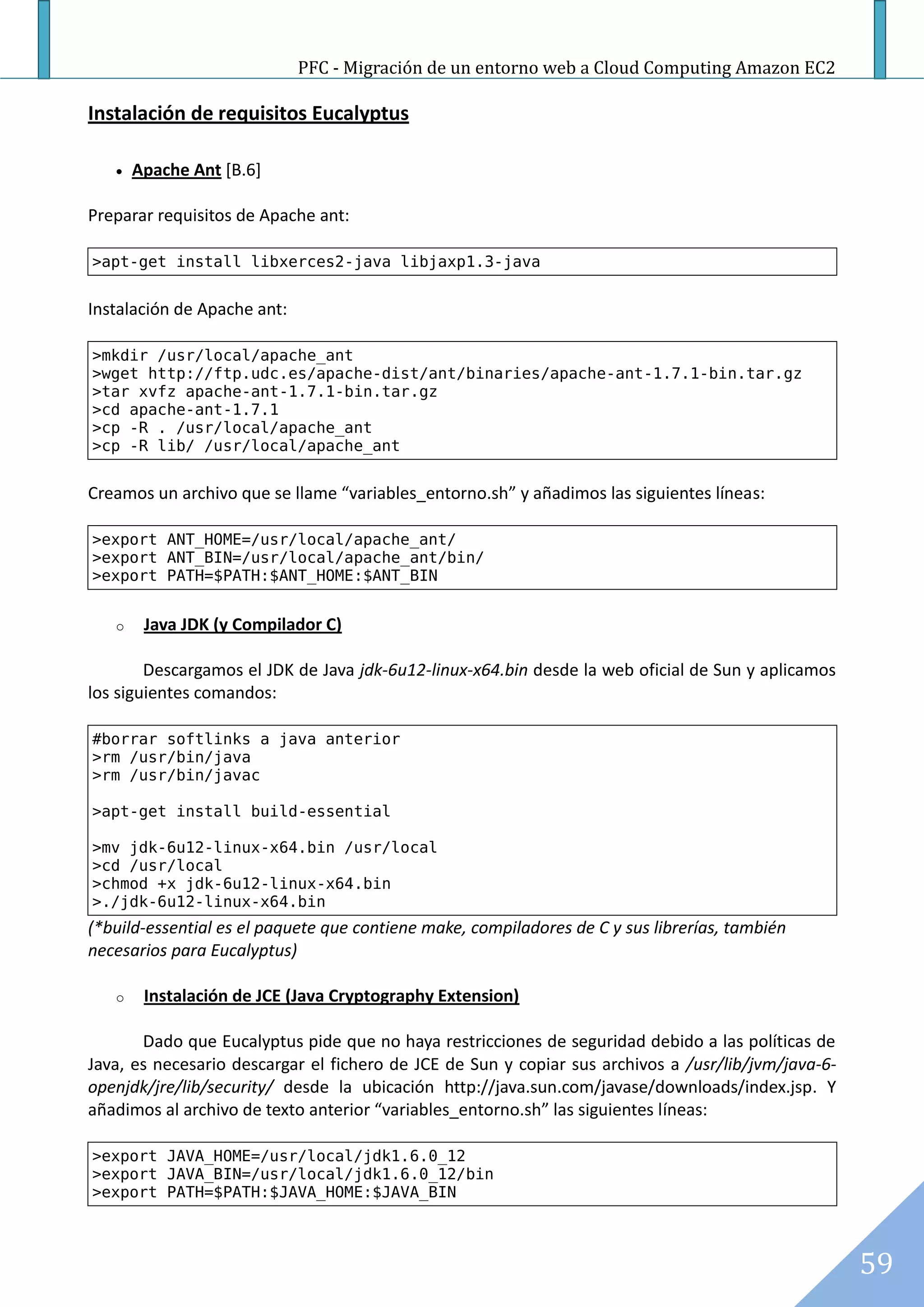 PFC - Migración de un entorno web a Cloud Computing Amazon EC2

Instalación de requisitos Eucalyptus

      Apache Ant [B.6]

Preparar requisitos de Apache ant:

>apt-get install libxerces2-java libjaxp1.3-java


Instalación de Apache ant:

>mkdir /usr/local/apache_ant
>wget http://ftp.udc.es/apache-dist/ant/binaries/apache-ant-1.7.1-bin.tar.gz
>tar xvfz apache-ant-1.7.1-bin.tar.gz
>cd apache-ant-1.7.1
>cp -R . /usr/local/apache_ant
>cp -R lib/ /usr/local/apache_ant


Creamos un archivo que se llame “variables_entorno.sh” y añadimos las siguientes líneas:

>export ANT_HOME=/usr/local/apache_ant/
>export ANT_BIN=/usr/local/apache_ant/bin/
>export PATH=$PATH:$ANT_HOME:$ANT_BIN


   o    Java JDK (y Compilador C)

        Descargamos el JDK de Java jdk-6u12-linux-x64.bin desde la web oficial de Sun y aplicamos
los siguientes comandos:

#borrar softlinks a java anterior
>rm /usr/bin/java
>rm /usr/bin/javac

>apt-get install build-essential

>mv jdk-6u12-linux-x64.bin /usr/local
>cd /usr/local
>chmod +x jdk-6u12-linux-x64.bin
>./jdk-6u12-linux-x64.bin
(*build-essential es el paquete que contiene make, compiladores de C y sus librerías, también
necesarios para Eucalyptus)

   o    Instalación de JCE (Java Cryptography Extension)

       Dado que Eucalyptus pide que no haya restricciones de seguridad debido a las políticas de
Java, es necesario descargar el fichero de JCE de Sun y copiar sus archivos a /usr/lib/jvm/java-6-
openjdk/jre/lib/security/ desde la ubicación http://java.sun.com/javase/downloads/index.jsp. Y
añadimos al archivo de texto anterior “variables_entorno.sh” las siguientes líneas:

>export JAVA_HOME=/usr/local/jdk1.6.0_12
>export JAVA_BIN=/usr/local/jdk1.6.0_12/bin
>export PATH=$PATH:$JAVA_HOME:$JAVA_BIN



                                                                                                     59
 