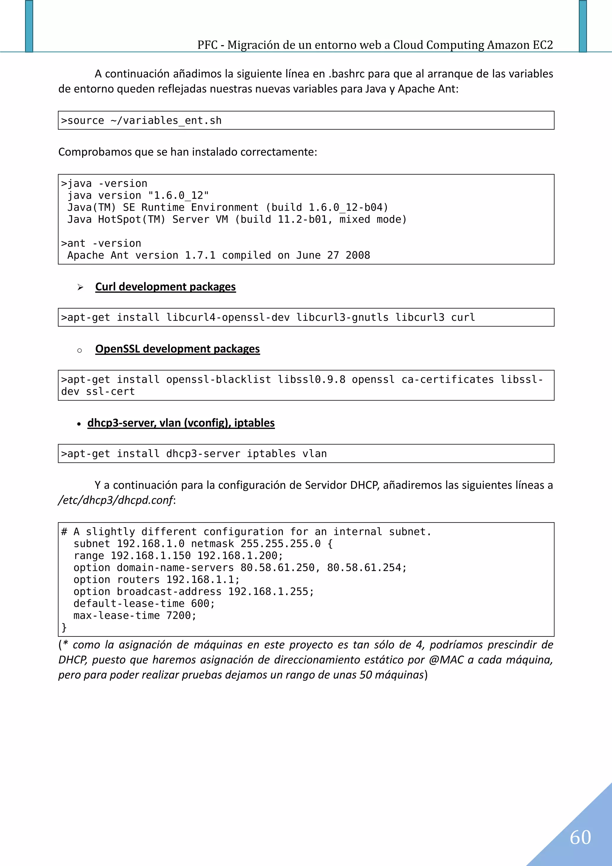 PFC - Migración de un entorno web a Cloud Computing Amazon EC2

       A continuación añadimos la siguiente línea en .bashrc para que al arranque de las variables
de entorno queden reflejadas nuestras nuevas variables para Java y Apache Ant:

>source ~/variables_ent.sh


Comprobamos que se han instalado correctamente:

>java -version
 java version "1.6.0_12"
 Java(TM) SE Runtime Environment (build 1.6.0_12-b04)
 Java HotSpot(TM) Server VM (build 11.2-b01, mixed mode)

>ant -version
 Apache Ant version 1.7.1 compiled on June 27 2008


       Curl development packages

>apt-get install libcurl4-openssl-dev libcurl3-gnutls libcurl3 curl


   o    OpenSSL development packages

>apt-get install openssl-blacklist libssl0.9.8 openssl ca-certificates libssl-
dev ssl-cert


      dhcp3-server, vlan (vconfig), iptables

>apt-get install dhcp3-server iptables vlan


       Y a continuación para la configuración de Servidor DHCP, añadiremos las siguientes líneas a
/etc/dhcp3/dhcpd.conf:

# A slightly different configuration for an internal subnet.
  subnet 192.168.1.0 netmask 255.255.255.0 {
  range 192.168.1.150 192.168.1.200;
  option domain-name-servers 80.58.61.250, 80.58.61.254;
  option routers 192.168.1.1;
  option broadcast-address 192.168.1.255;
  default-lease-time 600;
  max-lease-time 7200;
}
(* como la asignación de máquinas en este proyecto es tan sólo de 4, podríamos prescindir de
DHCP, puesto que haremos asignación de direccionamiento estático por @MAC a cada máquina,
pero para poder realizar pruebas dejamos un rango de unas 50 máquinas)




                                                                                                     60
 