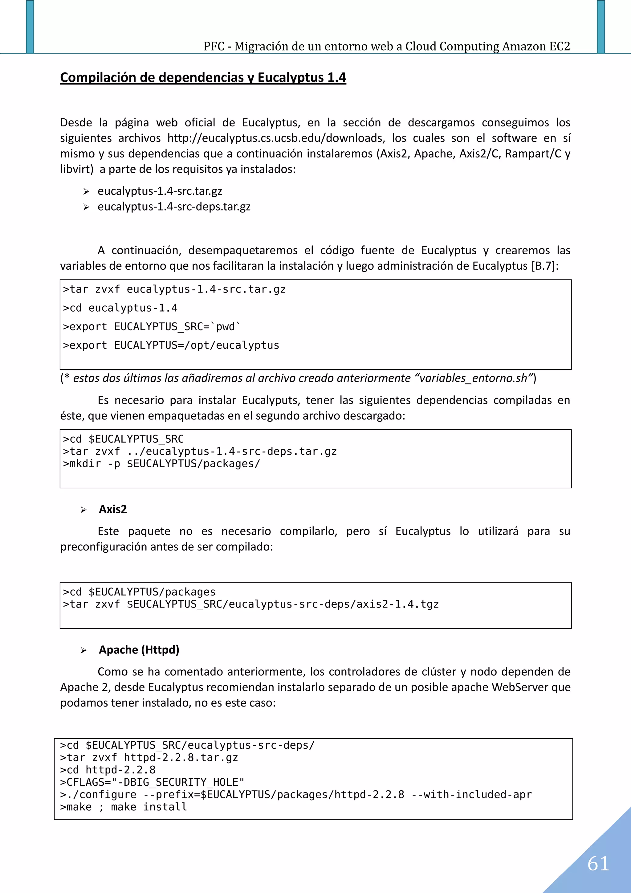 PFC - Migración de un entorno web a Cloud Computing Amazon EC2

Compilación de dependencias y Eucalyptus 1.4

Desde la página web oficial de Eucalyptus, en la sección de descargamos conseguimos los
siguientes archivos http://eucalyptus.cs.ucsb.edu/downloads, los cuales son el software en sí
mismo y sus dependencias que a continuación instalaremos (Axis2, Apache, Axis2/C, Rampart/C y
libvirt) a parte de los requisitos ya instalados:
       eucalyptus-1.4-src.tar.gz
       eucalyptus-1.4-src-deps.tar.gz


       A continuación, desempaquetaremos el código fuente de Eucalyptus y crearemos las
variables de entorno que nos facilitaran la instalación y luego administración de Eucalyptus [B.7]:
>tar zvxf eucalyptus-1.4-src.tar.gz
>cd eucalyptus-1.4
>export EUCALYPTUS_SRC=`pwd`
>export EUCALYPTUS=/opt/eucalyptus


(* estas dos últimas las añadiremos al archivo creado anteriormente “variables_entorno.sh”)
       Es necesario para instalar Eucalyputs, tener las siguientes dependencias compiladas en
éste, que vienen empaquetadas en el segundo archivo descargado:
>cd $EUCALYPTUS_SRC
>tar zvxf ../eucalyptus-1.4-src-deps.tar.gz
>mkdir -p $EUCALYPTUS/packages/



       Axis2
      Este paquete no es necesario compilarlo, pero sí Eucalyptus lo utilizará para su
preconfiguración antes de ser compilado:


>cd $EUCALYPTUS/packages
>tar zxvf $EUCALYPTUS_SRC/eucalyptus-src-deps/axis2-1.4.tgz



       Apache (Httpd)
      Como se ha comentado anteriormente, los controladores de clúster y nodo dependen de
Apache 2, desde Eucalyptus recomiendan instalarlo separado de un posible apache WebServer que
podamos tener instalado, no es este caso:


>cd $EUCALYPTUS_SRC/eucalyptus-src-deps/
>tar zvxf httpd-2.2.8.tar.gz
>cd httpd-2.2.8
>CFLAGS="-DBIG_SECURITY_HOLE"
>./configure --prefix=$EUCALYPTUS/packages/httpd-2.2.8 --with-included-apr
>make ; make install




                                                                                                      61
 