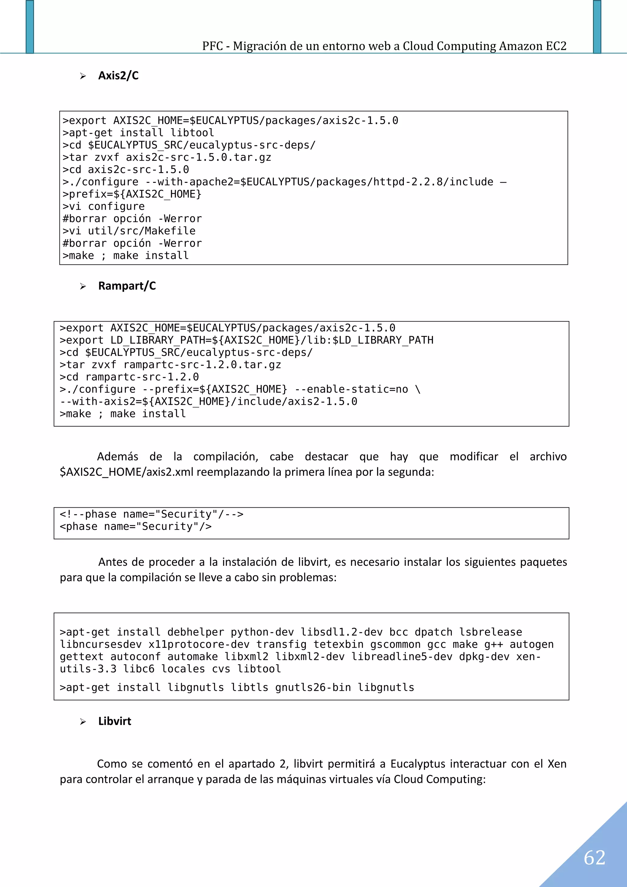 PFC - Migración de un entorno web a Cloud Computing Amazon EC2

      Axis2/C


>export AXIS2C_HOME=$EUCALYPTUS/packages/axis2c-1.5.0
>apt-get install libtool
>cd $EUCALYPTUS_SRC/eucalyptus-src-deps/
>tar zvxf axis2c-src-1.5.0.tar.gz
>cd axis2c-src-1.5.0
>./configure --with-apache2=$EUCALYPTUS/packages/httpd-2.2.8/include –
>prefix=${AXIS2C_HOME}
>vi configure
#borrar opción -Werror
>vi util/src/Makefile
#borrar opción -Werror
>make ; make install

      Rampart/C


>export AXIS2C_HOME=$EUCALYPTUS/packages/axis2c-1.5.0
>export LD_LIBRARY_PATH=${AXIS2C_HOME}/lib:$LD_LIBRARY_PATH
>cd $EUCALYPTUS_SRC/eucalyptus-src-deps/
>tar zvxf rampartc-src-1.2.0.tar.gz
>cd rampartc-src-1.2.0
>./configure --prefix=${AXIS2C_HOME} --enable-static=no 
--with-axis2=${AXIS2C_HOME}/include/axis2-1.5.0
>make ; make install



      Además de la compilación, cabe destacar que hay que modificar el archivo
$AXIS2C_HOME/axis2.xml reemplazando la primera línea por la segunda:


<!--phase name="Security"/-->
<phase name="Security"/>


       Antes de proceder a la instalación de libvirt, es necesario instalar los siguientes paquetes
para que la compilación se lleve a cabo sin problemas:



>apt-get install debhelper python-dev libsdl1.2-dev bcc dpatch lsbrelease
libncursesdev x11protocore-dev transfig tetexbin gscommon gcc make g++ autogen
gettext autoconf automake libxml2 libxml2-dev libreadline5-dev dpkg-dev xen-
utils-3.3 libc6 locales cvs libtool
>apt-get install libgnutls libtls gnutls26-bin libgnutls


      Libvirt


       Como se comentó en el apartado 2, libvirt permitirá a Eucalyptus interactuar con el Xen
para controlar el arranque y parada de las máquinas virtuales vía Cloud Computing:




                                                                                                      62
 