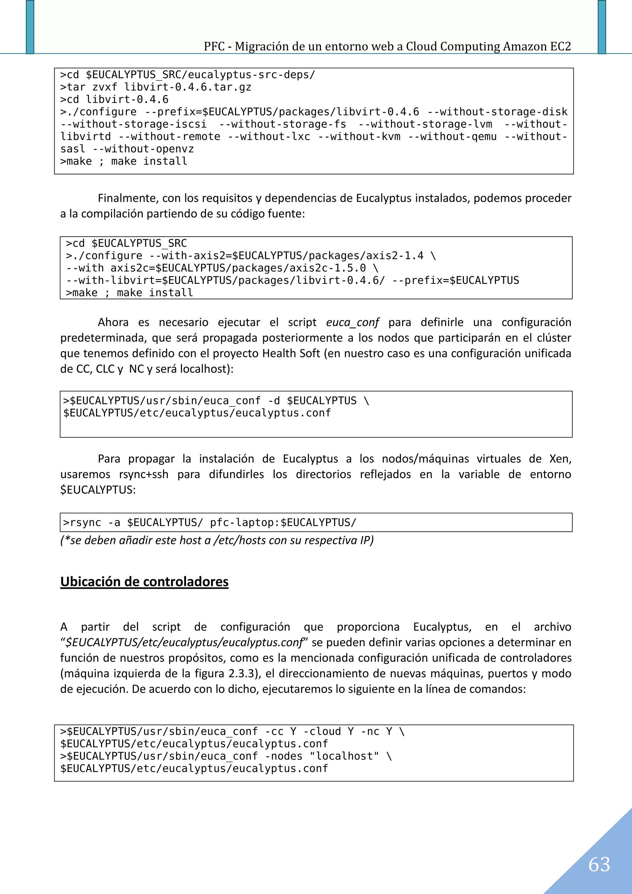 PFC - Migración de un entorno web a Cloud Computing Amazon EC2

>cd $EUCALYPTUS_SRC/eucalyptus-src-deps/
>tar zvxf libvirt-0.4.6.tar.gz
>cd libvirt-0.4.6
>./configure --prefix=$EUCALYPTUS/packages/libvirt-0.4.6 --without-storage-disk
--without-storage-iscsi --without-storage-fs --without-storage-lvm --without-
libvirtd --without-remote --without-lxc --without-kvm --without-qemu --without-
sasl --without-openvz
>make ; make install


       Finalmente, con los requisitos y dependencias de Eucalyptus instalados, podemos proceder
a la compilación partiendo de su código fuente:

 >cd $EUCALYPTUS_SRC
 >./configure --with-axis2=$EUCALYPTUS/packages/axis2-1.4 
 --with axis2c=$EUCALYPTUS/packages/axis2c-1.5.0 
 --with-libvirt=$EUCALYPTUS/packages/libvirt-0.4.6/ --prefix=$EUCALYPTUS
 >make ; make install

       Ahora es necesario ejecutar el script euca_conf para definirle una configuración
predeterminada, que será propagada posteriormente a los nodos que participarán en el clúster
que tenemos definido con el proyecto Health Soft (en nuestro caso es una configuración unificada
de CC, CLC y NC y será localhost):

>$EUCALYPTUS/usr/sbin/euca_conf -d $EUCALYPTUS 
$EUCALYPTUS/etc/eucalyptus/eucalyptus.conf



      Para propagar la instalación de Eucalyptus a los nodos/máquinas virtuales de Xen,
usaremos rsync+ssh para difundirles los directorios reflejados en la variable de entorno
$EUCALYPTUS:

>rsync -a $EUCALYPTUS/ pfc-laptop:$EUCALYPTUS/
(*se deben añadir este host a /etc/hosts con su respectiva IP)


Ubicación de controladores

A partir del script de configuración que proporciona Eucalyptus, en el archivo
“$EUCALYPTUS/etc/eucalyptus/eucalyptus.conf” se pueden definir varias opciones a determinar en
función de nuestros propósitos, como es la mencionada configuración unificada de controladores
(máquina izquierda de la figura 2.3.3), el direccionamiento de nuevas máquinas, puertos y modo
de ejecución. De acuerdo con lo dicho, ejecutaremos lo siguiente en la línea de comandos:


>$EUCALYPTUS/usr/sbin/euca_conf -cc Y -cloud Y -nc Y 
$EUCALYPTUS/etc/eucalyptus/eucalyptus.conf
>$EUCALYPTUS/usr/sbin/euca_conf -nodes "localhost" 
$EUCALYPTUS/etc/eucalyptus/eucalyptus.conf




                                                                                                   63
 