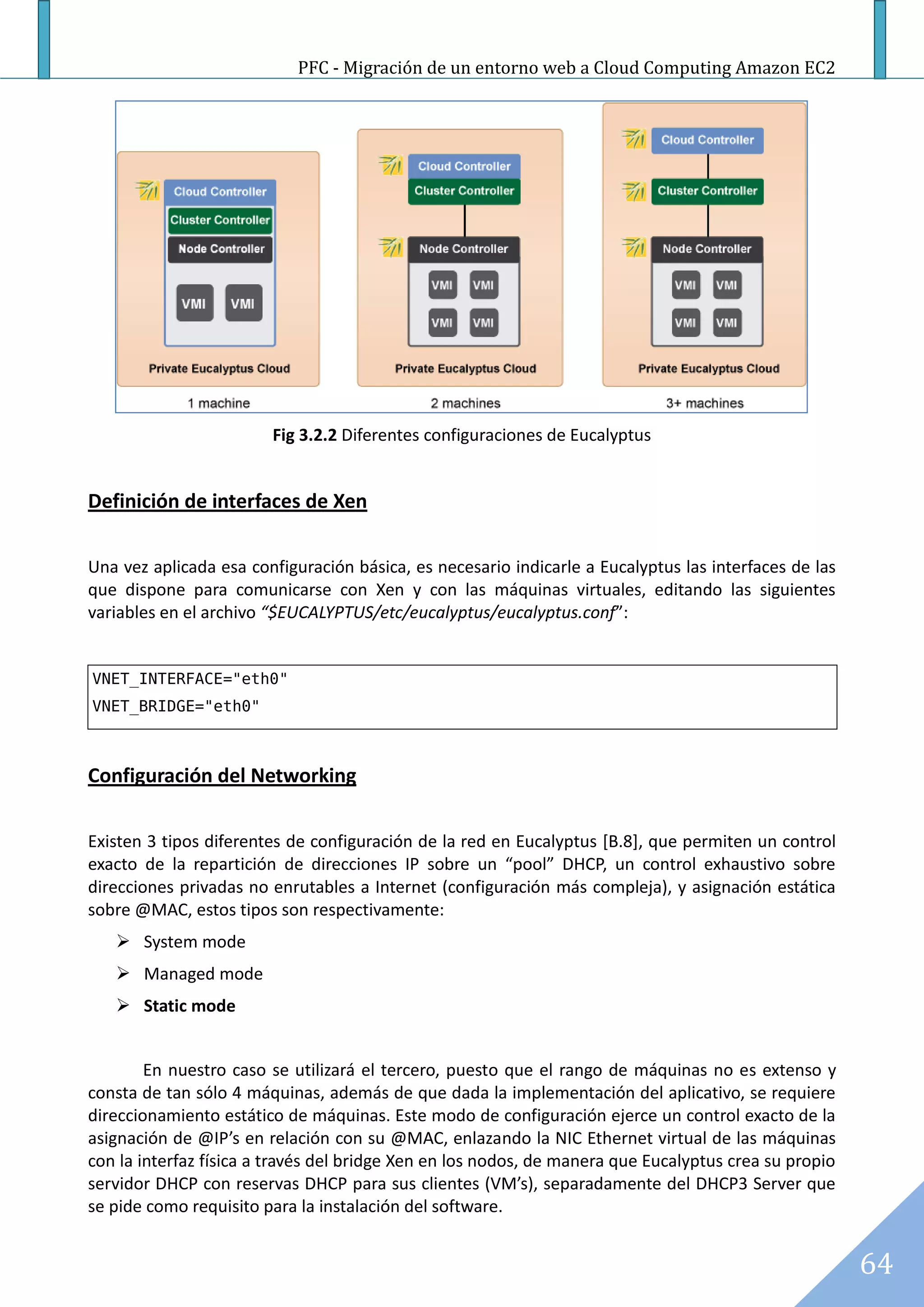 PFC - Migración de un entorno web a Cloud Computing Amazon EC2




                        Fig 3.2.2 Diferentes configuraciones de Eucalyptus


Definición de interfaces de Xen

Una vez aplicada esa configuración básica, es necesario indicarle a Eucalyptus las interfaces de las
que dispone para comunicarse con Xen y con las máquinas virtuales, editando las siguientes
variables en el archivo “$EUCALYPTUS/etc/eucalyptus/eucalyptus.conf”:


VNET_INTERFACE="eth0"
VNET_BRIDGE="eth0"



Configuración del Networking

Existen 3 tipos diferentes de configuración de la red en Eucalyptus [B.8], que permiten un control
exacto de la repartición de direcciones IP sobre un “pool” DHCP, un control exhaustivo sobre
direcciones privadas no enrutables a Internet (configuración más compleja), y asignación estática
sobre @MAC, estos tipos son respectivamente:
    System mode
    Managed mode
    Static mode


        En nuestro caso se utilizará el tercero, puesto que el rango de máquinas no es extenso y
consta de tan sólo 4 máquinas, además de que dada la implementación del aplicativo, se requiere
direccionamiento estático de máquinas. Este modo de configuración ejerce un control exacto de la
asignación de @IP’s en relación con su @MAC, enlazando la NIC Ethernet virtual de las máquinas
con la interfaz física a través del bridge Xen en los nodos, de manera que Eucalyptus crea su propio
servidor DHCP con reservas DHCP para sus clientes (VM’s), separadamente del DHCP3 Server que
se pide como requisito para la instalación del software.


                                                                                                       64
 