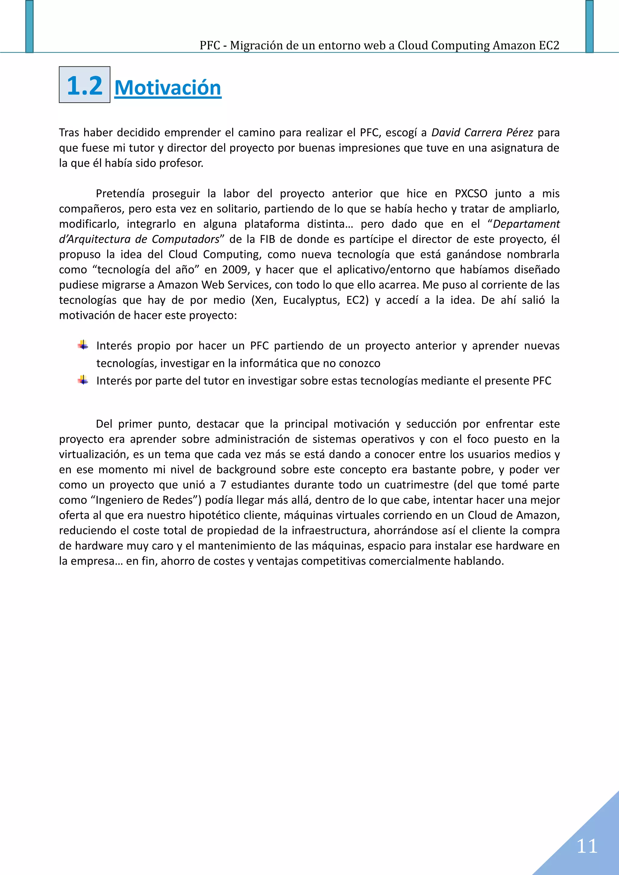 PFC - Migración de un entorno web a Cloud Computing Amazon EC2


 1.2      Motivación
Tras haber decidido emprender el camino para realizar el PFC, escogí a David Carrera Pérez para
que fuese mi tutor y director del proyecto por buenas impresiones que tuve en una asignatura de
la que él había sido profesor.

       Pretendía proseguir la labor del proyecto anterior que hice en PXCSO junto a mis
compañeros, pero esta vez en solitario, partiendo de lo que se había hecho y tratar de ampliarlo,
modificarlo, integrarlo en alguna plataforma distinta… pero dado que en el “Departament
d’Arquitectura de Computadors” de la FIB de donde es partícipe el director de este proyecto, él
propuso la idea del Cloud Computing, como nueva tecnología que está ganándose nombrarla
como “tecnología del año” en 2009, y hacer que el aplicativo/entorno que habíamos diseñado
pudiese migrarse a Amazon Web Services, con todo lo que ello acarrea. Me puso al corriente de las
tecnologías que hay de por medio (Xen, Eucalyptus, EC2) y accedí a la idea. De ahí salió la
motivación de hacer este proyecto:

       Interés propio por hacer un PFC partiendo de un proyecto anterior y aprender nuevas
       tecnologías, investigar en la informática que no conozco
       Interés por parte del tutor en investigar sobre estas tecnologías mediante el presente PFC


        Del primer punto, destacar que la principal motivación y seducción por enfrentar este
proyecto era aprender sobre administración de sistemas operativos y con el foco puesto en la
virtualización, es un tema que cada vez más se está dando a conocer entre los usuarios medios y
en ese momento mi nivel de background sobre este concepto era bastante pobre, y poder ver
como un proyecto que unió a 7 estudiantes durante todo un cuatrimestre (del que tomé parte
como “Ingeniero de Redes”) podía llegar más allá, dentro de lo que cabe, intentar hacer una mejor
oferta al que era nuestro hipotético cliente, máquinas virtuales corriendo en un Cloud de Amazon,
reduciendo el coste total de propiedad de la infraestructura, ahorrándose así el cliente la compra
de hardware muy caro y el mantenimiento de las máquinas, espacio para instalar ese hardware en
la empresa… en fin, ahorro de costes y ventajas competitivas comercialmente hablando.




                                                                                                     11
 