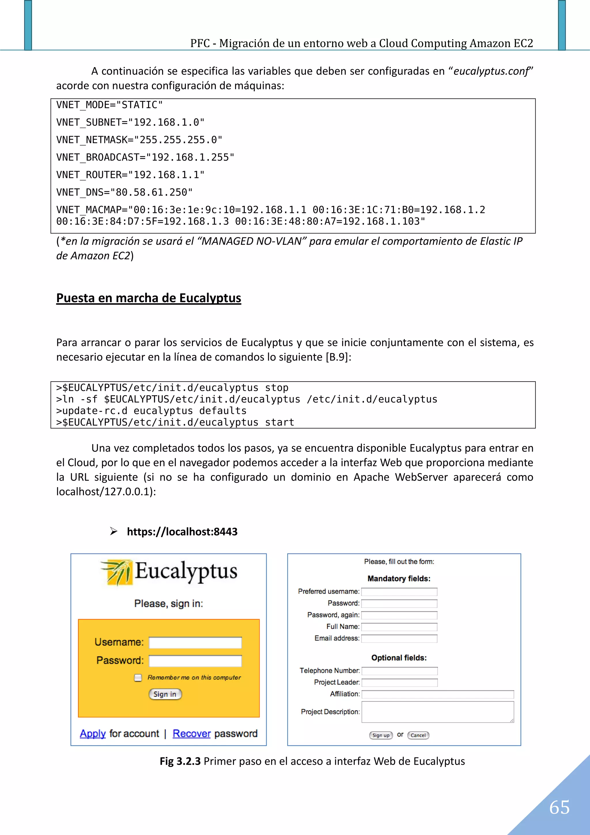 PFC - Migración de un entorno web a Cloud Computing Amazon EC2

       A continuación se especifica las variables que deben ser configuradas en “eucalyptus.conf”
acorde con nuestra configuración de máquinas:
VNET_MODE="STATIC"
VNET_SUBNET="192.168.1.0"
VNET_NETMASK="255.255.255.0"
VNET_BROADCAST="192.168.1.255"
VNET_ROUTER="192.168.1.1"
VNET_DNS="80.58.61.250"
VNET_MACMAP="00:16:3e:1e:9c:10=192.168.1.1 00:16:3E:1C:71:B0=192.168.1.2
00:16:3E:84:D7:5F=192.168.1.3 00:16:3E:48:80:A7=192.168.1.103"

(*en la migración se usará el “MANAGED NO-VLAN” para emular el comportamiento de Elastic IP
de Amazon EC2)


Puesta en marcha de Eucalyptus


Para arrancar o parar los servicios de Eucalyptus y que se inicie conjuntamente con el sistema, es
necesario ejecutar en la línea de comandos lo siguiente [B.9]:

>$EUCALYPTUS/etc/init.d/eucalyptus stop
>ln -sf $EUCALYPTUS/etc/init.d/eucalyptus /etc/init.d/eucalyptus
>update-rc.d eucalyptus defaults
>$EUCALYPTUS/etc/init.d/eucalyptus start

       Una vez completados todos los pasos, ya se encuentra disponible Eucalyptus para entrar en
el Cloud, por lo que en el navegador podemos acceder a la interfaz Web que proporciona mediante
la URL siguiente (si no se ha configurado un dominio en Apache WebServer aparecerá como
localhost/127.0.0.1):


           https://localhost:8443




                     Fig 3.2.3 Primer paso en el acceso a interfaz Web de Eucalyptus



                                                                                                     65
 