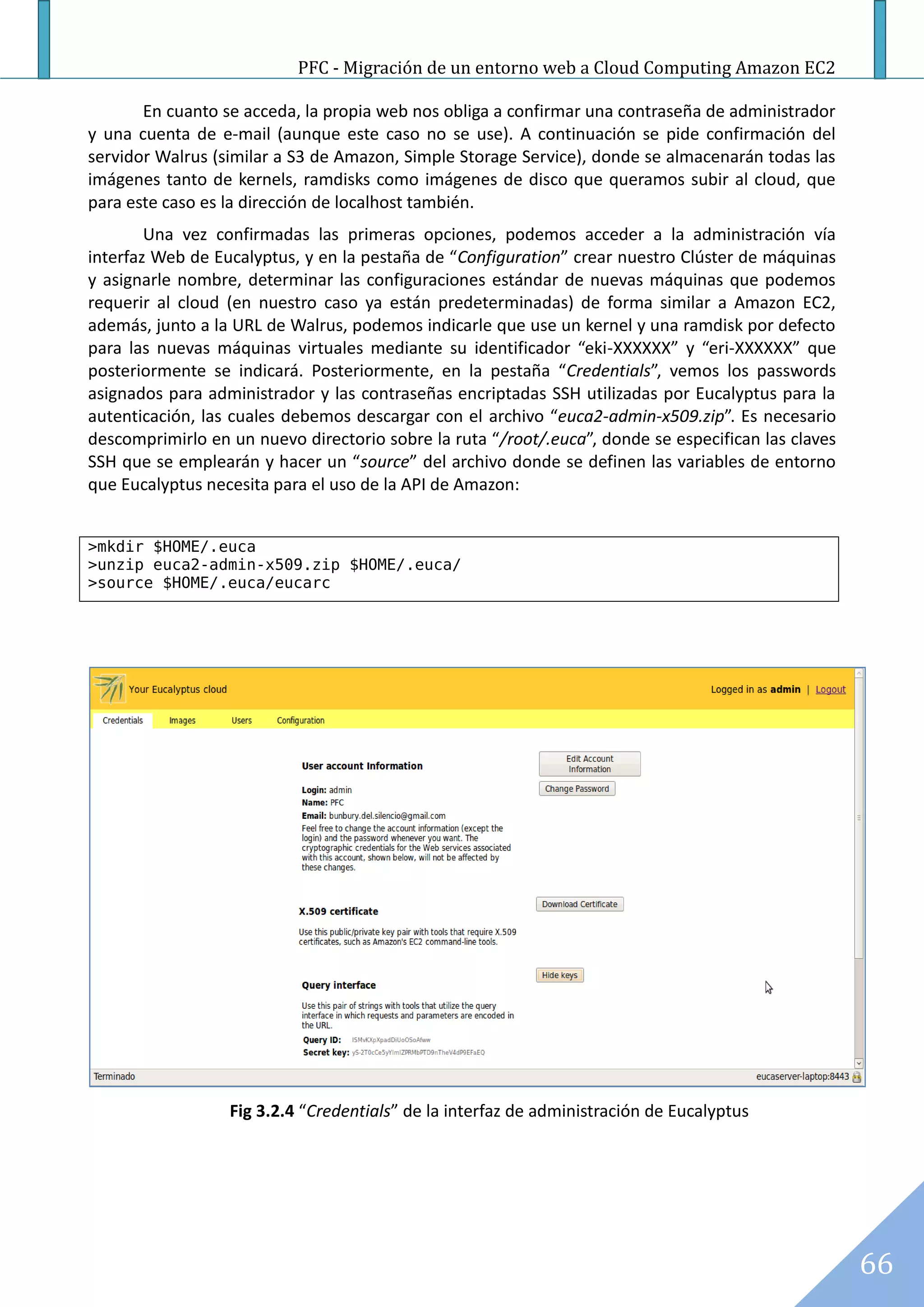 PFC - Migración de un entorno web a Cloud Computing Amazon EC2

       En cuanto se acceda, la propia web nos obliga a confirmar una contraseña de administrador
y una cuenta de e-mail (aunque este caso no se use). A continuación se pide confirmación del
servidor Walrus (similar a S3 de Amazon, Simple Storage Service), donde se almacenarán todas las
imágenes tanto de kernels, ramdisks como imágenes de disco que queramos subir al cloud, que
para este caso es la dirección de localhost también.
        Una vez confirmadas las primeras opciones, podemos acceder a la administración vía
interfaz Web de Eucalyptus, y en la pestaña de “Configuration” crear nuestro Clúster de máquinas
y asignarle nombre, determinar las configuraciones estándar de nuevas máquinas que podemos
requerir al cloud (en nuestro caso ya están predeterminadas) de forma similar a Amazon EC2,
además, junto a la URL de Walrus, podemos indicarle que use un kernel y una ramdisk por defecto
para las nuevas máquinas virtuales mediante su identificador “eki-XXXXXX” y “eri-XXXXXX” que
posteriormente se indicará. Posteriormente, en la pestaña “Credentials”, vemos los passwords
asignados para administrador y las contraseñas encriptadas SSH utilizadas por Eucalyptus para la
autenticación, las cuales debemos descargar con el archivo “euca2-admin-x509.zip”. Es necesario
descomprimirlo en un nuevo directorio sobre la ruta “/root/.euca”, donde se especifican las claves
SSH que se emplearán y hacer un “source” del archivo donde se definen las variables de entorno
que Eucalyptus necesita para el uso de la API de Amazon:


>mkdir $HOME/.euca
>unzip euca2-admin-x509.zip $HOME/.euca/
>source $HOME/.euca/eucarc




                  Fig 3.2.4 “Credentials” de la interfaz de administración de Eucalyptus




                                                                                                     66
 