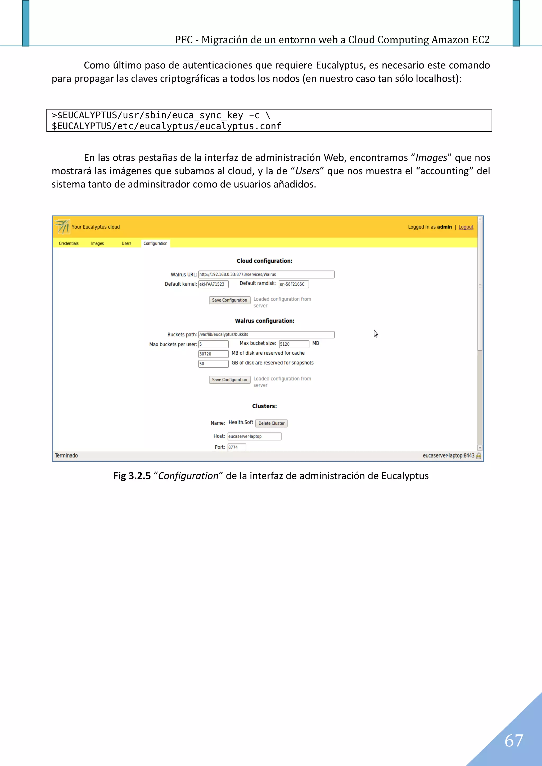 PFC - Migración de un entorno web a Cloud Computing Amazon EC2

       Como último paso de autenticaciones que requiere Eucalyptus, es necesario este comando
para propagar las claves criptográficas a todos los nodos (en nuestro caso tan sólo localhost):


>$EUCALYPTUS/usr/sbin/euca_sync_key –c 
$EUCALYPTUS/etc/eucalyptus/eucalyptus.conf


       En las otras pestañas de la interfaz de administración Web, encontramos “Images” que nos
mostrará las imágenes que subamos al cloud, y la de “Users” que nos muestra el “accounting” del
sistema tanto de adminsitrador como de usuarios añadidos.




             Fig 3.2.5 “Configuration” de la interfaz de administración de Eucalyptus




                                                                                                  67
 