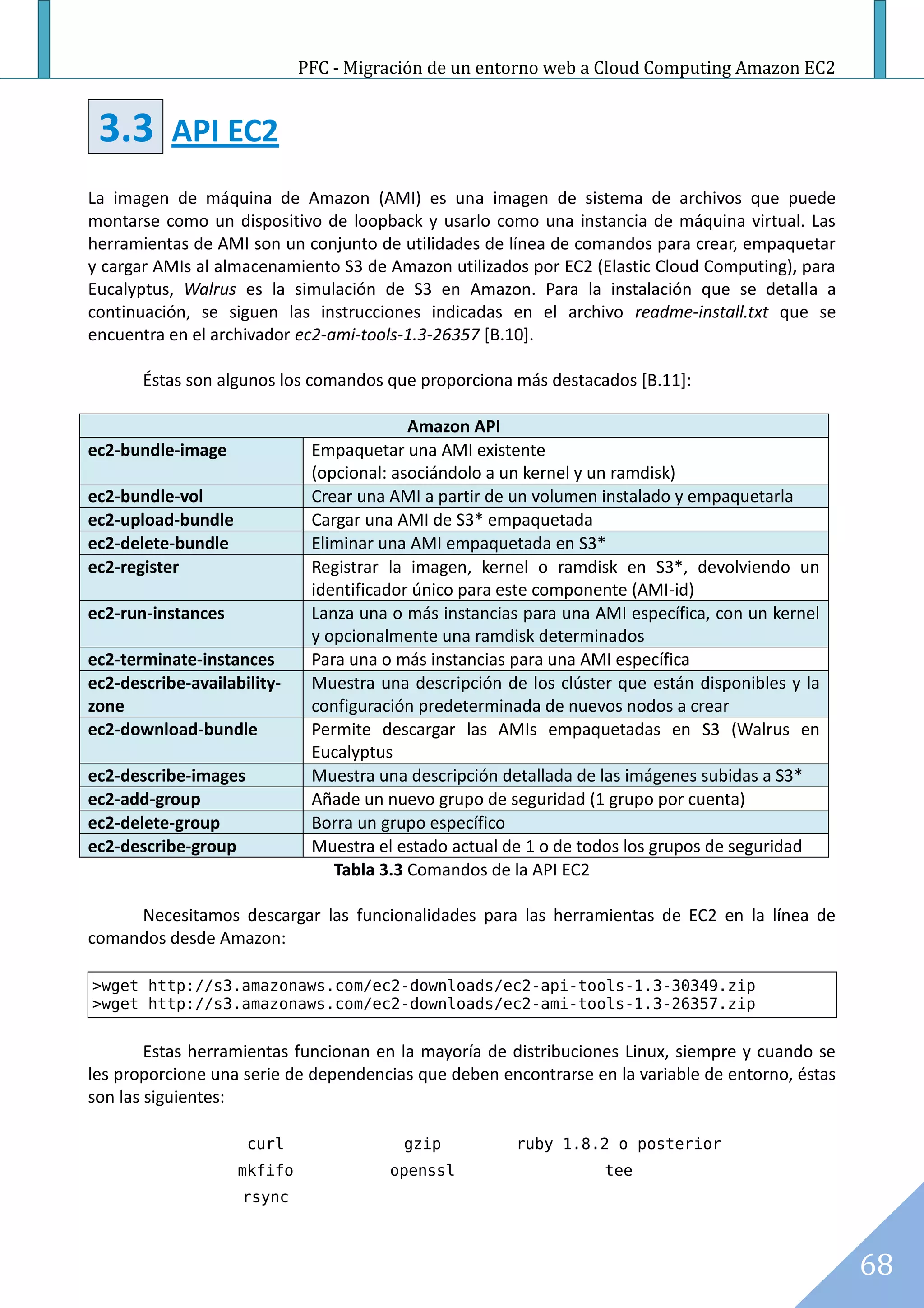 PFC - Migración de un entorno web a Cloud Computing Amazon EC2


 3.3       API EC2
La imagen de máquina de Amazon (AMI) es una imagen de sistema de archivos que puede
montarse como un dispositivo de loopback y usarlo como una instancia de máquina virtual. Las
herramientas de AMI son un conjunto de utilidades de línea de comandos para crear, empaquetar
y cargar AMIs al almacenamiento S3 de Amazon utilizados por EC2 (Elastic Cloud Computing), para
Eucalyptus, Walrus es la simulación de S3 en Amazon. Para la instalación que se detalla a
continuación, se siguen las instrucciones indicadas en el archivo readme-install.txt que se
encuentra en el archivador ec2-ami-tools-1.3-26357 [B.10].

       Éstas son algunos los comandos que proporciona más destacados [B.11]:

                                           Amazon API
ec2-bundle-image              Empaquetar una AMI existente
                              (opcional: asociándolo a un kernel y un ramdisk)
ec2-bundle-vol                Crear una AMI a partir de un volumen instalado y empaquetarla
ec2-upload-bundle             Cargar una AMI de S3* empaquetada
ec2-delete-bundle             Eliminar una AMI empaquetada en S3*
ec2-register                  Registrar la imagen, kernel o ramdisk en S3*, devolviendo un
                              identificador único para este componente (AMI-id)
ec2-run-instances             Lanza una o más instancias para una AMI específica, con un kernel
                              y opcionalmente una ramdisk determinados
ec2-terminate-instances       Para una o más instancias para una AMI específica
ec2-describe-availability-    Muestra una descripción de los clúster que están disponibles y la
zone                          configuración predeterminada de nuevos nodos a crear
ec2-download-bundle           Permite descargar las AMIs empaquetadas en S3 (Walrus en
                              Eucalyptus
ec2-describe-images           Muestra una descripción detallada de las imágenes subidas a S3*
ec2-add-group                 Añade un nuevo grupo de seguridad (1 grupo por cuenta)
ec2-delete-group              Borra un grupo específico
ec2-describe-group            Muestra el estado actual de 1 o de todos los grupos de seguridad
                                 Tabla 3.3 Comandos de la API EC2

     Necesitamos descargar las funcionalidades para las herramientas de EC2 en la línea de
comandos desde Amazon:

>wget http://s3.amazonaws.com/ec2-downloads/ec2-api-tools-1.3-30349.zip
>wget http://s3.amazonaws.com/ec2-downloads/ec2-ami-tools-1.3-26357.zip


        Estas herramientas funcionan en la mayoría de distribuciones Linux, siempre y cuando se
les proporcione una serie de dependencias que deben encontrarse en la variable de entorno, éstas
son las siguientes:

                      curl               gzip           ruby 1.8.2 o posterior
                    mkfifo              openssl                    tee
                    rsync



                                                                                                   68
 