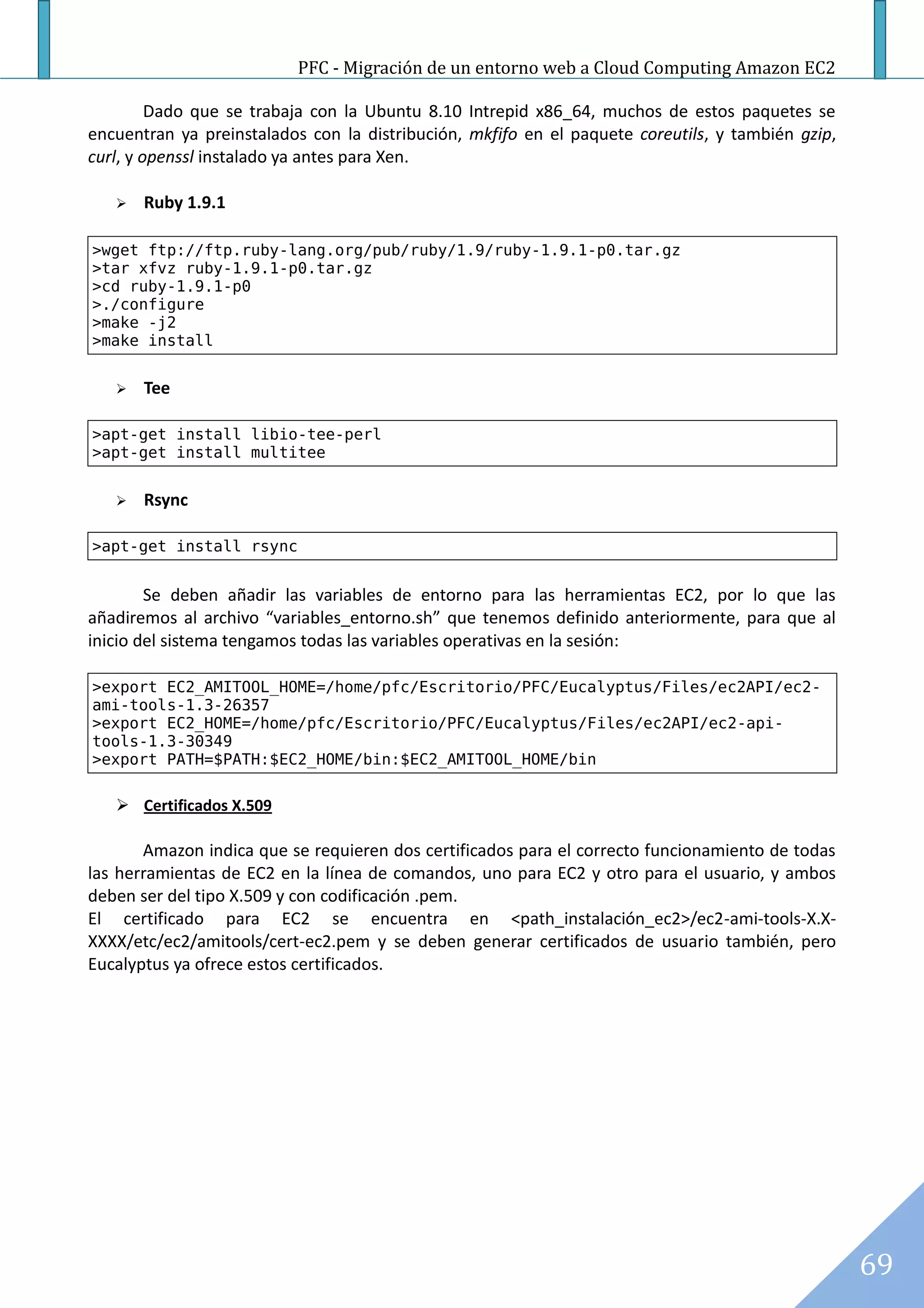 PFC - Migración de un entorno web a Cloud Computing Amazon EC2

         Dado que se trabaja con la Ubuntu 8.10 Intrepid x86_64, muchos de estos paquetes se
encuentran ya preinstalados con la distribución, mkfifo en el paquete coreutils, y también gzip,
curl, y openssl instalado ya antes para Xen.

      Ruby 1.9.1

>wget ftp://ftp.ruby-lang.org/pub/ruby/1.9/ruby-1.9.1-p0.tar.gz
>tar xfvz ruby-1.9.1-p0.tar.gz
>cd ruby-1.9.1-p0
>./configure
>make -j2
>make install


      Tee

>apt-get install libio-tee-perl
>apt-get install multitee


      Rsync

>apt-get install rsync


        Se deben añadir las variables de entorno para las herramientas EC2, por lo que las
añadiremos al archivo “variables_entorno.sh” que tenemos definido anteriormente, para que al
inicio del sistema tengamos todas las variables operativas en la sesión:

>export EC2_AMITOOL_HOME=/home/pfc/Escritorio/PFC/Eucalyptus/Files/ec2API/ec2-
ami-tools-1.3-26357
>export EC2_HOME=/home/pfc/Escritorio/PFC/Eucalyptus/Files/ec2API/ec2-api-
tools-1.3-30349
>export PATH=$PATH:$EC2_HOME/bin:$EC2_AMITOOL_HOME/bin

    Certificados X.509

       Amazon indica que se requieren dos certificados para el correcto funcionamiento de todas
las herramientas de EC2 en la línea de comandos, uno para EC2 y otro para el usuario, y ambos
deben ser del tipo X.509 y con codificación .pem.
El certificado para EC2 se encuentra en <path_instalación_ec2>/ec2-ami-tools-X.X-
XXXX/etc/ec2/amitools/cert-ec2.pem y se deben generar certificados de usuario también, pero
Eucalyptus ya ofrece estos certificados.




                                                                                                   69
 