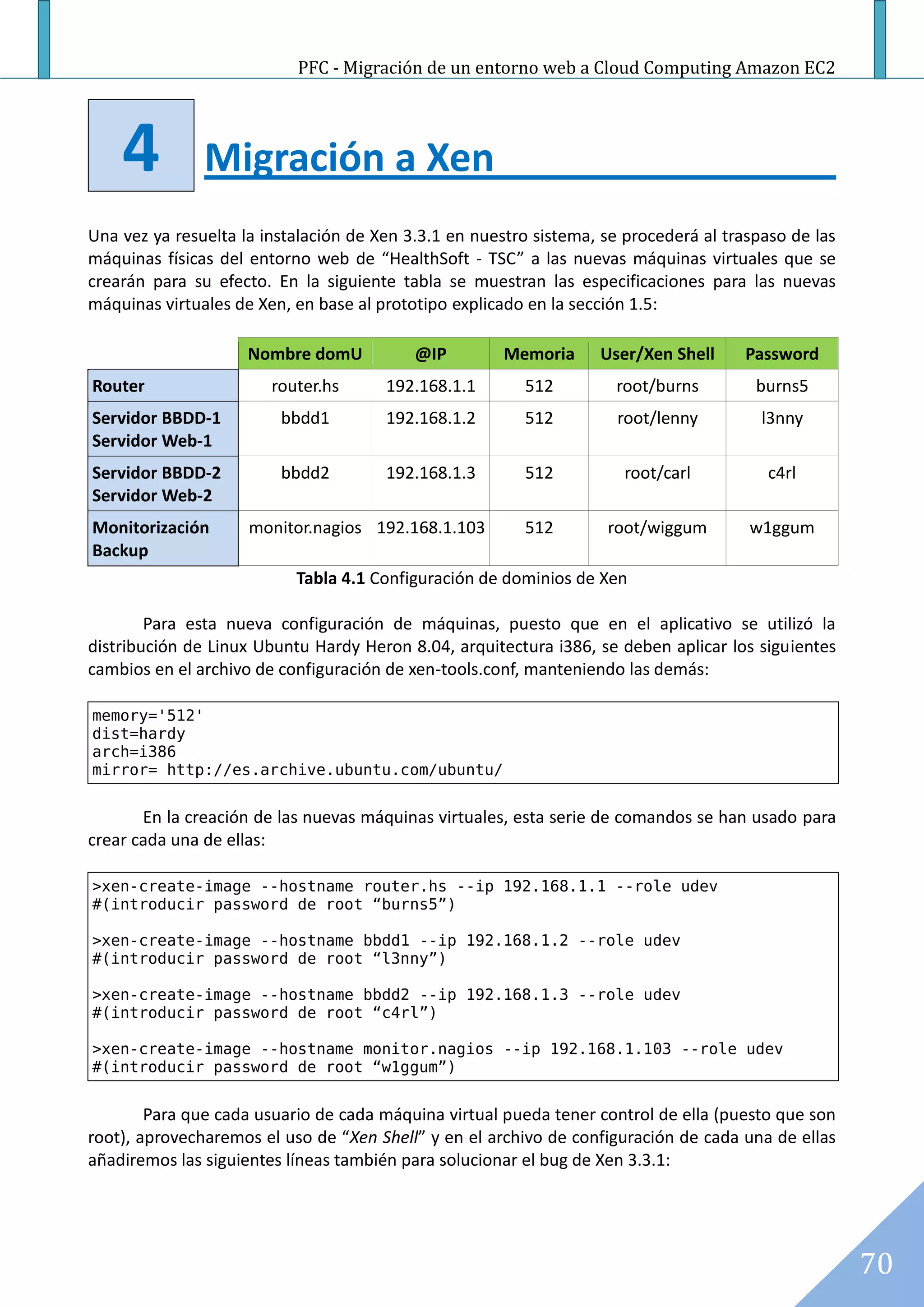 PFC - Migración de un entorno web a Cloud Computing Amazon EC2




    4          Migración a Xen
Una vez ya resuelta la instalación de Xen 3.3.1 en nuestro sistema, se procederá al traspaso de las
máquinas físicas del entorno web de “HealthSoft - TSC” a las nuevas máquinas virtuales que se
crearán para su efecto. En la siguiente tabla se muestran las especificaciones para las nuevas
máquinas virtuales de Xen, en base al prototipo explicado en la sección 1.5:

                     Nombre domU           @IP         Memoria     User/Xen Shell      Password
Router                  router.hs      192.168.1.1       512         root/burns         burns5
Servidor BBDD-1          bbdd1         192.168.1.2       512          root/lenny         l3nny
Servidor Web-1
Servidor BBDD-2          bbdd2         192.168.1.3       512           root/carl          c4rl
Servidor Web-2
Monitorización       monitor.nagios 192.168.1.103        512        root/wiggum        w1ggum
Backup
                           Tabla 4.1 Configuración de dominios de Xen

        Para esta nueva configuración de máquinas, puesto que en el aplicativo se utilizó la
distribución de Linux Ubuntu Hardy Heron 8.04, arquitectura i386, se deben aplicar los siguientes
cambios en el archivo de configuración de xen-tools.conf, manteniendo las demás:

memory='512'
dist=hardy
arch=i386
mirror= http://es.archive.ubuntu.com/ubuntu/


       En la creación de las nuevas máquinas virtuales, esta serie de comandos se han usado para
crear cada una de ellas:

>xen-create-image --hostname router.hs --ip 192.168.1.1 --role udev
#(introducir password de root “burns5”)

>xen-create-image --hostname bbdd1 --ip 192.168.1.2 --role udev
#(introducir password de root “l3nny”)

>xen-create-image --hostname bbdd2 --ip 192.168.1.3 --role udev
#(introducir password de root “c4rl”)

>xen-create-image --hostname monitor.nagios --ip 192.168.1.103 --role udev
#(introducir password de root “w1ggum”)


        Para que cada usuario de cada máquina virtual pueda tener control de ella (puesto que son
root), aprovecharemos el uso de “Xen Shell” y en el archivo de configuración de cada una de ellas
añadiremos las siguientes líneas también para solucionar el bug de Xen 3.3.1:




                                                                                                      70
 