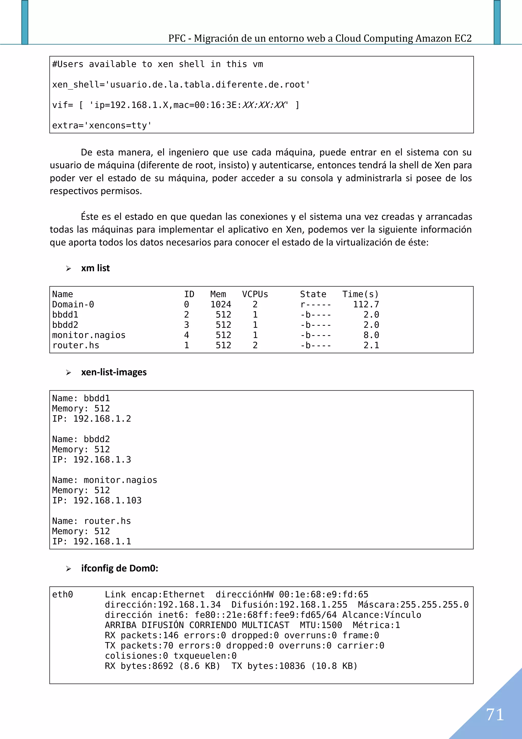 PFC - Migración de un entorno web a Cloud Computing Amazon EC2

#Users available to xen shell in this vm

xen_shell='usuario.de.la.tabla.diferente.de.root'

vif= [ 'ip=192.168.1.X,mac=00:16:3E:XX:XX:XX' ]

extra='xencons=tty'


       De esta manera, el ingeniero que use cada máquina, puede entrar en el sistema con su
usuario de máquina (diferente de root, insisto) y autenticarse, entonces tendrá la shell de Xen para
poder ver el estado de su máquina, poder acceder a su consola y administrarla si posee de los
respectivos permisos.

       Éste es el estado en que quedan las conexiones y el sistema una vez creadas y arrancadas
todas las máquinas para implementar el aplicativo en Xen, podemos ver la siguiente información
que aporta todos los datos necesarios para conocer el estado de la virtualización de éste:

      xm list

Name                           ID     Mem    VCPUs         State     Time(s)
Domain-0                       0      1024     2           r-----      112.7
bbdd1                          2       512     1           -b----        2.0
bbdd2                          3       512     1           -b----        2.0
monitor.nagios                 4       512     1           -b----        8.0
router.hs                      1       512     2           -b----        2.1


      xen-list-images

Name: bbdd1
Memory: 512
IP: 192.168.1.2

Name: bbdd2
Memory: 512
IP: 192.168.1.3

Name: monitor.nagios
Memory: 512
IP: 192.168.1.103

Name: router.hs
Memory: 512
IP: 192.168.1.1


      ifconfig de Dom0:

eth0         Link encap:Ethernet direcciónHW 00:1e:68:e9:fd:65
             dirección:192.168.1.34 Difusión:192.168.1.255 Máscara:255.255.255.0
             dirección inet6: fe80::21e:68ff:fee9:fd65/64 Alcance:Vínculo
             ARRIBA DIFUSIÓN CORRIENDO MULTICAST MTU:1500 Métrica:1
             RX packets:146 errors:0 dropped:0 overruns:0 frame:0
             TX packets:70 errors:0 dropped:0 overruns:0 carrier:0
             colisiones:0 txqueuelen:0
             RX bytes:8692 (8.6 KB) TX bytes:10836 (10.8 KB)




                                                                                                       71
 