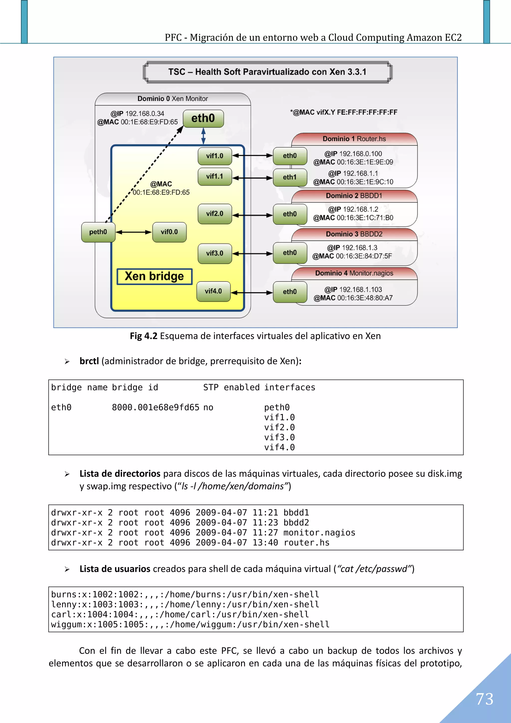 PFC - Migración de un entorno web a Cloud Computing Amazon EC2




                   Fig 4.2 Esquema de interfaces virtuales del aplicativo en Xen

      brctl (administrador de bridge, prerrequisito de Xen):

bridge name bridge id                   STP enabled interfaces

eth0          8000.001e68e9fd65 no                    peth0
                                                      vif1.0
                                                      vif2.0
                                                      vif3.0
                                                      vif4.0


      Lista de directorios para discos de las máquinas virtuales, cada directorio posee su disk.img
       y swap.img respectivo (“ls -l /home/xen/domains”)

drwxr-xr-x   2   root   root    4096   2009-04-07   11:21   bbdd1
drwxr-xr-x   2   root   root    4096   2009-04-07   11:23   bbdd2
drwxr-xr-x   2   root   root    4096   2009-04-07   11:27   monitor.nagios
drwxr-xr-x   2   root   root    4096   2009-04-07   13:40   router.hs


      Lista de usuarios creados para shell de cada máquina virtual (“cat /etc/passwd”)

burns:x:1002:1002:,,,:/home/burns:/usr/bin/xen-shell
lenny:x:1003:1003:,,,:/home/lenny:/usr/bin/xen-shell
carl:x:1004:1004:,,,:/home/carl:/usr/bin/xen-shell
wiggum:x:1005:1005:,,,:/home/wiggum:/usr/bin/xen-shell


      Con el fin de llevar a cabo este PFC, se llevó a cabo un backup de todos los archivos y
elementos que se desarrollaron o se aplicaron en cada una de las máquinas físicas del prototipo,


                                                                                                       73
 