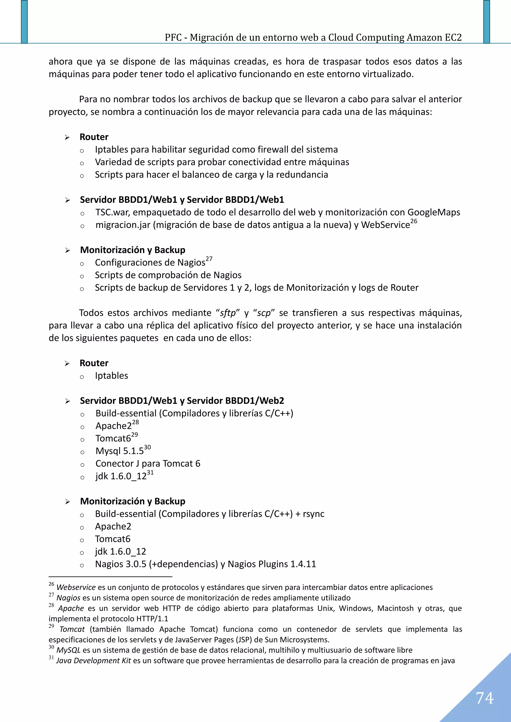 PFC - Migración de un entorno web a Cloud Computing Amazon EC2

ahora que ya se dispone de las máquinas creadas, es hora de traspasar todos esos datos a las
máquinas para poder tener todo el aplicativo funcionando en este entorno virtualizado.

       Para no nombrar todos los archivos de backup que se llevaron a cabo para salvar el anterior
proyecto, se nombra a continuación los de mayor relevancia para cada una de las máquinas:

        Router
         o Iptables para habilitar seguridad como firewall del sistema
         o Variedad de scripts para probar conectividad entre máquinas
         o Scripts para hacer el balanceo de carga y la redundancia


        Servidor BBDD1/Web1 y Servidor BBDD1/Web1
         o TSC.war, empaquetado de todo el desarrollo del web y monitorización con GoogleMaps
                                                                                      26
         o migracion.jar (migración de base de datos antigua a la nueva) y WebService


        Monitorización y Backup
                                     27
         o Configuraciones de Nagios
         o Scripts de comprobación de Nagios
         o Scripts de backup de Servidores 1 y 2, logs de Monitorización y logs de Router


        Todos estos archivos mediante “sftp” y “scp” se transfieren a sus respectivas máquinas,
para llevar a cabo una réplica del aplicativo físico del proyecto anterior, y se hace una instalación
de los siguientes paquetes en cada uno de ellos:

        Router
         o Iptables


        Servidor BBDD1/Web1 y Servidor BBDD1/Web2
         o Build-essential (Compiladores y librerías C/C++)
                    28
         o Apache2
                    29
         o Tomcat6
                       30
         o Mysql 5.1.5
         o Conector J para Tomcat 6
                        31
         o jdk 1.6.0_12


        Monitorización y Backup
         o Build-essential (Compiladores y librerías C/C++) + rsync
         o Apache2
         o Tomcat6
         o jdk 1.6.0_12
         o Nagios 3.0.5 (+dependencias) y Nagios Plugins 1.4.11

26
   Webservice es un conjunto de protocolos y estándares que sirven para intercambiar datos entre aplicaciones
27
   Nagios es un sistema open source de monitorización de redes ampliamente utilizado
28
    Apache es un servidor web HTTP de código abierto para plataformas Unix, Windows, Macintosh y otras, que
implementa el protocolo HTTP/1.1
29
    Tomcat (también llamado Apache Tomcat) funciona como un contenedor de servlets que implementa las
especificaciones de los servlets y de JavaServer Pages (JSP) de Sun Microsystems.
30
   MySQL es un sistema de gestión de base de datos relacional, multihilo y multiusuario de software libre
31
   Java Development Kit es un software que provee herramientas de desarrollo para la creación de programas en java



                                                                                                                     74
 