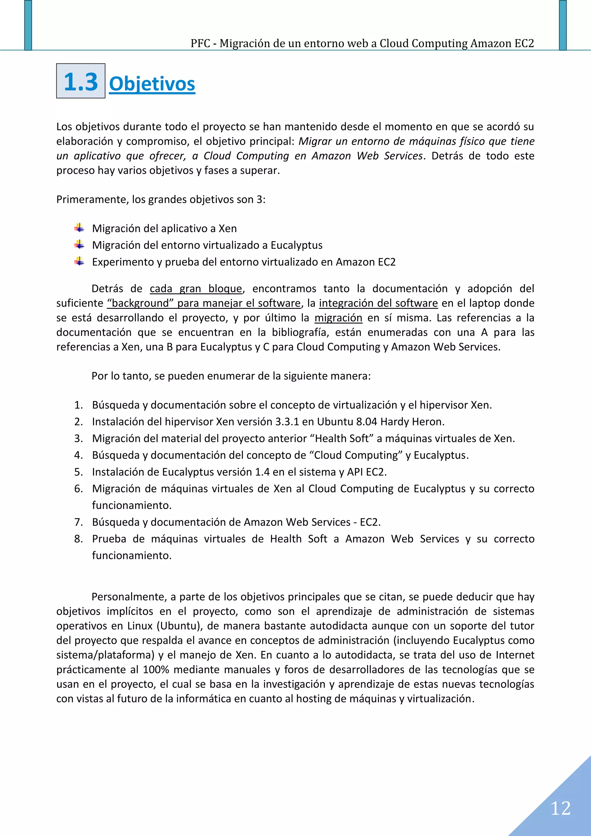 PFC - Migración de un entorno web a Cloud Computing Amazon EC2


 1.3       Objetivos
Los objetivos durante todo el proyecto se han mantenido desde el momento en que se acordó su
elaboración y compromiso, el objetivo principal: Migrar un entorno de máquinas físico que tiene
un aplicativo que ofrecer, a Cloud Computing en Amazon Web Services. Detrás de todo este
proceso hay varios objetivos y fases a superar.

Primeramente, los grandes objetivos son 3:

        Migración del aplicativo a Xen
        Migración del entorno virtualizado a Eucalyptus
        Experimento y prueba del entorno virtualizado en Amazon EC2

        Detrás de cada gran bloque, encontramos tanto la documentación y adopción del
suficiente “background” para manejar el software, la integración del software en el laptop donde
se está desarrollando el proyecto, y por último la migración en sí misma. Las referencias a la
documentación que se encuentran en la bibliografía, están enumeradas con una A para las
referencias a Xen, una B para Eucalyptus y C para Cloud Computing y Amazon Web Services.

        Por lo tanto, se pueden enumerar de la siguiente manera:

   1. Búsqueda y documentación sobre el concepto de virtualización y el hipervisor Xen.
   2. Instalación del hipervisor Xen versión 3.3.1 en Ubuntu 8.04 Hardy Heron.
   3. Migración del material del proyecto anterior “Health Soft” a máquinas virtuales de Xen.
   4. Búsqueda y documentación del concepto de “Cloud Computing” y Eucalyptus.
   5. Instalación de Eucalyptus versión 1.4 en el sistema y API EC2.
   6. Migración de máquinas virtuales de Xen al Cloud Computing de Eucalyptus y su correcto
      funcionamiento.
   7. Búsqueda y documentación de Amazon Web Services - EC2.
   8. Prueba de máquinas virtuales de Health Soft a Amazon Web Services y su correcto
      funcionamiento.


        Personalmente, a parte de los objetivos principales que se citan, se puede deducir que hay
objetivos implícitos en el proyecto, como son el aprendizaje de administración de sistemas
operativos en Linux (Ubuntu), de manera bastante autodidacta aunque con un soporte del tutor
del proyecto que respalda el avance en conceptos de administración (incluyendo Eucalyptus como
sistema/plataforma) y el manejo de Xen. En cuanto a lo autodidacta, se trata del uso de Internet
prácticamente al 100% mediante manuales y foros de desarrolladores de las tecnologías que se
usan en el proyecto, el cual se basa en la investigación y aprendizaje de estas nuevas tecnologías
con vistas al futuro de la informática en cuanto al hosting de máquinas y virtualización.




                                                                                                     12
 