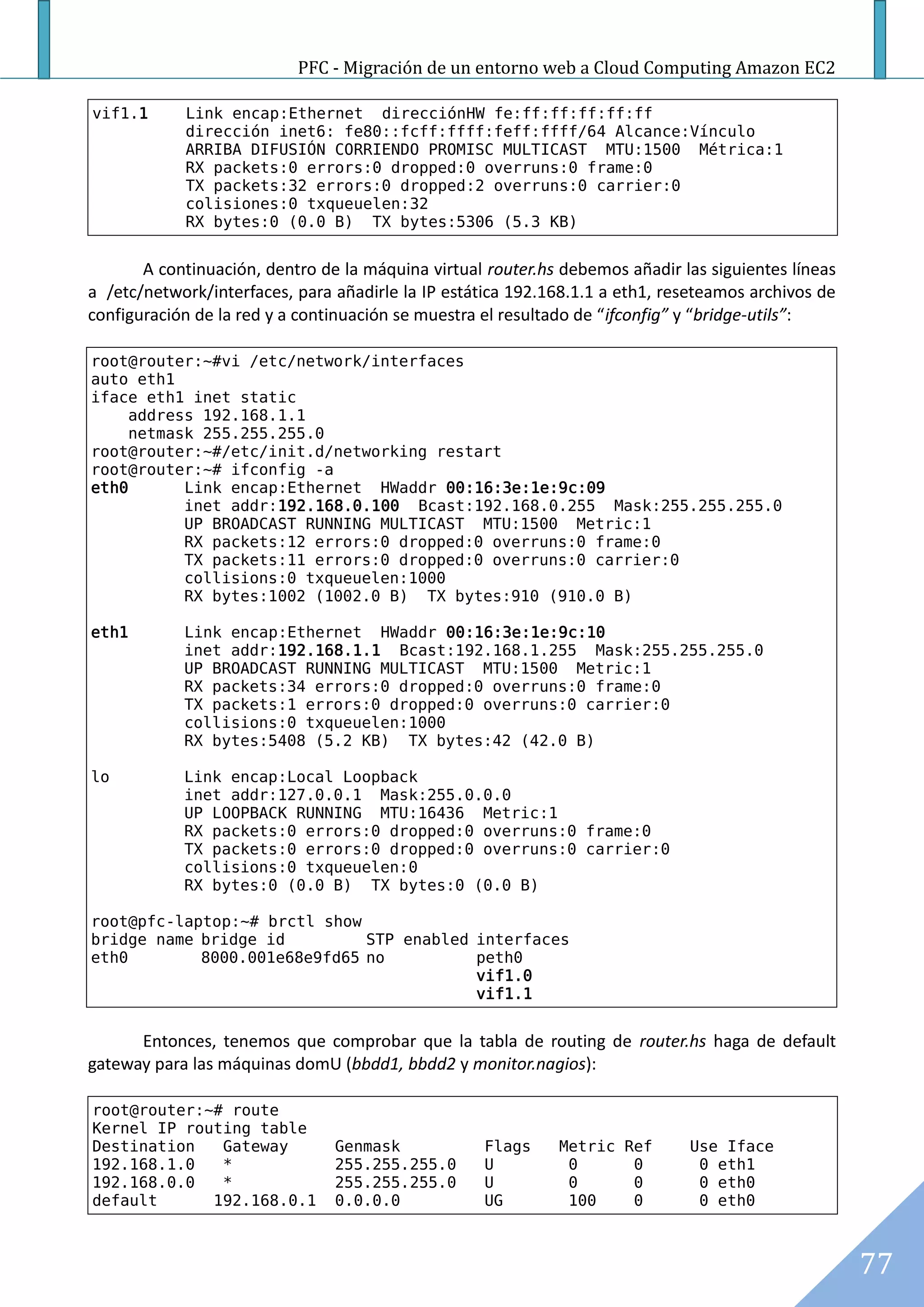 PFC - Migración de un entorno web a Cloud Computing Amazon EC2

vif1.1      Link encap:Ethernet direcciónHW fe:ff:ff:ff:ff:ff
            dirección inet6: fe80::fcff:ffff:feff:ffff/64 Alcance:Vínculo
            ARRIBA DIFUSIÓN CORRIENDO PROMISC MULTICAST MTU:1500 Métrica:1
            RX packets:0 errors:0 dropped:0 overruns:0 frame:0
            TX packets:32 errors:0 dropped:2 overruns:0 carrier:0
            colisiones:0 txqueuelen:32
            RX bytes:0 (0.0 B) TX bytes:5306 (5.3 KB)


       A continuación, dentro de la máquina virtual router.hs debemos añadir las siguientes líneas
a /etc/network/interfaces, para añadirle la IP estática 192.168.1.1 a eth1, reseteamos archivos de
configuración de la red y a continuación se muestra el resultado de “ifconfig” y “bridge-utils”:

root@router:~#vi /etc/network/interfaces
auto eth1
iface eth1 inet static
    address 192.168.1.1
    netmask 255.255.255.0
root@router:~#/etc/init.d/networking restart
root@router:~# ifconfig -a
eth0      Link encap:Ethernet HWaddr 00:16:3e:1e:9c:09
          inet addr:192.168.0.100 Bcast:192.168.0.255 Mask:255.255.255.0
          UP BROADCAST RUNNING MULTICAST MTU:1500 Metric:1
          RX packets:12 errors:0 dropped:0 overruns:0 frame:0
          TX packets:11 errors:0 dropped:0 overruns:0 carrier:0
          collisions:0 txqueuelen:1000
          RX bytes:1002 (1002.0 B) TX bytes:910 (910.0 B)

eth1        Link encap:Ethernet HWaddr 00:16:3e:1e:9c:10
            inet addr:192.168.1.1 Bcast:192.168.1.255 Mask:255.255.255.0
            UP BROADCAST RUNNING MULTICAST MTU:1500 Metric:1
            RX packets:34 errors:0 dropped:0 overruns:0 frame:0
            TX packets:1 errors:0 dropped:0 overruns:0 carrier:0
            collisions:0 txqueuelen:1000
            RX bytes:5408 (5.2 KB) TX bytes:42 (42.0 B)

lo          Link encap:Local Loopback
            inet addr:127.0.0.1 Mask:255.0.0.0
            UP LOOPBACK RUNNING MTU:16436 Metric:1
            RX packets:0 errors:0 dropped:0 overruns:0 frame:0
            TX packets:0 errors:0 dropped:0 overruns:0 carrier:0
            collisions:0 txqueuelen:0
            RX bytes:0 (0.0 B) TX bytes:0 (0.0 B)

root@pfc-laptop:~# brctl show
bridge name bridge id         STP enabled interfaces
eth0        8000.001e68e9fd65 no          peth0
                                          vif1.0
                                          vif1.1


      Entonces, tenemos que comprobar que la tabla de routing de router.hs haga de default
gateway para las máquinas domU (bbdd1, bbdd2 y monitor.nagios):

root@router:~# route
Kernel IP routing table
Destination   Gateway           Genmask            Flags     Metric Ref       Use Iface
192.168.1.0   *                 255.255.255.0      U          0      0         0 eth1
192.168.0.0   *                 255.255.255.0      U          0      0         0 eth0
default      192.168.0.1        0.0.0.0            UG         100    0         0 eth0



                                                                                                     77
 