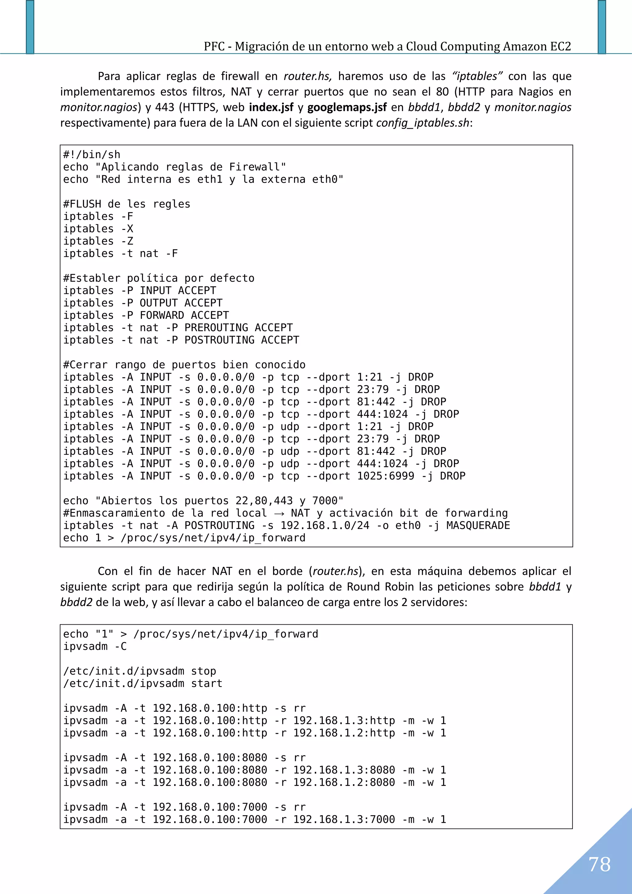 PFC - Migración de un entorno web a Cloud Computing Amazon EC2

       Para aplicar reglas de firewall en router.hs, haremos uso de las “iptables” con las que
implementaremos estos filtros, NAT y cerrar puertos que no sean el 80 (HTTP para Nagios en
monitor.nagios) y 443 (HTTPS, web index.jsf y googlemaps.jsf en bbdd1, bbdd2 y monitor.nagios
respectivamente) para fuera de la LAN con el siguiente script config_iptables.sh:

#!/bin/sh
echo "Aplicando reglas de Firewall"
echo "Red interna es eth1 y la externa eth0"

#FLUSH de les regles
iptables -F
iptables -X
iptables -Z
iptables -t nat -F

#Establer política por defecto
iptables -P INPUT ACCEPT
iptables -P OUTPUT ACCEPT
iptables -P FORWARD ACCEPT
iptables -t nat -P PREROUTING ACCEPT
iptables -t nat -P POSTROUTING ACCEPT

#Cerrar rango de puertos bien conocido
iptables -A INPUT -s 0.0.0.0/0 -p tcp --dport          1:21 -j DROP
iptables -A INPUT -s 0.0.0.0/0 -p tcp --dport          23:79 -j DROP
iptables -A INPUT -s 0.0.0.0/0 -p tcp --dport          81:442 -j DROP
iptables -A INPUT -s 0.0.0.0/0 -p tcp --dport          444:1024 -j DROP
iptables -A INPUT -s 0.0.0.0/0 -p udp --dport          1:21 -j DROP
iptables -A INPUT -s 0.0.0.0/0 -p tcp --dport          23:79 -j DROP
iptables -A INPUT -s 0.0.0.0/0 -p udp --dport          81:442 -j DROP
iptables -A INPUT -s 0.0.0.0/0 -p udp --dport          444:1024 -j DROP
iptables -A INPUT -s 0.0.0.0/0 -p tcp --dport          1025:6999 -j DROP

echo "Abiertos los puertos 22,80,443 y 7000"
#Enmascaramiento de la red local → NAT y activación bit de forwarding
iptables -t nat -A POSTROUTING -s 192.168.1.0/24 -o eth0 -j MASQUERADE
echo 1 > /proc/sys/net/ipv4/ip_forward


       Con el fin de hacer NAT en el borde (router.hs), en esta máquina debemos aplicar el
siguiente script para que redirija según la política de Round Robin las peticiones sobre bbdd1 y
bbdd2 de la web, y así llevar a cabo el balanceo de carga entre los 2 servidores:

echo "1" > /proc/sys/net/ipv4/ip_forward
ipvsadm -C

/etc/init.d/ipvsadm stop
/etc/init.d/ipvsadm start

ipvsadm -A -t 192.168.0.100:http -s rr
ipvsadm -a -t 192.168.0.100:http -r 192.168.1.3:http -m -w 1
ipvsadm -a -t 192.168.0.100:http -r 192.168.1.2:http -m -w 1

ipvsadm -A -t 192.168.0.100:8080 -s rr
ipvsadm -a -t 192.168.0.100:8080 -r 192.168.1.3:8080 -m -w 1
ipvsadm -a -t 192.168.0.100:8080 -r 192.168.1.2:8080 -m -w 1

ipvsadm -A -t 192.168.0.100:7000 -s rr
ipvsadm -a -t 192.168.0.100:7000 -r 192.168.1.3:7000 -m -w 1



                                                                                                   78
 