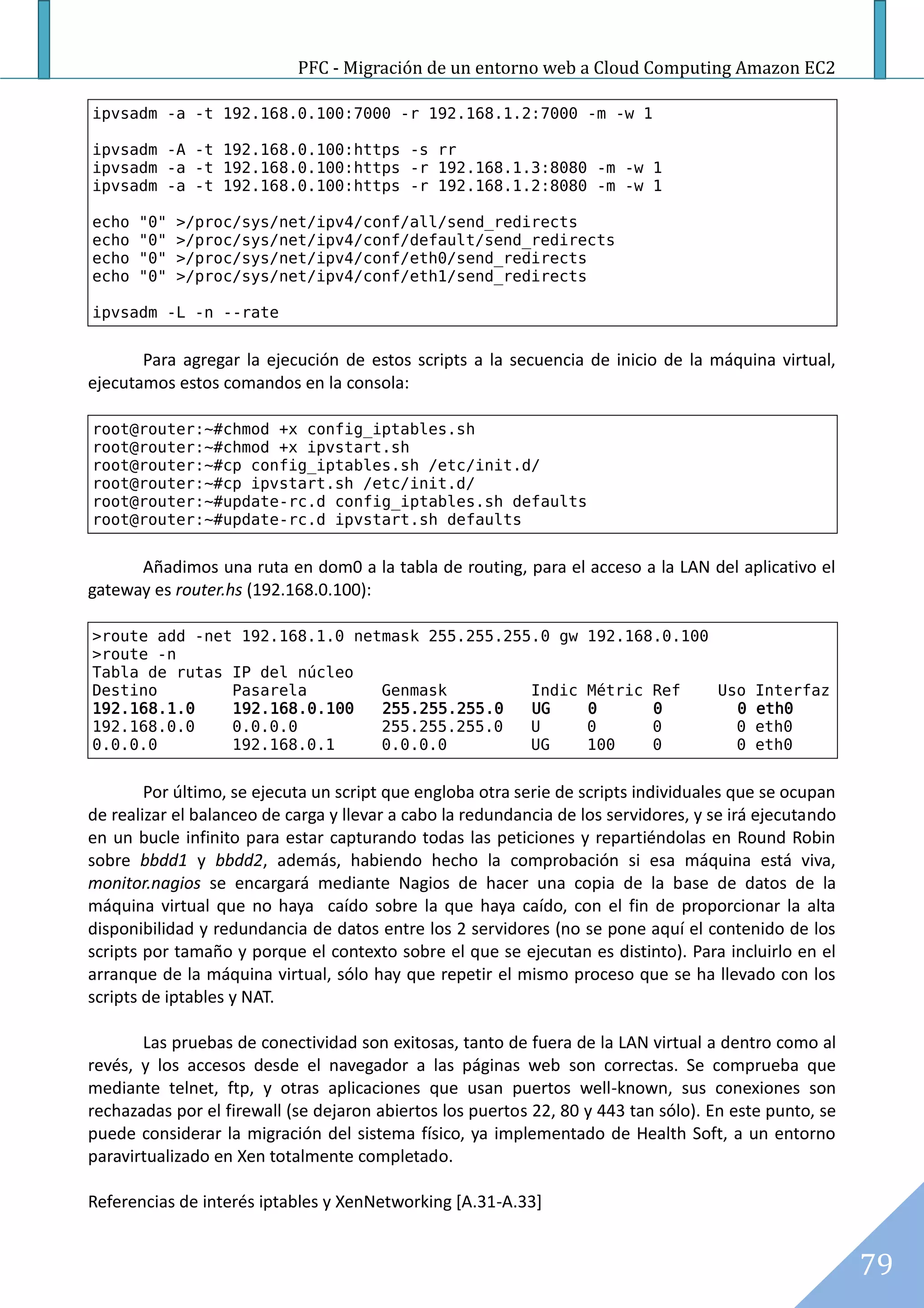 PFC - Migración de un entorno web a Cloud Computing Amazon EC2

ipvsadm -a -t 192.168.0.100:7000 -r 192.168.1.2:7000 -m -w 1

ipvsadm -A -t 192.168.0.100:https -s rr
ipvsadm -a -t 192.168.0.100:https -r 192.168.1.3:8080 -m -w 1
ipvsadm -a -t 192.168.0.100:https -r 192.168.1.2:8080 -m -w 1

echo   "0"   >/proc/sys/net/ipv4/conf/all/send_redirects
echo   "0"   >/proc/sys/net/ipv4/conf/default/send_redirects
echo   "0"   >/proc/sys/net/ipv4/conf/eth0/send_redirects
echo   "0"   >/proc/sys/net/ipv4/conf/eth1/send_redirects

ipvsadm -L -n --rate


       Para agregar la ejecución de estos scripts a la secuencia de inicio de la máquina virtual,
ejecutamos estos comandos en la consola:

root@router:~#chmod +x config_iptables.sh
root@router:~#chmod +x ipvstart.sh
root@router:~#cp config_iptables.sh /etc/init.d/
root@router:~#cp ipvstart.sh /etc/init.d/
root@router:~#update-rc.d config_iptables.sh defaults
root@router:~#update-rc.d ipvstart.sh defaults


      Añadimos una ruta en dom0 a la tabla de routing, para el acceso a la LAN del aplicativo el
gateway es router.hs (192.168.0.100):

>route add -net 192.168.1.0 netmask 255.255.255.0 gw                192.168.0.100
>route -n
Tabla de rutas IP del núcleo
Destino        Pasarela        Genmask         Indic                Métric   Ref     Uso   Interfaz
192.168.1.0    192.168.0.100   255.255.255.0   UG                   0        0         0   eth0
192.168.0.0    0.0.0.0         255.255.255.0   U                    0        0         0   eth0
0.0.0.0        192.168.0.1     0.0.0.0         UG                   100      0         0   eth0


        Por último, se ejecuta un script que engloba otra serie de scripts individuales que se ocupan
de realizar el balanceo de carga y llevar a cabo la redundancia de los servidores, y se irá ejecutando
en un bucle infinito para estar capturando todas las peticiones y repartiéndolas en Round Robin
sobre bbdd1 y bbdd2, además, habiendo hecho la comprobación si esa máquina está viva,
monitor.nagios se encargará mediante Nagios de hacer una copia de la base de datos de la
máquina virtual que no haya caído sobre la que haya caído, con el fin de proporcionar la alta
disponibilidad y redundancia de datos entre los 2 servidores (no se pone aquí el contenido de los
scripts por tamaño y porque el contexto sobre el que se ejecutan es distinto). Para incluirlo en el
arranque de la máquina virtual, sólo hay que repetir el mismo proceso que se ha llevado con los
scripts de iptables y NAT.

       Las pruebas de conectividad son exitosas, tanto de fuera de la LAN virtual a dentro como al
revés, y los accesos desde el navegador a las páginas web son correctas. Se comprueba que
mediante telnet, ftp, y otras aplicaciones que usan puertos well-known, sus conexiones son
rechazadas por el firewall (se dejaron abiertos los puertos 22, 80 y 443 tan sólo). En este punto, se
puede considerar la migración del sistema físico, ya implementado de Health Soft, a un entorno
paravirtualizado en Xen totalmente completado.

Referencias de interés iptables y XenNetworking [A.31-A.33]


                                                                                                         79
 