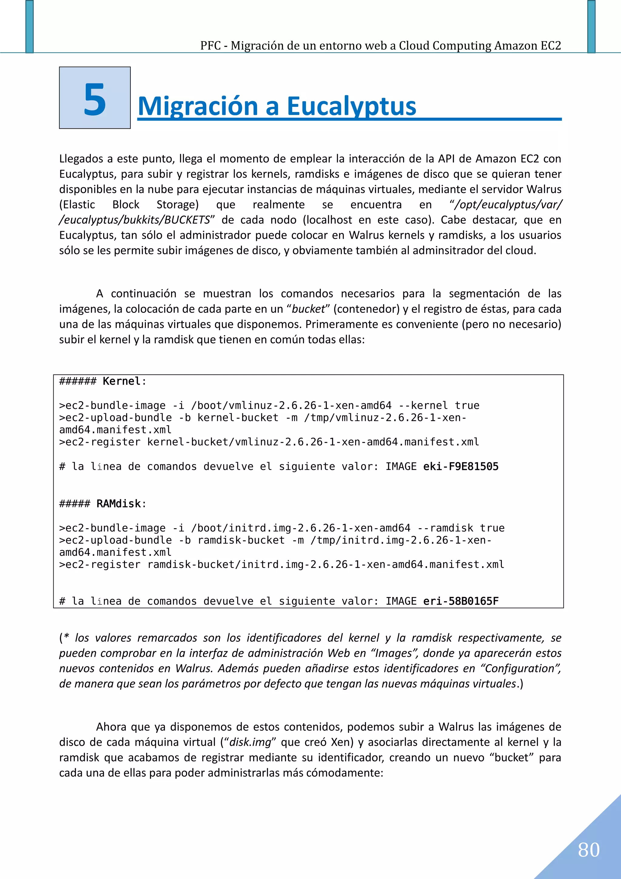 PFC - Migración de un entorno web a Cloud Computing Amazon EC2




    5          Migración a Eucalyptus
Llegados a este punto, llega el momento de emplear la interacción de la API de Amazon EC2 con
Eucalyptus, para subir y registrar los kernels, ramdisks e imágenes de disco que se quieran tener
disponibles en la nube para ejecutar instancias de máquinas virtuales, mediante el servidor Walrus
(Elastic Block Storage) que realmente se encuentra en “/opt/eucalyptus/var/
/eucalyptus/bukkits/BUCKETS” de cada nodo (localhost en este caso). Cabe destacar, que en
Eucalyptus, tan sólo el administrador puede colocar en Walrus kernels y ramdisks, a los usuarios
sólo se les permite subir imágenes de disco, y obviamente también al adminsitrador del cloud.


        A continuación se muestran los comandos necesarios para la segmentación de las
imágenes, la colocación de cada parte en un “bucket” (contenedor) y el registro de éstas, para cada
una de las máquinas virtuales que disponemos. Primeramente es conveniente (pero no necesario)
subir el kernel y la ramdisk que tienen en común todas ellas:


###### Kernel:

>ec2-bundle-image -i /boot/vmlinuz-2.6.26-1-xen-amd64 --kernel true
>ec2-upload-bundle -b kernel-bucket -m /tmp/vmlinuz-2.6.26-1-xen-
amd64.manifest.xml
>ec2-register kernel-bucket/vmlinuz-2.6.26-1-xen-amd64.manifest.xml

# la línea de comandos devuelve el siguiente valor: IMAGE eki-F9E81505


##### RAMdisk:

>ec2-bundle-image -i /boot/initrd.img-2.6.26-1-xen-amd64 --ramdisk true
>ec2-upload-bundle -b ramdisk-bucket -m /tmp/initrd.img-2.6.26-1-xen-
amd64.manifest.xml
>ec2-register ramdisk-bucket/initrd.img-2.6.26-1-xen-amd64.manifest.xml


# la línea de comandos devuelve el siguiente valor: IMAGE eri-58B0165F


(* los valores remarcados son los identificadores del kernel y la ramdisk respectivamente, se
pueden comprobar en la interfaz de administración Web en “Images”, donde ya aparecerán estos
nuevos contenidos en Walrus. Además pueden añadirse estos identificadores en “Configuration”,
de manera que sean los parámetros por defecto que tengan las nuevas máquinas virtuales.)


       Ahora que ya disponemos de estos contenidos, podemos subir a Walrus las imágenes de
disco de cada máquina virtual (“disk.img” que creó Xen) y asociarlas directamente al kernel y la
ramdisk que acabamos de registrar mediante su identificador, creando un nuevo “bucket” para
cada una de ellas para poder administrarlas más cómodamente:




                                                                                                      80
 