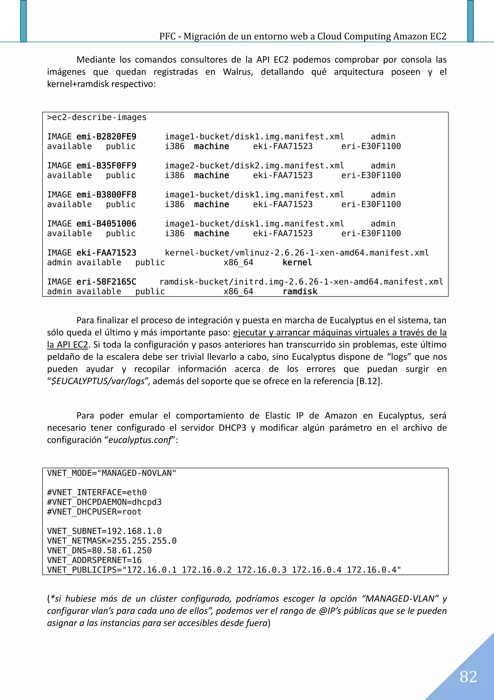 PFC - Migración de un entorno web a Cloud Computing Amazon EC2

       Mediante los comandos consultores de la API EC2 podemos comprobar por consola las
imágenes que quedan registradas en Walrus, detallando qué arquitectura poseen y el
kernel+ramdisk respectivo:


>ec2-describe-images

IMAGE emi-B2820FE9           image1-bucket/disk1.img.manifest.xml     admin
available   public           i386 machine      eki-FAA71523     eri-E30F1100

IMAGE emi-B35F0FF9           image2-bucket/disk2.img.manifest.xml     admin
available   public           i386 machine      eki-FAA71523     eri-E30F1100

IMAGE emi-B3800FF8           image1-bucket/disk1.img.manifest.xml     admin
available   public           i386 machine      eki-FAA71523     eri-E30F1100

IMAGE emi-B4051006           image1-bucket/disk1.img.manifest.xml     admin
available   public           i386 machine      eki-FAA71523     eri-E30F1100

IMAGE eki-FAA71523      kernel-bucket/vmlinuz-2.6.26-1-xen-amd64.manifest.xml
admin available   public            x86_64      kernel

IMAGE eri-58F2165C     ramdisk-bucket/initrd.img-2.6.26-1-xen-amd64.manifest.xml
admin available   public            x86_64      ramdisk


        Para finalizar el proceso de integración y puesta en marcha de Eucalyptus en el sistema, tan
sólo queda el último y más importante paso: ejecutar y arrancar máquinas virtuales a través de la
la API EC2. Si toda la configuración y pasos anteriores han transcurrido sin problemas, este último
peldaño de la escalera debe ser trivial llevarlo a cabo, sino Eucalyptus dispone de “logs” que nos
pueden ayudar y recopilar información acerca de los errores que puedan surgir en
“$EUCALYPTUS/var/logs”, además del soporte que se ofrece en la referencia [B.12].


       Para poder emular el comportamiento de Elastic IP de Amazon en Eucalyptus, será
necesario tener configurado el servidor DHCP3 y modificar algún parámetro en el archivo de
configuración “eucalyptus.conf”:


VNET_MODE="MANAGED-NOVLAN"

#VNET_INTERFACE=eth0
#VNET_DHCPDAEMON=dhcpd3
#VNET_DHCPUSER=root

VNET_SUBNET=192.168.1.0
VNET_NETMASK=255.255.255.0
VNET_DNS=80.58.61.250
VNET_ADDRSPERNET=16
VNET_PUBLICIPS="172.16.0.1 172.16.0.2 172.16.0.3 172.16.0.4 172.16.0.4"


(*si hubiese más de un clúster configurado, podríamos escoger la opción “MANAGED-VLAN” y
configurar vlan’s para cada uno de ellos”, podemos ver el rango de @IP’s públicas que se le pueden
asignar a las instancias para ser accesibles desde fuera)




                                                                                                       82
 