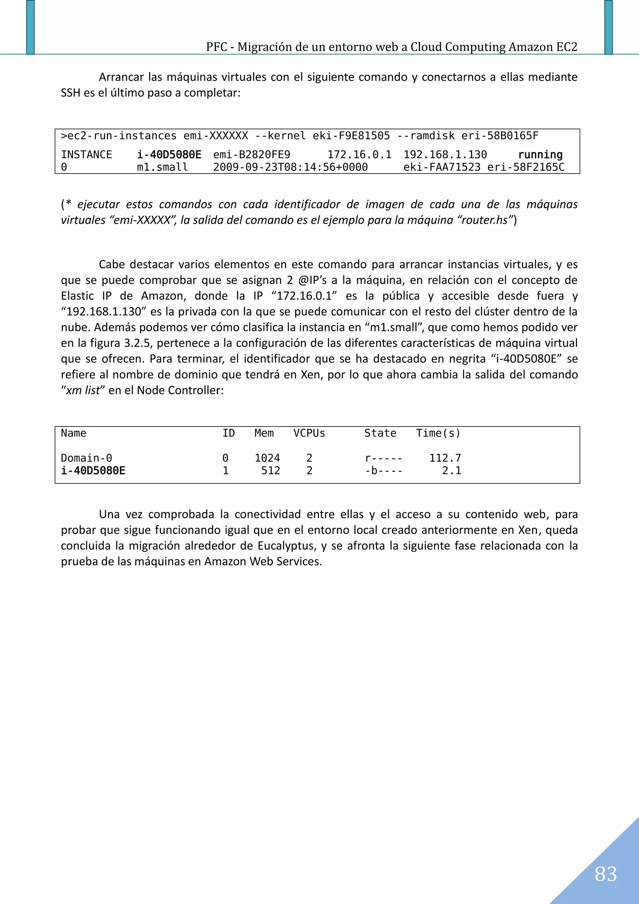 PFC - Migración de un entorno web a Cloud Computing Amazon EC2

       Arrancar las máquinas virtuales con el siguiente comando y conectarnos a ellas mediante
SSH es el último paso a completar:


>ec2-run-instances emi-XXXXXX --kernel eki-F9E81505 --ramdisk eri-58B0165F
INSTANCE      i-40D5080E     emi-B2820FE9      172.16.0.1           192.168.1.130     running
0             m1.small       2009-09-23T08:14:56+0000               eki-FAA71523 eri-58F2165C


(* ejecutar estos comandos con cada identificador de imagen de cada una de las máquinas
virtuales “emi-XXXXX”, la salida del comando es el ejemplo para la máquina “router.hs”)


        Cabe destacar varios elementos en este comando para arrancar instancias virtuales, y es
que se puede comprobar que se asignan 2 @IP’s a la máquina, en relación con el concepto de
Elastic IP de Amazon, donde la IP “172.16.0.1” es la pública y accesible desde fuera y
“192.168.1.130” es la privada con la que se puede comunicar con el resto del clúster dentro de la
nube. Además podemos ver cómo clasifica la instancia en “m1.small”, que como hemos podido ver
en la figura 3.2.5, pertenece a la configuración de las diferentes características de máquina virtual
que se ofrecen. Para terminar, el identificador que se ha destacado en negrita “i-40D5080E” se
refiere al nombre de dominio que tendrá en Xen, por lo que ahora cambia la salida del comando
“xm list” en el Node Controller:


Name                           ID    Mem     VCPUs         State     Time(s)

Domain-0                       0     1024      2           r-----      112.7
i-40D5080E                     1      512      2           -b----        2.1



       Una vez comprobada la conectividad entre ellas y el acceso a su contenido web, para
probar que sigue funcionando igual que en el entorno local creado anteriormente en Xen, queda
concluida la migración alrededor de Eucalyptus, y se afronta la siguiente fase relacionada con la
prueba de las máquinas en Amazon Web Services.




                                                                                                        83
 