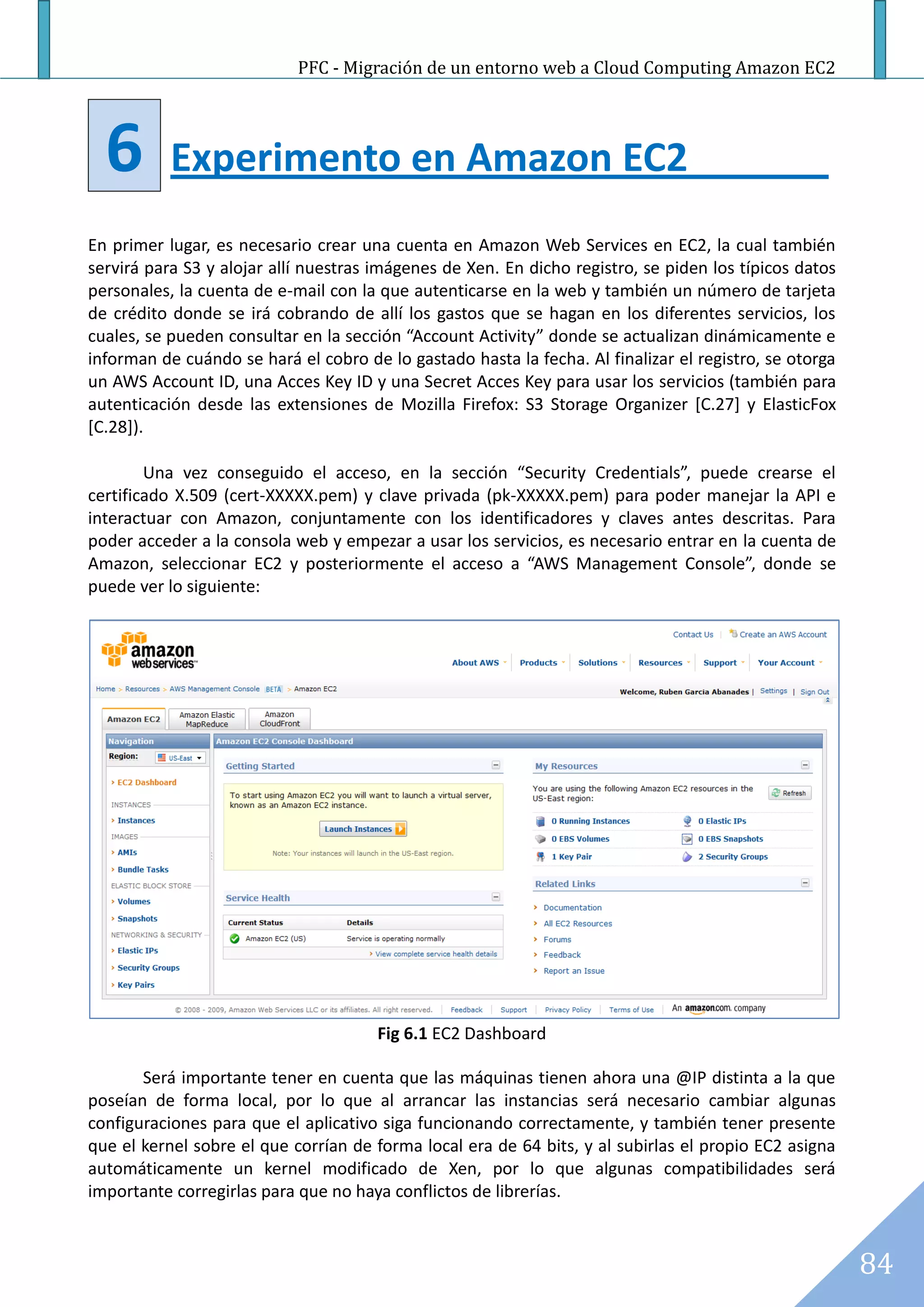 PFC - Migración de un entorno web a Cloud Computing Amazon EC2




  6        Experimento en Amazon EC2
En primer lugar, es necesario crear una cuenta en Amazon Web Services en EC2, la cual también
servirá para S3 y alojar allí nuestras imágenes de Xen. En dicho registro, se piden los típicos datos
personales, la cuenta de e-mail con la que autenticarse en la web y también un número de tarjeta
de crédito donde se irá cobrando de allí los gastos que se hagan en los diferentes servicios, los
cuales, se pueden consultar en la sección “Account Activity” donde se actualizan dinámicamente e
informan de cuándo se hará el cobro de lo gastado hasta la fecha. Al finalizar el registro, se otorga
un AWS Account ID, una Acces Key ID y una Secret Acces Key para usar los servicios (también para
autenticación desde las extensiones de Mozilla Firefox: S3 Storage Organizer [C.27] y ElasticFox
[C.28]).

        Una vez conseguido el acceso, en la sección “Security Credentials”, puede crearse el
certificado X.509 (cert-XXXXX.pem) y clave privada (pk-XXXXX.pem) para poder manejar la API e
interactuar con Amazon, conjuntamente con los identificadores y claves antes descritas. Para
poder acceder a la consola web y empezar a usar los servicios, es necesario entrar en la cuenta de
Amazon, seleccionar EC2 y posteriormente el acceso a “AWS Management Console”, donde se
puede ver lo siguiente:




                                       Fig 6.1 EC2 Dashboard

       Será importante tener en cuenta que las máquinas tienen ahora una @IP distinta a la que
poseían de forma local, por lo que al arrancar las instancias será necesario cambiar algunas
configuraciones para que el aplicativo siga funcionando correctamente, y también tener presente
que el kernel sobre el que corrían de forma local era de 64 bits, y al subirlas el propio EC2 asigna
automáticamente un kernel modificado de Xen, por lo que algunas compatibilidades será
importante corregirlas para que no haya conflictos de librerías.



                                                                                                        84
 