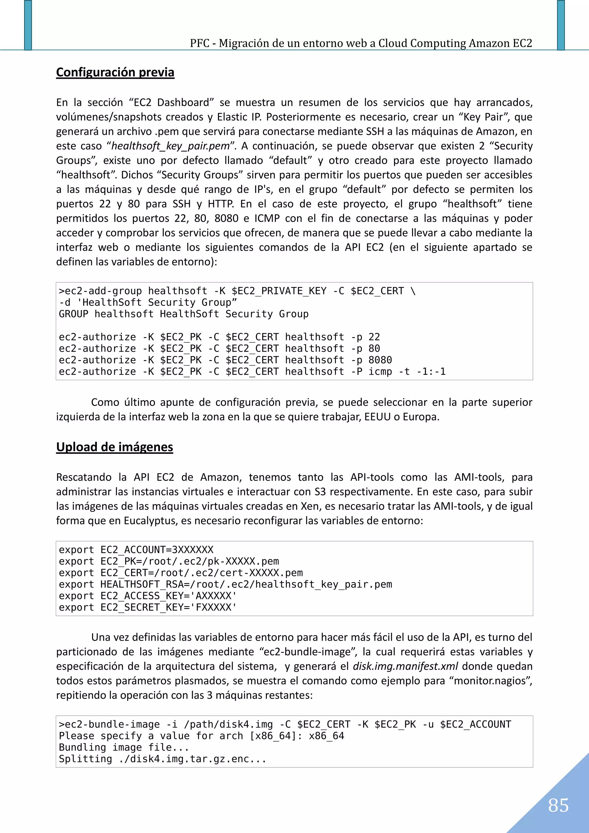 PFC - Migración de un entorno web a Cloud Computing Amazon EC2

Configuración previa

En la sección “EC2 Dashboard” se muestra un resumen de los servicios que hay arrancados,
volúmenes/snapshots creados y Elastic IP. Posteriormente es necesario, crear un “Key Pair”, que
generará un archivo .pem que servirá para conectarse mediante SSH a las máquinas de Amazon, en
este caso “healthsoft_key_pair.pem”. A continuación, se puede observar que existen 2 “Security
Groups”, existe uno por defecto llamado “default” y otro creado para este proyecto llamado
“healthsoft”. Dichos “Security Groups” sirven para permitir los puertos que pueden ser accesibles
a las máquinas y desde qué rango de IP's, en el grupo “default” por defecto se permiten los
puertos 22 y 80 para SSH y HTTP. En el caso de este proyecto, el grupo “healthsoft” tiene
permitidos los puertos 22, 80, 8080 e ICMP con el fin de conectarse a las máquinas y poder
acceder y comprobar los servicios que ofrecen, de manera que se puede llevar a cabo mediante la
interfaz web o mediante los siguientes comandos de la API EC2 (en el siguiente apartado se
definen las variables de entorno):

>ec2-add-group healthsoft -K $EC2_PRIVATE_KEY -C $EC2_CERT 
-d 'HealthSoft Security Group”
GROUP healthsoft HealthSoft Security Group

ec2-authorize     -K   $EC2_PK   -C   $EC2_CERT   healthsoft   -p   22
ec2-authorize     -K   $EC2_PK   -C   $EC2_CERT   healthsoft   -p   80
ec2-authorize     -K   $EC2_PK   -C   $EC2_CERT   healthsoft   -p   8080
ec2-authorize     -K   $EC2_PK   -C   $EC2_CERT   healthsoft   -P   icmp -t -1:-1


       Como último apunte de configuración previa, se puede seleccionar en la parte superior
izquierda de la interfaz web la zona en la que se quiere trabajar, EEUU o Europa.

Upload de imágenes

Rescatando la API EC2 de Amazon, tenemos tanto las API-tools como las AMI-tools, para
administrar las instancias virtuales e interactuar con S3 respectivamente. En este caso, para subir
las imágenes de las máquinas virtuales creadas en Xen, es necesario tratar las AMI-tools, y de igual
forma que en Eucalyptus, es necesario reconfigurar las variables de entorno:

export   EC2_ACCOUNT=3XXXXXX
export   EC2_PK=/root/.ec2/pk-XXXXX.pem
export   EC2_CERT=/root/.ec2/cert-XXXXX.pem
export   HEALTHSOFT_RSA=/root/.ec2/healthsoft_key_pair.pem
export   EC2_ACCESS_KEY='AXXXXX'
export   EC2_SECRET_KEY='FXXXXX'


        Una vez definidas las variables de entorno para hacer más fácil el uso de la API, es turno del
particionado de las imágenes mediante “ec2-bundle-image”, la cual requerirá estas variables y
especificación de la arquitectura del sistema, y generará el disk.img.manifest.xml donde quedan
todos estos parámetros plasmados, se muestra el comando como ejemplo para “monitor.nagios”,
repitiendo la operación con las 3 máquinas restantes:

>ec2-bundle-image -i /path/disk4.img -C $EC2_CERT -K $EC2_PK -u $EC2_ACCOUNT
Please specify a value for arch [x86_64]: x86_64
Bundling image file...
Splitting ./disk4.img.tar.gz.enc...




                                                                                                         85
 
