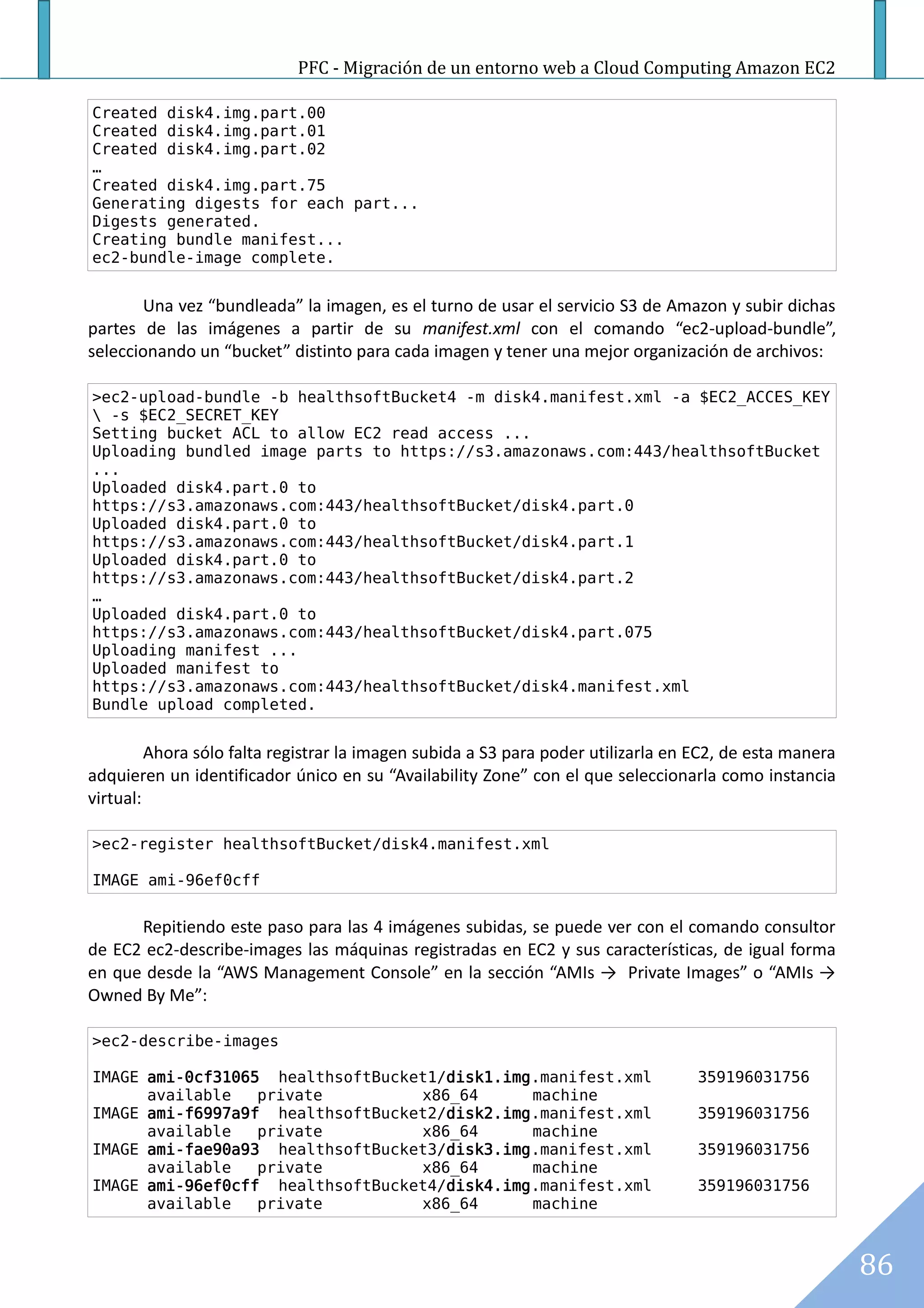 PFC - Migración de un entorno web a Cloud Computing Amazon EC2

Created disk4.img.part.00
Created disk4.img.part.01
Created disk4.img.part.02
…
Created disk4.img.part.75
Generating digests for each part...
Digests generated.
Creating bundle manifest...
ec2-bundle-image complete.


       Una vez “bundleada” la imagen, es el turno de usar el servicio S3 de Amazon y subir dichas
partes de las imágenes a partir de su manifest.xml con el comando “ec2-upload-bundle”,
seleccionando un “bucket” distinto para cada imagen y tener una mejor organización de archivos:

>ec2-upload-bundle -b healthsoftBucket4 -m disk4.manifest.xml -a $EC2_ACCES_KEY
 -s $EC2_SECRET_KEY
Setting bucket ACL to allow EC2 read access ...
Uploading bundled image parts to https://s3.amazonaws.com:443/healthsoftBucket
...
Uploaded disk4.part.0 to
https://s3.amazonaws.com:443/healthsoftBucket/disk4.part.0
Uploaded disk4.part.0 to
https://s3.amazonaws.com:443/healthsoftBucket/disk4.part.1
Uploaded disk4.part.0 to
https://s3.amazonaws.com:443/healthsoftBucket/disk4.part.2
…
Uploaded disk4.part.0 to
https://s3.amazonaws.com:443/healthsoftBucket/disk4.part.075
Uploading manifest ...
Uploaded manifest to
https://s3.amazonaws.com:443/healthsoftBucket/disk4.manifest.xml
Bundle upload completed.


         Ahora sólo falta registrar la imagen subida a S3 para poder utilizarla en EC2, de esta manera
adquieren un identificador único en su “Availability Zone” con el que seleccionarla como instancia
virtual:

>ec2-register healthsoftBucket/disk4.manifest.xml

IMAGE ami-96ef0cff


      Repitiendo este paso para las 4 imágenes subidas, se puede ver con el comando consultor
de EC2 ec2-describe-images las máquinas registradas en EC2 y sus características, de igual forma
en que desde la “AWS Management Console” en la sección “AMIs → Private Images” o “AMIs →
Owned By Me”:

>ec2-describe-images

IMAGE ami-0cf31065 healthsoftBucket1/disk1.img.manifest.xml                        359196031756
      available   private         x86_64      machine
IMAGE ami-f6997a9f healthsoftBucket2/disk2.img.manifest.xml                        359196031756
      available   private         x86_64      machine
IMAGE ami-fae90a93 healthsoftBucket3/disk3.img.manifest.xml                        359196031756
      available   private         x86_64      machine
IMAGE ami-96ef0cff healthsoftBucket4/disk4.img.manifest.xml                        359196031756
      available   private         x86_64      machine



                                                                                                         86
 