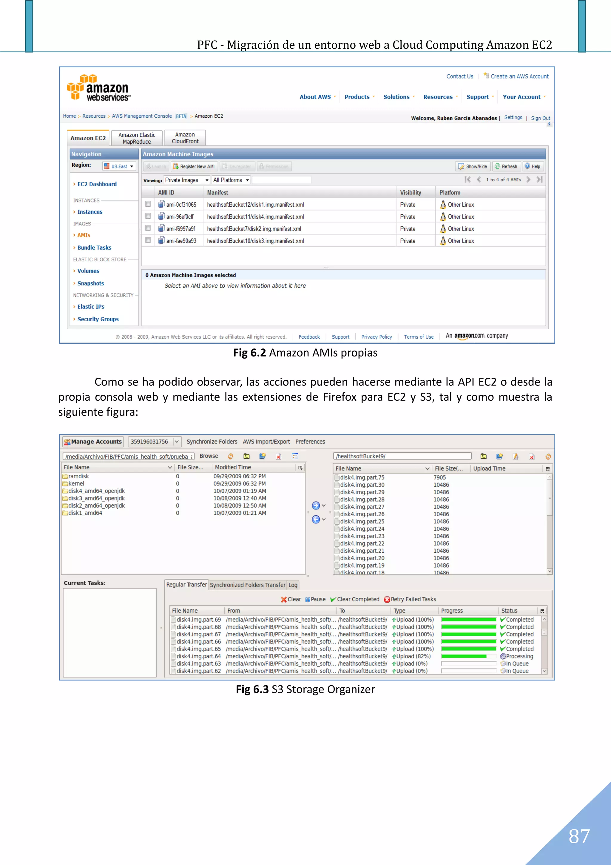 PFC - Migración de un entorno web a Cloud Computing Amazon EC2




                                Fig 6.2 Amazon AMIs propias

       Como se ha podido observar, las acciones pueden hacerse mediante la API EC2 o desde la
propia consola web y mediante las extensiones de Firefox para EC2 y S3, tal y como muestra la
siguiente figura:




                                 Fig 6.3 S3 Storage Organizer




                                                                                                87
 