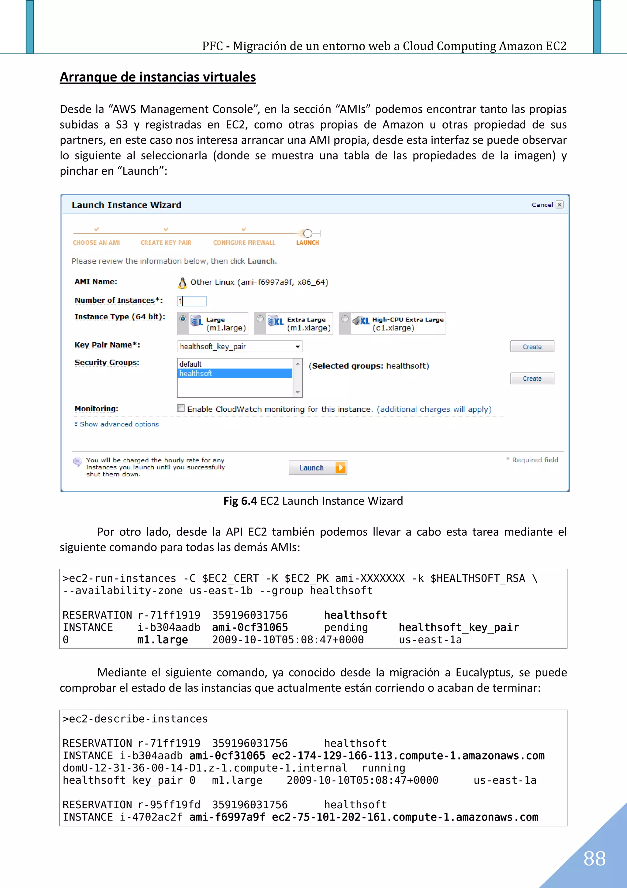 PFC - Migración de un entorno web a Cloud Computing Amazon EC2

Arranque de instancias virtuales

Desde la “AWS Management Console”, en la sección “AMIs” podemos encontrar tanto las propias
subidas a S3 y registradas en EC2, como otras propias de Amazon u otras propiedad de sus
partners, en este caso nos interesa arrancar una AMI propia, desde esta interfaz se puede observar
lo siguiente al seleccionarla (donde se muestra una tabla de las propiedades de la imagen) y
pinchar en “Launch”:




                               Fig 6.4 EC2 Launch Instance Wizard

       Por otro lado, desde la API EC2 también podemos llevar a cabo esta tarea mediante el
siguiente comando para todas las demás AMIs:

>ec2-run-instances -C $EC2_CERT -K $EC2_PK ami-XXXXXXX -k $HEALTHSOFT_RSA 
--availability-zone us-east-1b --group healthsoft

RESERVATION r-71ff1919       359196031756      healthsoft
INSTANCE    i-b304aadb       ami-0cf31065      pending           healthsoft_key_pair
0           m1.large         2009-10-10T05:08:47+0000            us-east-1a


      Mediante el siguiente comando, ya conocido desde la migración a Eucalyptus, se puede
comprobar el estado de las instancias que actualmente están corriendo o acaban de terminar:

>ec2-describe-instances

RESERVATION r-71ff1919 359196031756      healthsoft
INSTANCE i-b304aadb ami-0cf31065 ec2-174-129-166-113.compute-1.amazonaws.com
domU-12-31-36-00-14-D1.z-1.compute-1.internal running
healthsoft_key_pair 0   m1.large   2009-10-10T05:08:47+0000      us-east-1a

RESERVATION r-95ff19fd 359196031756      healthsoft
INSTANCE i-4702ac2f ami-f6997a9f ec2-75-101-202-161.compute-1.amazonaws.com



                                                                                                     88
 