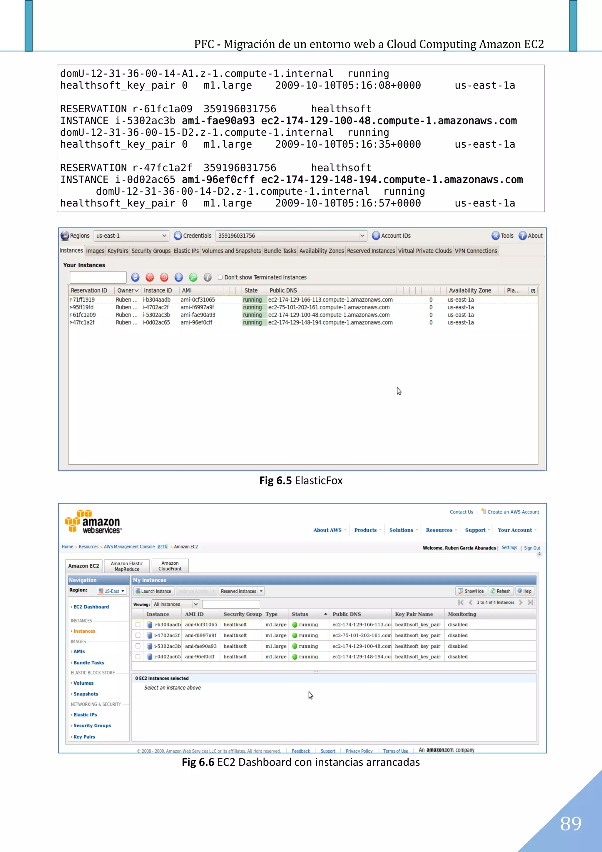 PFC - Migración de un entorno web a Cloud Computing Amazon EC2

domU-12-31-36-00-14-A1.z-1.compute-1.internal running
healthsoft_key_pair 0   m1.large   2009-10-10T05:16:08+0000          us-east-1a

RESERVATION r-61fc1a09 359196031756      healthsoft
INSTANCE i-5302ac3b ami-fae90a93 ec2-174-129-100-48.compute-1.amazonaws.com
domU-12-31-36-00-15-D2.z-1.compute-1.internal running
healthsoft_key_pair 0   m1.large   2009-10-10T05:16:35+0000      us-east-1a

RESERVATION r-47fc1a2f 359196031756      healthsoft
INSTANCE i-0d02ac65 ami-96ef0cff ec2-174-129-148-194.compute-1.amazonaws.com
      domU-12-31-36-00-14-D2.z-1.compute-1.internal running
healthsoft_key_pair 0   m1.large   2009-10-10T05:16:57+0000      us-east-1a




                                  Fig 6.5 ElasticFox




                   Fig 6.6 EC2 Dashboard con instancias arrancadas




                                                                                      89
 
