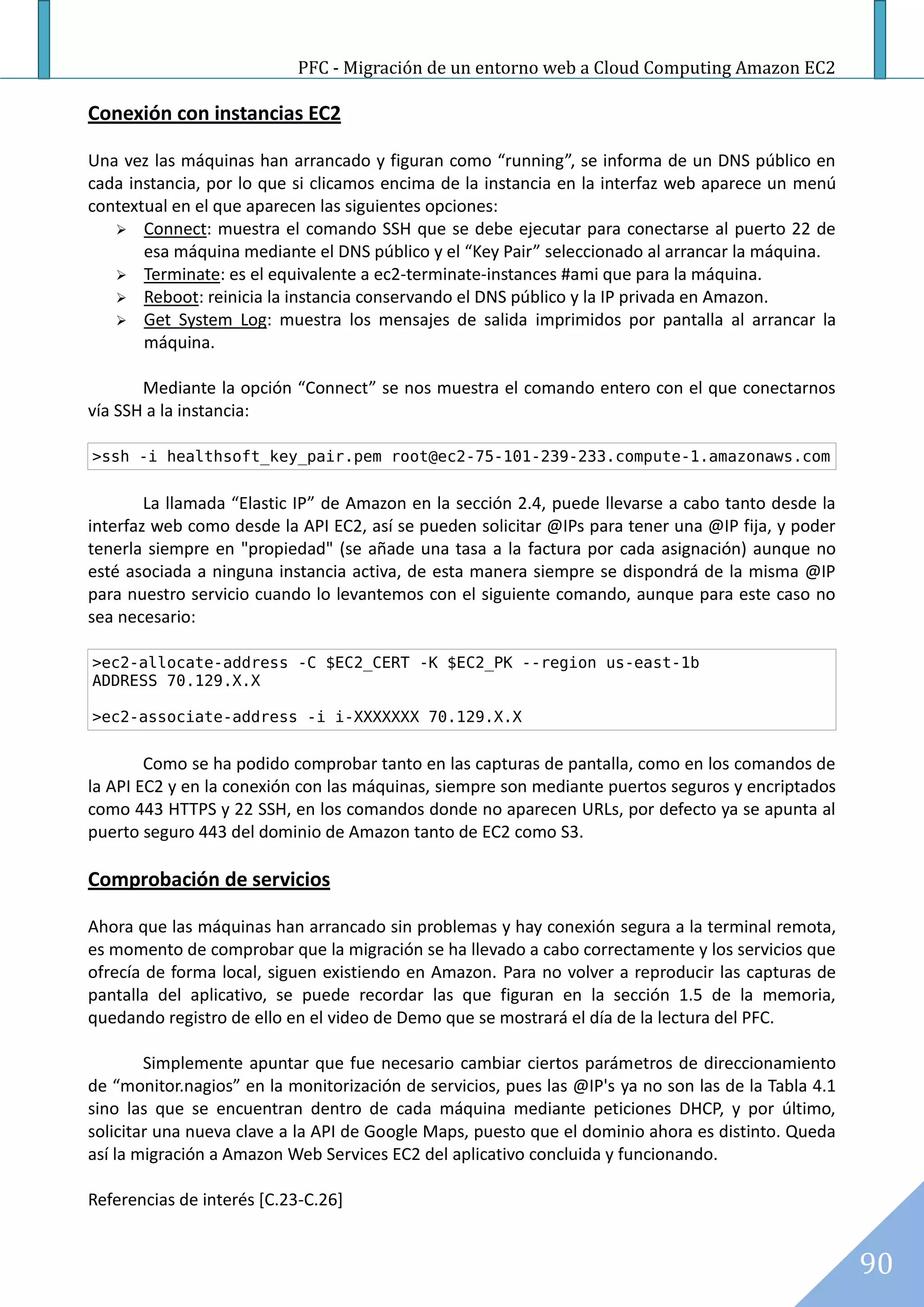 PFC - Migración de un entorno web a Cloud Computing Amazon EC2

Conexión con instancias EC2

Una vez las máquinas han arrancado y figuran como “running”, se informa de un DNS público en
cada instancia, por lo que si clicamos encima de la instancia en la interfaz web aparece un menú
contextual en el que aparecen las siguientes opciones:
    Connect: muestra el comando SSH que se debe ejecutar para conectarse al puerto 22 de
       esa máquina mediante el DNS público y el “Key Pair” seleccionado al arrancar la máquina.
    Terminate: es el equivalente a ec2-terminate-instances #ami que para la máquina.
    Reboot: reinicia la instancia conservando el DNS público y la IP privada en Amazon.
    Get System Log: muestra los mensajes de salida imprimidos por pantalla al arrancar la
       máquina.

       Mediante la opción “Connect” se nos muestra el comando entero con el que conectarnos
vía SSH a la instancia:

>ssh -i healthsoft_key_pair.pem root@ec2-75-101-239-233.compute-1.amazonaws.com


        La llamada “Elastic IP” de Amazon en la sección 2.4, puede llevarse a cabo tanto desde la
interfaz web como desde la API EC2, así se pueden solicitar @IPs para tener una @IP fija, y poder
tenerla siempre en "propiedad" (se añade una tasa a la factura por cada asignación) aunque no
esté asociada a ninguna instancia activa, de esta manera siempre se dispondrá de la misma @IP
para nuestro servicio cuando lo levantemos con el siguiente comando, aunque para este caso no
sea necesario:

>ec2-allocate-address -C $EC2_CERT -K $EC2_PK --region us-east-1b
ADDRESS 70.129.X.X

>ec2-associate-address -i i-XXXXXXX 70.129.X.X


        Como se ha podido comprobar tanto en las capturas de pantalla, como en los comandos de
la API EC2 y en la conexión con las máquinas, siempre son mediante puertos seguros y encriptados
como 443 HTTPS y 22 SSH, en los comandos donde no aparecen URLs, por defecto ya se apunta al
puerto seguro 443 del dominio de Amazon tanto de EC2 como S3.

Comprobación de servicios

Ahora que las máquinas han arrancado sin problemas y hay conexión segura a la terminal remota,
es momento de comprobar que la migración se ha llevado a cabo correctamente y los servicios que
ofrecía de forma local, siguen existiendo en Amazon. Para no volver a reproducir las capturas de
pantalla del aplicativo, se puede recordar las que figuran en la sección 1.5 de la memoria,
quedando registro de ello en el video de Demo que se mostrará el día de la lectura del PFC.

        Simplemente apuntar que fue necesario cambiar ciertos parámetros de direccionamiento
de “monitor.nagios” en la monitorización de servicios, pues las @IP's ya no son las de la Tabla 4.1
sino las que se encuentran dentro de cada máquina mediante peticiones DHCP, y por último,
solicitar una nueva clave a la API de Google Maps, puesto que el dominio ahora es distinto. Queda
así la migración a Amazon Web Services EC2 del aplicativo concluida y funcionando.

Referencias de interés [C.23-C.26]


                                                                                                      90
 