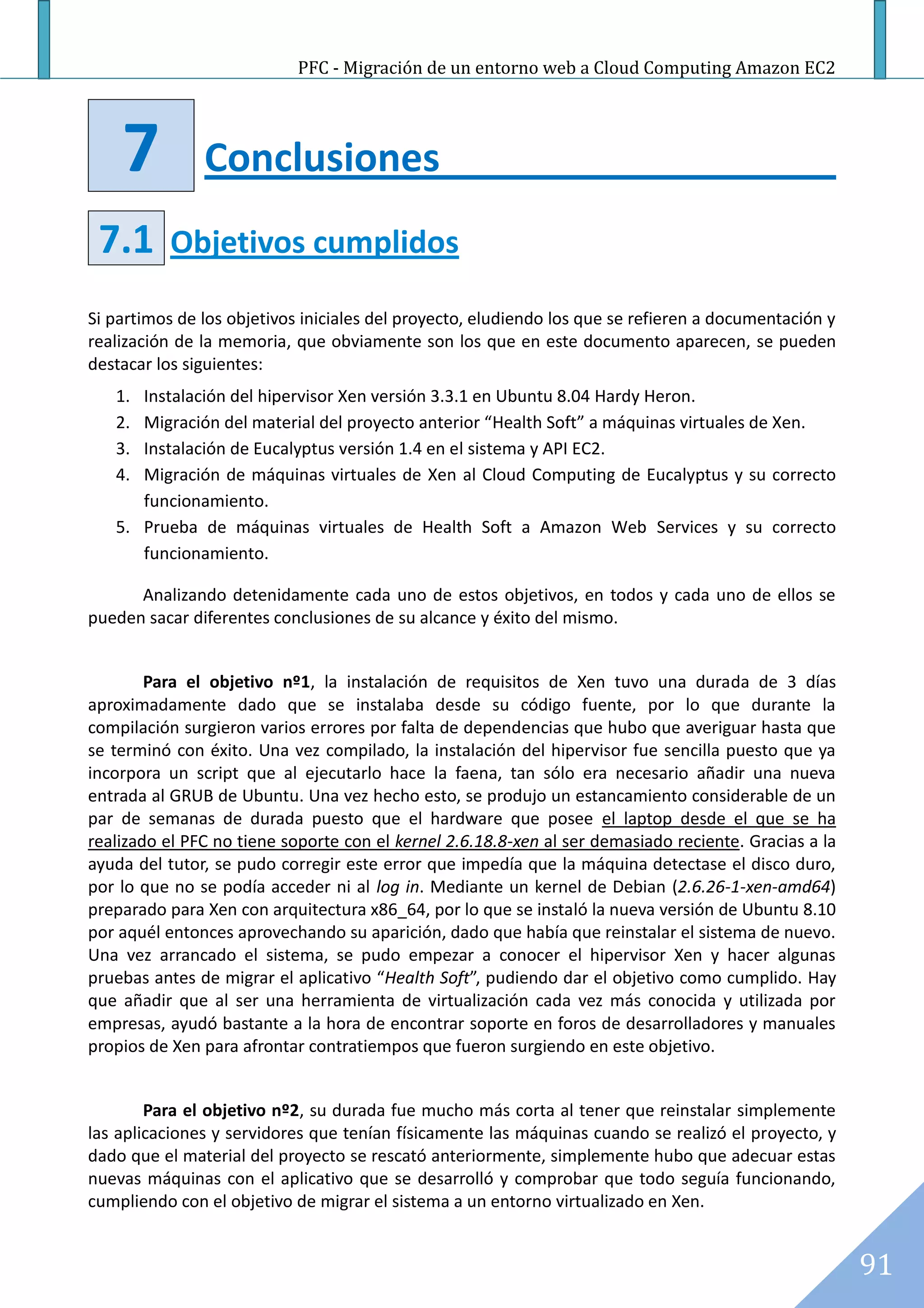 PFC - Migración de un entorno web a Cloud Computing Amazon EC2




    7          Conclusiones
 7.1       Objetivos cumplidos

Si partimos de los objetivos iniciales del proyecto, eludiendo los que se refieren a documentación y
realización de la memoria, que obviamente son los que en este documento aparecen, se pueden
destacar los siguientes:
   1. Instalación del hipervisor Xen versión 3.3.1 en Ubuntu 8.04 Hardy Heron.
   2. Migración del material del proyecto anterior “Health Soft” a máquinas virtuales de Xen.
   3. Instalación de Eucalyptus versión 1.4 en el sistema y API EC2.
   4. Migración de máquinas virtuales de Xen al Cloud Computing de Eucalyptus y su correcto
      funcionamiento.
   5. Prueba de máquinas virtuales de Health Soft a Amazon Web Services y su correcto
      funcionamiento.

      Analizando detenidamente cada uno de estos objetivos, en todos y cada uno de ellos se
pueden sacar diferentes conclusiones de su alcance y éxito del mismo.


        Para el objetivo nº1, la instalación de requisitos de Xen tuvo una durada de 3 días
aproximadamente dado que se instalaba desde su código fuente, por lo que durante la
compilación surgieron varios errores por falta de dependencias que hubo que averiguar hasta que
se terminó con éxito. Una vez compilado, la instalación del hipervisor fue sencilla puesto que ya
incorpora un script que al ejecutarlo hace la faena, tan sólo era necesario añadir una nueva
entrada al GRUB de Ubuntu. Una vez hecho esto, se produjo un estancamiento considerable de un
par de semanas de durada puesto que el hardware que posee el laptop desde el que se ha
realizado el PFC no tiene soporte con el kernel 2.6.18.8-xen al ser demasiado reciente. Gracias a la
ayuda del tutor, se pudo corregir este error que impedía que la máquina detectase el disco duro,
por lo que no se podía acceder ni al log in. Mediante un kernel de Debian (2.6.26-1-xen-amd64)
preparado para Xen con arquitectura x86_64, por lo que se instaló la nueva versión de Ubuntu 8.10
por aquél entonces aprovechando su aparición, dado que había que reinstalar el sistema de nuevo.
Una vez arrancado el sistema, se pudo empezar a conocer el hipervisor Xen y hacer algunas
pruebas antes de migrar el aplicativo “Health Soft”, pudiendo dar el objetivo como cumplido. Hay
que añadir que al ser una herramienta de virtualización cada vez más conocida y utilizada por
empresas, ayudó bastante a la hora de encontrar soporte en foros de desarrolladores y manuales
propios de Xen para afrontar contratiempos que fueron surgiendo en este objetivo.


        Para el objetivo nº2, su durada fue mucho más corta al tener que reinstalar simplemente
las aplicaciones y servidores que tenían físicamente las máquinas cuando se realizó el proyecto, y
dado que el material del proyecto se rescató anteriormente, simplemente hubo que adecuar estas
nuevas máquinas con el aplicativo que se desarrolló y comprobar que todo seguía funcionando,
cumpliendo con el objetivo de migrar el sistema a un entorno virtualizado en Xen.


                                                                                                       91
 