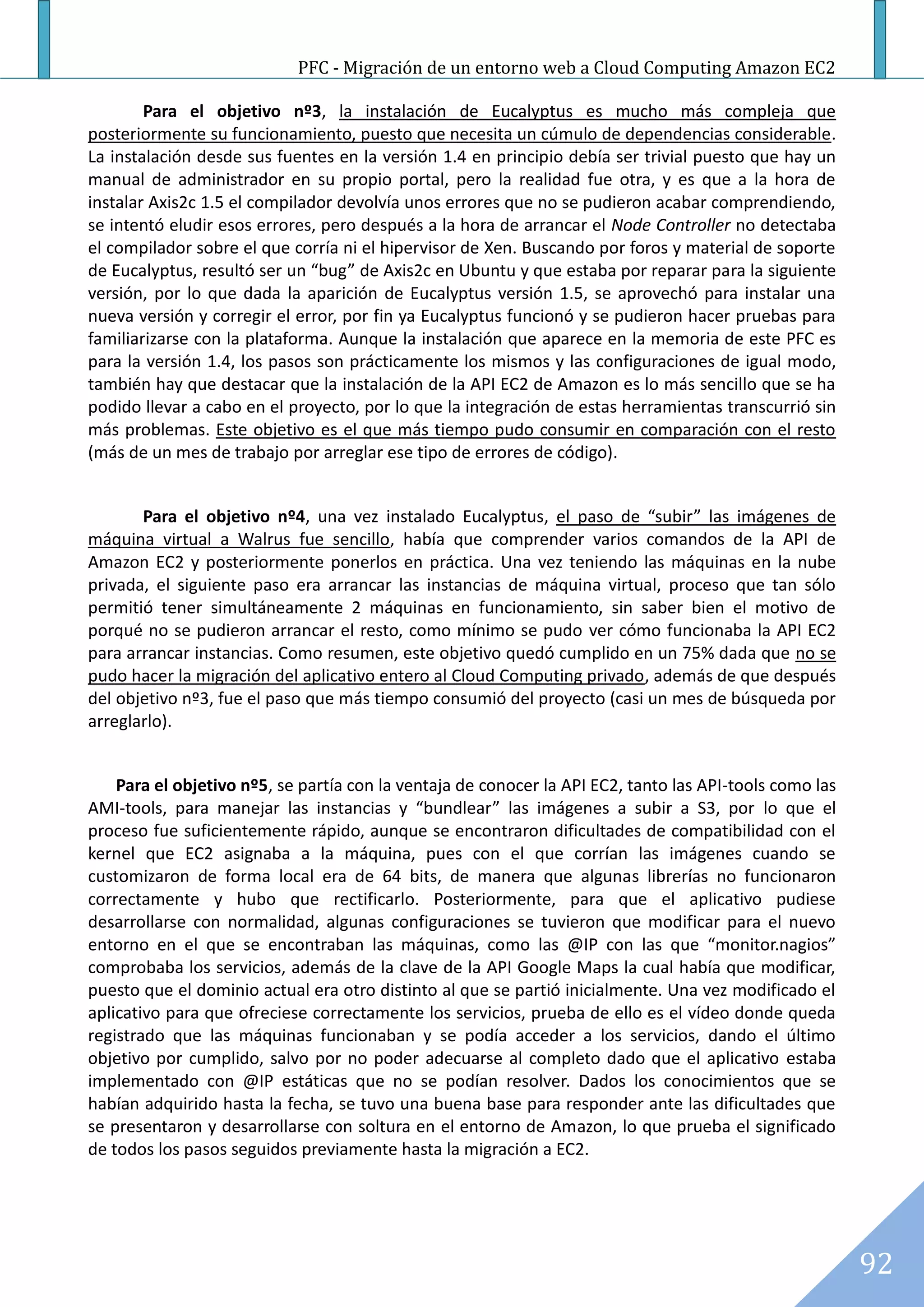 PFC - Migración de un entorno web a Cloud Computing Amazon EC2

        Para el objetivo nº3, la instalación de Eucalyptus es mucho más compleja que
posteriormente su funcionamiento, puesto que necesita un cúmulo de dependencias considerable.
La instalación desde sus fuentes en la versión 1.4 en principio debía ser trivial puesto que hay un
manual de administrador en su propio portal, pero la realidad fue otra, y es que a la hora de
instalar Axis2c 1.5 el compilador devolvía unos errores que no se pudieron acabar comprendiendo,
se intentó eludir esos errores, pero después a la hora de arrancar el Node Controller no detectaba
el compilador sobre el que corría ni el hipervisor de Xen. Buscando por foros y material de soporte
de Eucalyptus, resultó ser un “bug” de Axis2c en Ubuntu y que estaba por reparar para la siguiente
versión, por lo que dada la aparición de Eucalyptus versión 1.5, se aprovechó para instalar una
nueva versión y corregir el error, por fin ya Eucalyptus funcionó y se pudieron hacer pruebas para
familiarizarse con la plataforma. Aunque la instalación que aparece en la memoria de este PFC es
para la versión 1.4, los pasos son prácticamente los mismos y las configuraciones de igual modo,
también hay que destacar que la instalación de la API EC2 de Amazon es lo más sencillo que se ha
podido llevar a cabo en el proyecto, por lo que la integración de estas herramientas transcurrió sin
más problemas. Este objetivo es el que más tiempo pudo consumir en comparación con el resto
(más de un mes de trabajo por arreglar ese tipo de errores de código).


       Para el objetivo nº4, una vez instalado Eucalyptus, el paso de “subir” las imágenes de
máquina virtual a Walrus fue sencillo, había que comprender varios comandos de la API de
Amazon EC2 y posteriormente ponerlos en práctica. Una vez teniendo las máquinas en la nube
privada, el siguiente paso era arrancar las instancias de máquina virtual, proceso que tan sólo
permitió tener simultáneamente 2 máquinas en funcionamiento, sin saber bien el motivo de
porqué no se pudieron arrancar el resto, como mínimo se pudo ver cómo funcionaba la API EC2
para arrancar instancias. Como resumen, este objetivo quedó cumplido en un 75% dada que no se
pudo hacer la migración del aplicativo entero al Cloud Computing privado, además de que después
del objetivo nº3, fue el paso que más tiempo consumió del proyecto (casi un mes de búsqueda por
arreglarlo).


    Para el objetivo nº5, se partía con la ventaja de conocer la API EC2, tanto las API-tools como las
AMI-tools, para manejar las instancias y “bundlear” las imágenes a subir a S3, por lo que el
proceso fue suficientemente rápido, aunque se encontraron dificultades de compatibilidad con el
kernel que EC2 asignaba a la máquina, pues con el que corrían las imágenes cuando se
customizaron de forma local era de 64 bits, de manera que algunas librerías no funcionaron
correctamente y hubo que rectificarlo. Posteriormente, para que el aplicativo pudiese
desarrollarse con normalidad, algunas configuraciones se tuvieron que modificar para el nuevo
entorno en el que se encontraban las máquinas, como las @IP con las que “monitor.nagios”
comprobaba los servicios, además de la clave de la API Google Maps la cual había que modificar,
puesto que el dominio actual era otro distinto al que se partió inicialmente. Una vez modificado el
aplicativo para que ofreciese correctamente los servicios, prueba de ello es el vídeo donde queda
registrado que las máquinas funcionaban y se podía acceder a los servicios, dando el último
objetivo por cumplido, salvo por no poder adecuarse al completo dado que el aplicativo estaba
implementado con @IP estáticas que no se podían resolver. Dados los conocimientos que se
habían adquirido hasta la fecha, se tuvo una buena base para responder ante las dificultades que
se presentaron y desarrollarse con soltura en el entorno de Amazon, lo que prueba el significado
de todos los pasos seguidos previamente hasta la migración a EC2.




                                                                                                         92
 