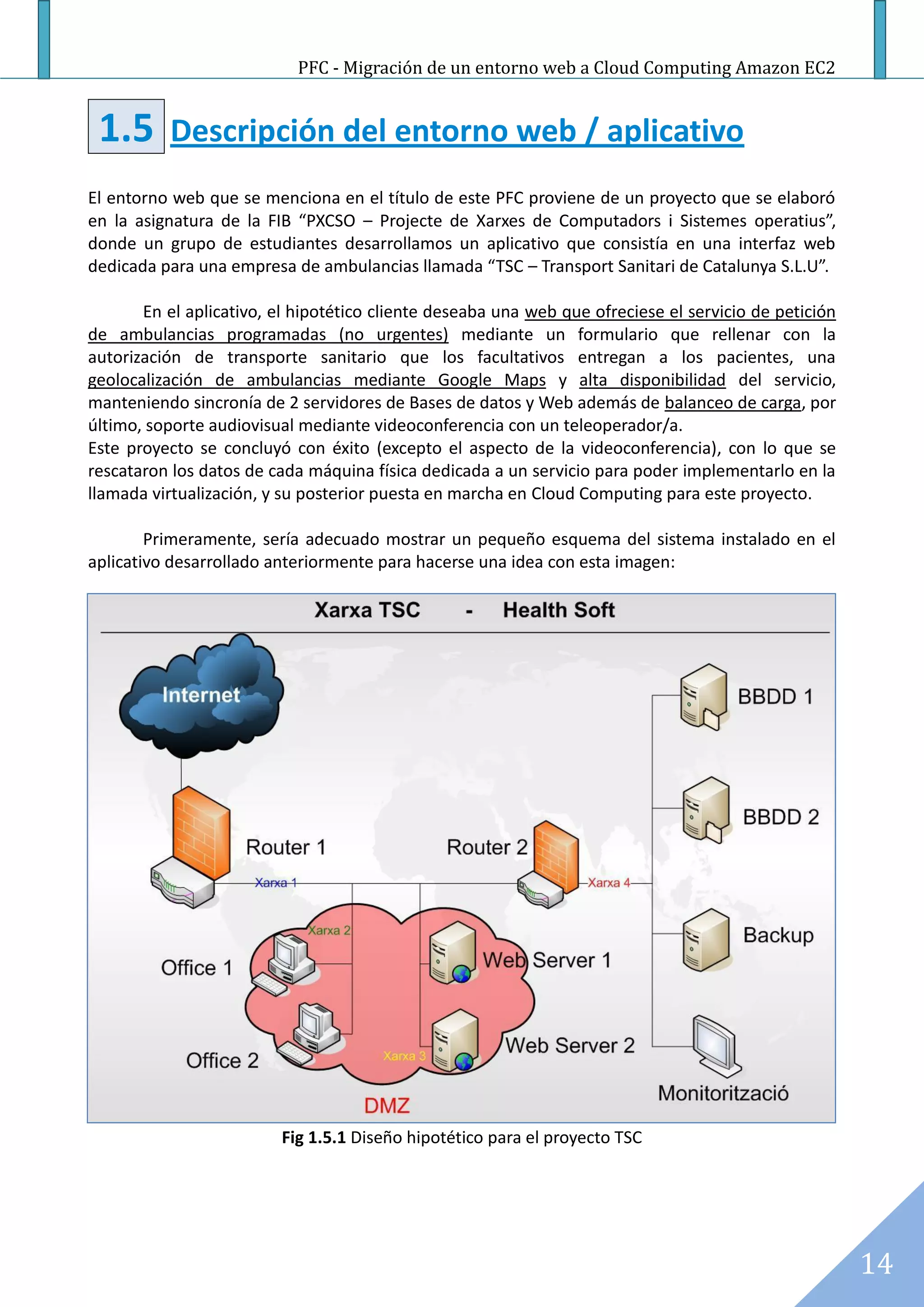 PFC - Migración de un entorno web a Cloud Computing Amazon EC2


 1.5       Descripción del entorno web / aplicativo
El entorno web que se menciona en el título de este PFC proviene de un proyecto que se elaboró
en la asignatura de la FIB “PXCSO – Projecte de Xarxes de Computadors i Sistemes operatius”,
donde un grupo de estudiantes desarrollamos un aplicativo que consistía en una interfaz web
dedicada para una empresa de ambulancias llamada “TSC – Transport Sanitari de Catalunya S.L.U”.

       En el aplicativo, el hipotético cliente deseaba una web que ofreciese el servicio de petición
de ambulancias programadas (no urgentes) mediante un formulario que rellenar con la
autorización de transporte sanitario que los facultativos entregan a los pacientes, una
geolocalización de ambulancias mediante Google Maps y alta disponibilidad del servicio,
manteniendo sincronía de 2 servidores de Bases de datos y Web además de balanceo de carga, por
último, soporte audiovisual mediante videoconferencia con un teleoperador/a.
Este proyecto se concluyó con éxito (excepto el aspecto de la videoconferencia), con lo que se
rescataron los datos de cada máquina física dedicada a un servicio para poder implementarlo en la
llamada virtualización, y su posterior puesta en marcha en Cloud Computing para este proyecto.

        Primeramente, sería adecuado mostrar un pequeño esquema del sistema instalado en el
aplicativo desarrollado anteriormente para hacerse una idea con esta imagen:




                         Fig 1.5.1 Diseño hipotético para el proyecto TSC




                                                                                                       14
 