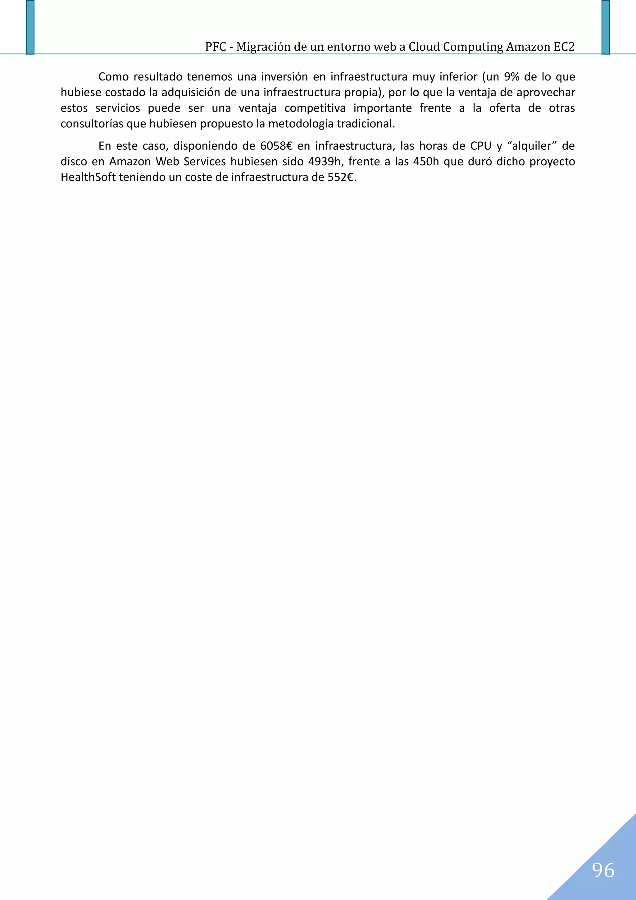 PFC - Migración de un entorno web a Cloud Computing Amazon EC2

       Como resultado tenemos una inversión en infraestructura muy inferior (un 9% de lo que
hubiese costado la adquisición de una infraestructura propia), por lo que la ventaja de aprovechar
estos servicios puede ser una ventaja competitiva importante frente a la oferta de otras
consultorías que hubiesen propuesto la metodología tradicional.
       En este caso, disponiendo de 6058€ en infraestructura, las horas de CPU y “alquiler” de
disco en Amazon Web Services hubiesen sido 4939h, frente a las 450h que duró dicho proyecto
HealthSoft teniendo un coste de infraestructura de 552€.




                                                                                                     96
 